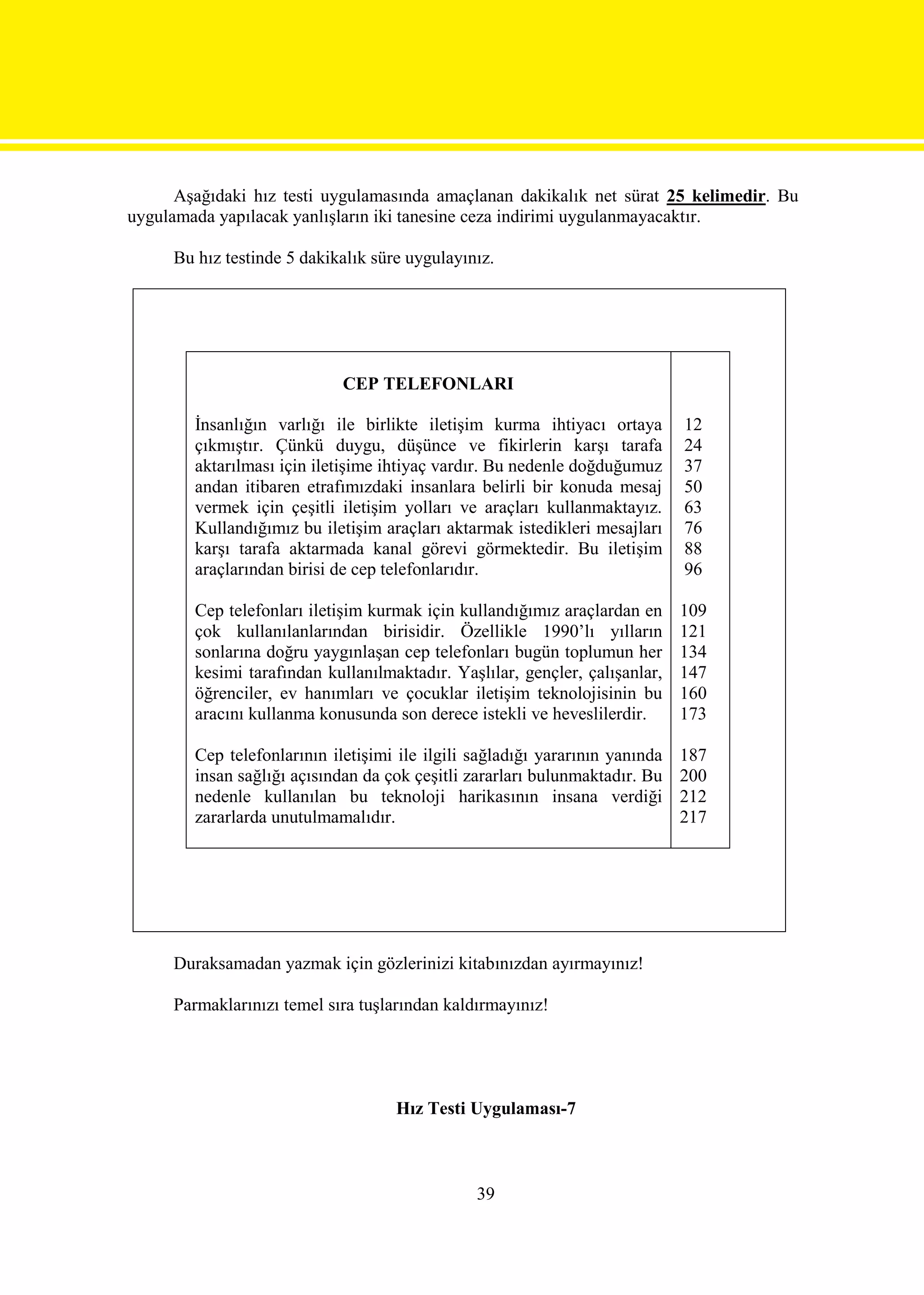 Aşağıdaki hız testi uygulamasında amaçlanan dakikalık net sürat 25 kelimedir. Bu
uygulamada yapılacak yanlışların iki tanesine ceza indirimi uygulanmayacaktır.

     Bu hız testinde 5 dakikalık süre uygulayınız.




                             CEP TELEFONLARI

        İnsanlığın varlığı ile birlikte iletişim kurma ihtiyacı ortaya        12
        çıkmıştır. Çünkü duygu, düşünce ve fikirlerin karşı tarafa            24
        aktarılması için iletişime ihtiyaç vardır. Bu nedenle doğduğumuz      37
        andan itibaren etrafımızdaki insanlara belirli bir konuda mesaj       50
        vermek için çeşitli iletişim yolları ve araçları kullanmaktayız.      63
        Kullandığımız bu iletişim araçları aktarmak istedikleri mesajları     76
        karşı tarafa aktarmada kanal görevi görmektedir. Bu iletişim          88
        araçlarından birisi de cep telefonlarıdır.                            96

        Cep telefonları iletişim kurmak için kullandığımız araçlardan en      109
        çok kullanılanlarından birisidir. Özellikle 1990’lı yılların          121
        sonlarına doğru yaygınlaşan cep telefonları bugün toplumun her        134
        kesimi tarafından kullanılmaktadır. Yaşlılar, gençler, çalışanlar,    147
        öğrenciler, ev hanımları ve çocuklar iletişim teknolojisinin bu       160
        aracını kullanma konusunda son derece istekli ve heveslilerdir.       173

        Cep telefonlarının iletişimi ile ilgili sağladığı yararının yanında   187
        insan sağlığı açısından da çok çeşitli zararları bulunmaktadır. Bu    200
        nedenle kullanılan bu teknoloji harikasının insana verdiği            212
        zararlarda unutulmamalıdır.                                           217




     Duraksamadan yazmak için gözlerinizi kitabınızdan ayırmayınız!

     Parmaklarınızı temel sıra tuşlarından kaldırmayınız!




                                    Hız Testi Uygulaması-7



                                                39
 