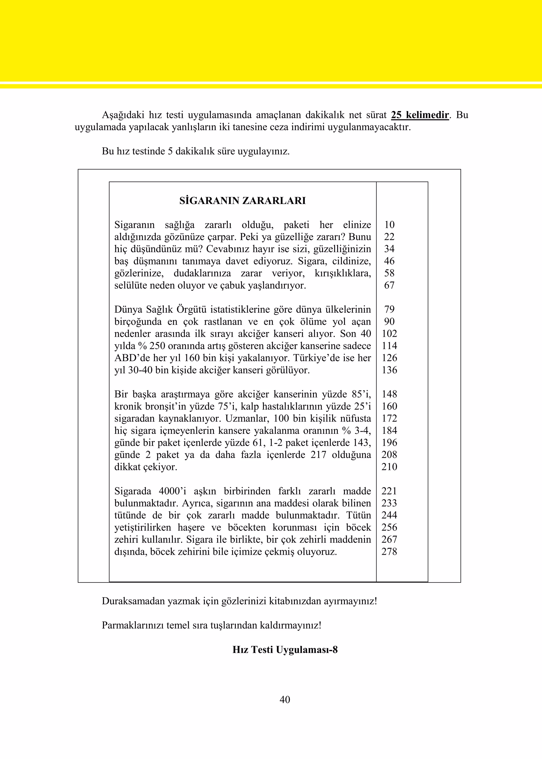 Aşağıdaki hız testi uygulamasında amaçlanan dakikalık net sürat 25 kelimedir. Bu
uygulamada yapılacak yanlışların iki tanesine ceza indirimi uygulanmayacaktır.

     Bu hız testinde 5 dakikalık süre uygulayınız.



                        SİGARANIN ZARARLARI

        Sigaranın sağlığa zararlı olduğu, paketi her elinize               10
        aldığınızda gözünüze çarpar. Peki ya güzelliğe zararı? Bunu        22
        hiç düşündünüz mü? Cevabınız hayır ise sizi, güzelliğinizin        34
        baş düşmanını tanımaya davet ediyoruz. Sigara, cildinize,          46
        gözlerinize, dudaklarınıza zarar veriyor, kırışıklıklara,          58
        selülüte neden oluyor ve çabuk yaşlandırıyor.                      67

        Dünya Sağlık Örgütü istatistiklerine göre dünya ülkelerinin         79
        birçoğunda en çok rastlanan ve en çok ölüme yol açan                90
        nedenler arasında ilk sırayı akciğer kanseri alıyor. Son 40        102
        yılda % 250 oranında artış gösteren akciğer kanserine sadece       114
        ABD’de her yıl 160 bin kişi yakalanıyor. Türkiye’de ise her        126
        yıl 30-40 bin kişide akciğer kanseri görülüyor.                    136

        Bir başka araştırmaya göre akciğer kanserinin yüzde 85’i,          148
        kronik bronşit’in yüzde 75’i, kalp hastalıklarının yüzde 25’i      160
        sigaradan kaynaklanıyor. Uzmanlar, 100 bin kişilik nüfusta         172
        hiç sigara içmeyenlerin kansere yakalanma oranının % 3-4,          184
        günde bir paket içenlerde yüzde 61, 1-2 paket içenlerde 143,       196
        günde 2 paket ya da daha fazla içenlerde 217 olduğuna              208
        dikkat çekiyor.                                                    210

        Sigarada 4000’i aşkın birbirinden farklı zararlı madde             221
        bulunmaktadır. Ayrıca, sigarının ana maddesi olarak bilinen        233
        tütünde de bir çok zararlı madde bulunmaktadır. Tütün              244
        yetiştirilirken haşere ve böcekten korunması için böcek            256
        zehiri kullanılır. Sigara ile birlikte, bir çok zehirli maddenin   267
        dışında, böcek zehirini bile içimize çekmiş oluyoruz.              278



     Duraksamadan yazmak için gözlerinizi kitabınızdan ayırmayınız!

     Parmaklarınızı temel sıra tuşlarından kaldırmayınız!

                                     Hız Testi Uygulaması-8



                                                 40
 