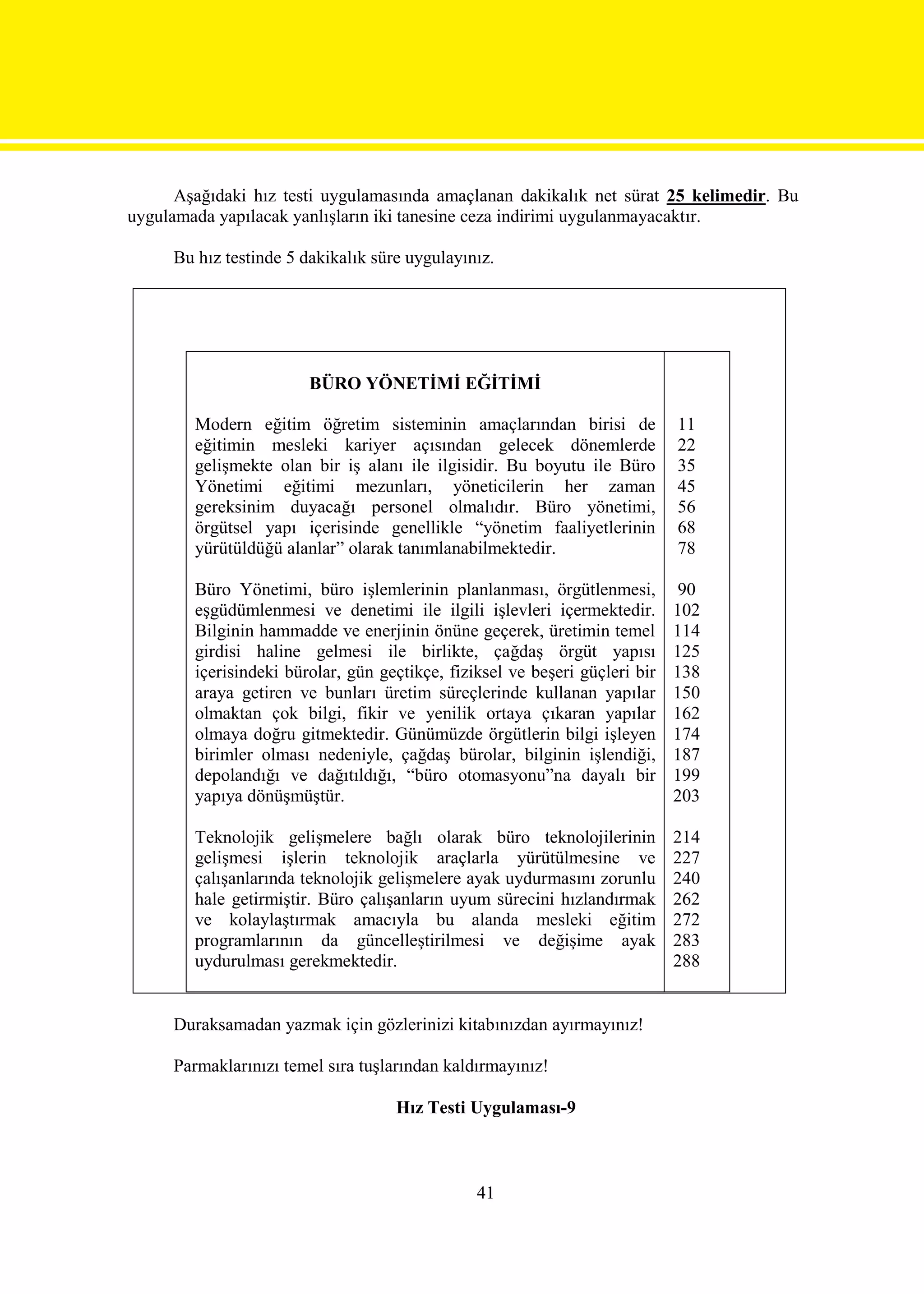 Aşağıdaki hız testi uygulamasında amaçlanan dakikalık net sürat 25 kelimedir. Bu
uygulamada yapılacak yanlışların iki tanesine ceza indirimi uygulanmayacaktır.

     Bu hız testinde 5 dakikalık süre uygulayınız.




                        BÜRO YÖNETİMİ EĞİTİMİ

        Modern eğitim öğretim sisteminin amaçlarından birisi de              11
        eğitimin mesleki kariyer açısından gelecek dönemlerde                22
        gelişmekte olan bir iş alanı ile ilgisidir. Bu boyutu ile Büro       35
        Yönetimi eğitimi mezunları, yöneticilerin her zaman                  45
        gereksinim duyacağı personel olmalıdır. Büro yönetimi,               56
        örgütsel yapı içerisinde genellikle “yönetim faaliyetlerinin         68
        yürütüldüğü alanlar” olarak tanımlanabilmektedir.                    78

        Büro Yönetimi, büro işlemlerinin planlanması, örgütlenmesi,           90
        eşgüdümlenmesi ve denetimi ile ilgili işlevleri içermektedir.        102
        Bilginin hammadde ve enerjinin önüne geçerek, üretimin temel         114
        girdisi haline gelmesi ile birlikte, çağdaş örgüt yapısı             125
        içerisindeki bürolar, gün geçtikçe, fiziksel ve beşeri güçleri bir   138
        araya getiren ve bunları üretim süreçlerinde kullanan yapılar        150
        olmaktan çok bilgi, fikir ve yenilik ortaya çıkaran yapılar          162
        olmaya doğru gitmektedir. Günümüzde örgütlerin bilgi işleyen         174
        birimler olması nedeniyle, çağdaş bürolar, bilginin işlendiği,       187
        depolandığı ve dağıtıldığı, “büro otomasyonu”na dayalı bir           199
        yapıya dönüşmüştür.                                                  203

        Teknolojik gelişmelere bağlı olarak büro teknolojilerinin            214
        gelişmesi işlerin teknolojik araçlarla yürütülmesine ve              227
        çalışanlarında teknolojik gelişmelere ayak uydurmasını zorunlu       240
        hale getirmiştir. Büro çalışanların uyum sürecini hızlandırmak       262
        ve kolaylaştırmak amacıyla bu alanda mesleki eğitim                  272
        programlarının da güncelleştirilmesi ve değişime ayak                283
        uydurulması gerekmektedir.                                           288


     Duraksamadan yazmak için gözlerinizi kitabınızdan ayırmayınız!

     Parmaklarınızı temel sıra tuşlarından kaldırmayınız!

                                    Hız Testi Uygulaması-9



                                                41
 