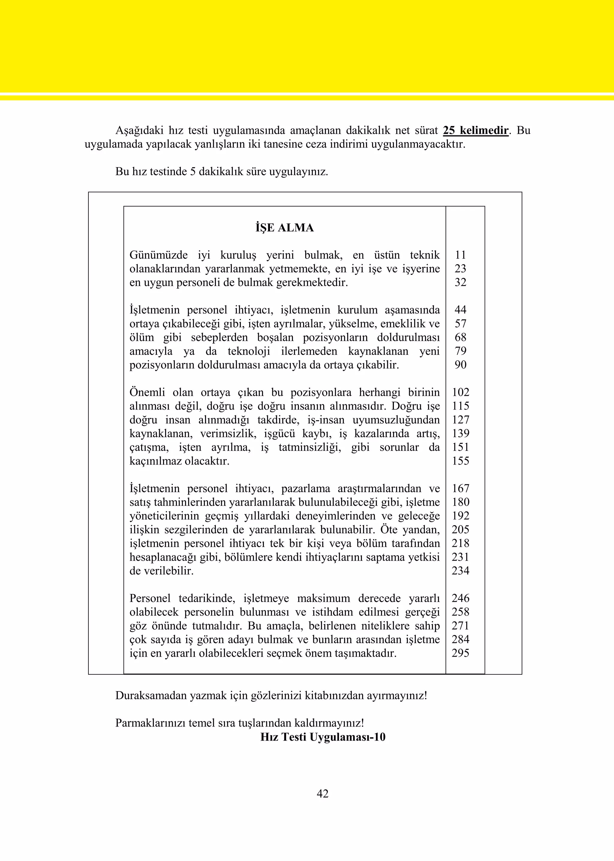Aşağıdaki hız testi uygulamasında amaçlanan dakikalık net sürat 25 kelimedir. Bu
uygulamada yapılacak yanlışların iki tanesine ceza indirimi uygulanmayacaktır.

     Bu hız testinde 5 dakikalık süre uygulayınız.



                                  İŞE ALMA

        Günümüzde iyi kuruluş yerini bulmak, en üstün teknik                 11
        olanaklarından yararlanmak yetmemekte, en iyi işe ve işyerine        23
        en uygun personeli de bulmak gerekmektedir.                          32

        İşletmenin personel ihtiyacı, işletmenin kurulum aşamasında          44
        ortaya çıkabileceği gibi, işten ayrılmalar, yükselme, emeklilik ve   57
        ölüm gibi sebeplerden boşalan pozisyonların doldurulması             68
        amacıyla ya da teknoloji ilerlemeden kaynaklanan yeni                79
        pozisyonların doldurulması amacıyla da ortaya çıkabilir.             90

        Önemli olan ortaya çıkan bu pozisyonlara herhangi birinin            102
        alınması değil, doğru işe doğru insanın alınmasıdır. Doğru işe       115
        doğru insan alınmadığı takdirde, iş-insan uyumsuzluğundan            127
        kaynaklanan, verimsizlik, işgücü kaybı, iş kazalarında artış,        139
        çatışma, işten ayrılma, iş tatminsizliği, gibi sorunlar da           151
        kaçınılmaz olacaktır.                                                155

        İşletmenin personel ihtiyacı, pazarlama araştırmalarından ve         167
        satış tahminlerinden yararlanılarak bulunulabileceği gibi, işletme   180
        yöneticilerinin geçmiş yıllardaki deneyimlerinden ve geleceğe        192
        ilişkin sezgilerinden de yararlanılarak bulunabilir. Öte yandan,     205
        işletmenin personel ihtiyacı tek bir kişi veya bölüm tarafından      218
        hesaplanacağı gibi, bölümlere kendi ihtiyaçlarını saptama yetkisi    231
        de verilebilir.                                                      234

        Personel tedarikinde, işletmeye maksimum derecede yararlı            246
        olabilecek personelin bulunması ve istihdam edilmesi gerçeği         258
        göz önünde tutmalıdır. Bu amaçla, belirlenen niteliklere sahip       271
        çok sayıda iş gören adayı bulmak ve bunların arasından işletme       284
        için en yararlı olabilecekleri seçmek önem taşımaktadır.             295


     Duraksamadan yazmak için gözlerinizi kitabınızdan ayırmayınız!

     Parmaklarınızı temel sıra tuşlarından kaldırmayınız!
                                    Hız Testi Uygulaması-10



                                               42
 