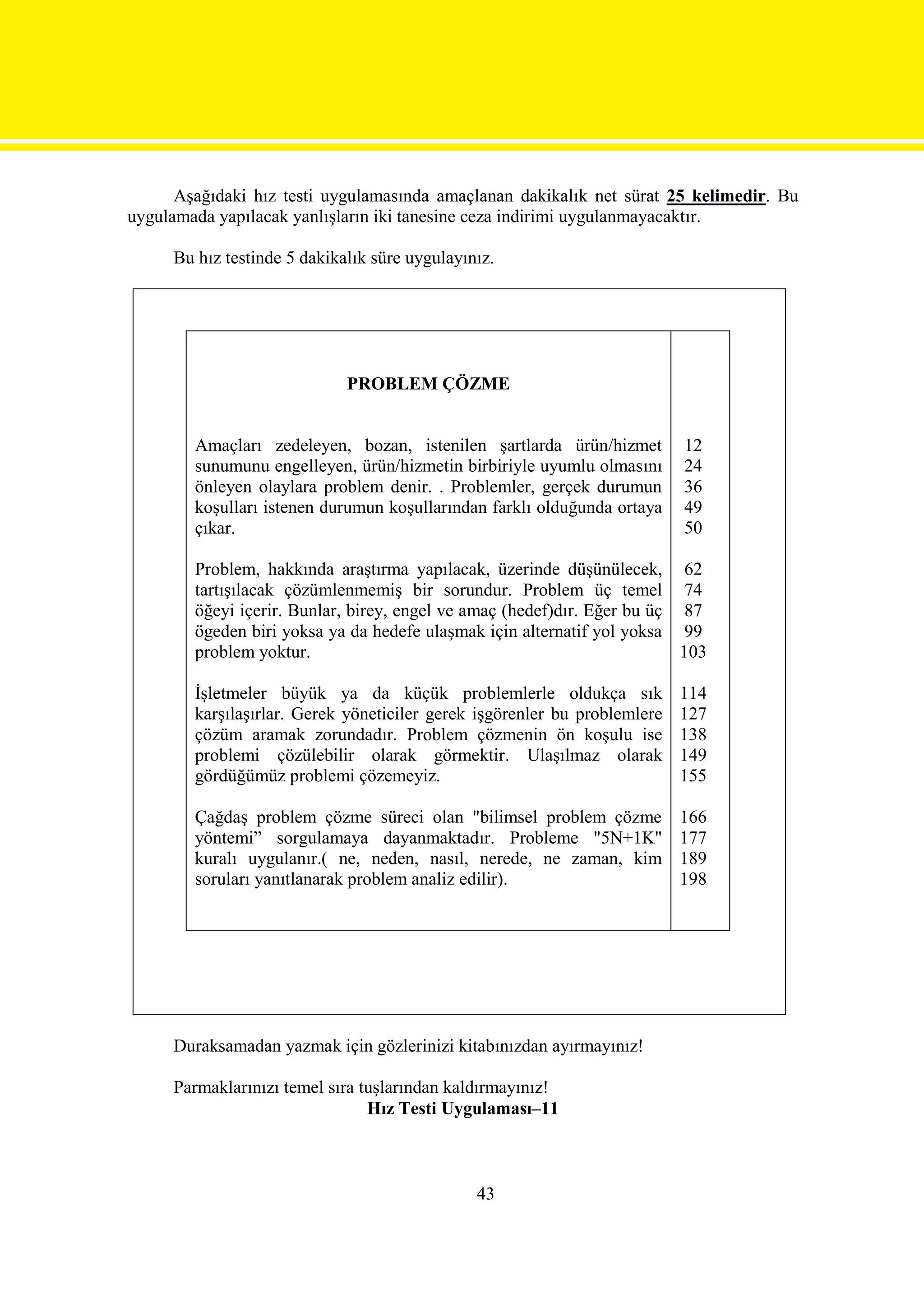 Aşağıdaki hız testi uygulamasında amaçlanan dakikalık net sürat 25 kelimedir. Bu
uygulamada yapılacak yanlışların iki tanesine ceza indirimi uygulanmayacaktır.

     Bu hız testinde 5 dakikalık süre uygulayınız.




                             PROBLEM ÇÖZME


        Amaçları zedeleyen, bozan, istenilen şartlarda ürün/hizmet         12
        sunumunu engelleyen, ürün/hizmetin birbiriyle uyumlu olmasını      24
        önleyen olaylara problem denir. . Problemler, gerçek durumun       36
        koşulları istenen durumun koşullarından farklı olduğunda ortaya    49
        çıkar.                                                             50

        Problem, hakkında araştırma yapılacak, üzerinde düşünülecek, 62
        tartışılacak çözümlenmemiş bir sorundur. Problem üç temel 74
        öğeyi içerir. Bunlar, birey, engel ve amaç (hedef)dır. Eğer bu üç 87
        ögeden biri yoksa ya da hedefe ulaşmak için alternatif yol yoksa 99
        problem yoktur.                                                   103

        İşletmeler büyük ya da küçük problemlerle oldukça sık              114
        karşılaşırlar. Gerek yöneticiler gerek işgörenler bu problemlere   127
        çözüm aramak zorundadır. Problem çözmenin ön koşulu ise            138
        problemi çözülebilir olarak görmektir. Ulaşılmaz olarak            149
        gördüğümüz problemi çözemeyiz.                                     155

        Çağdaş problem çözme süreci olan "bilimsel problem çözme           166
        yöntemi” sorgulamaya dayanmaktadır. Probleme "5N+1K"               177
        kuralı uygulanır.( ne, neden, nasıl, nerede, ne zaman, kim         189
        soruları yanıtlanarak problem analiz edilir).                      198




     Duraksamadan yazmak için gözlerinizi kitabınızdan ayırmayınız!

     Parmaklarınızı temel sıra tuşlarından kaldırmayınız!
                                Hız Testi Uygulaması–11



                                               43
 