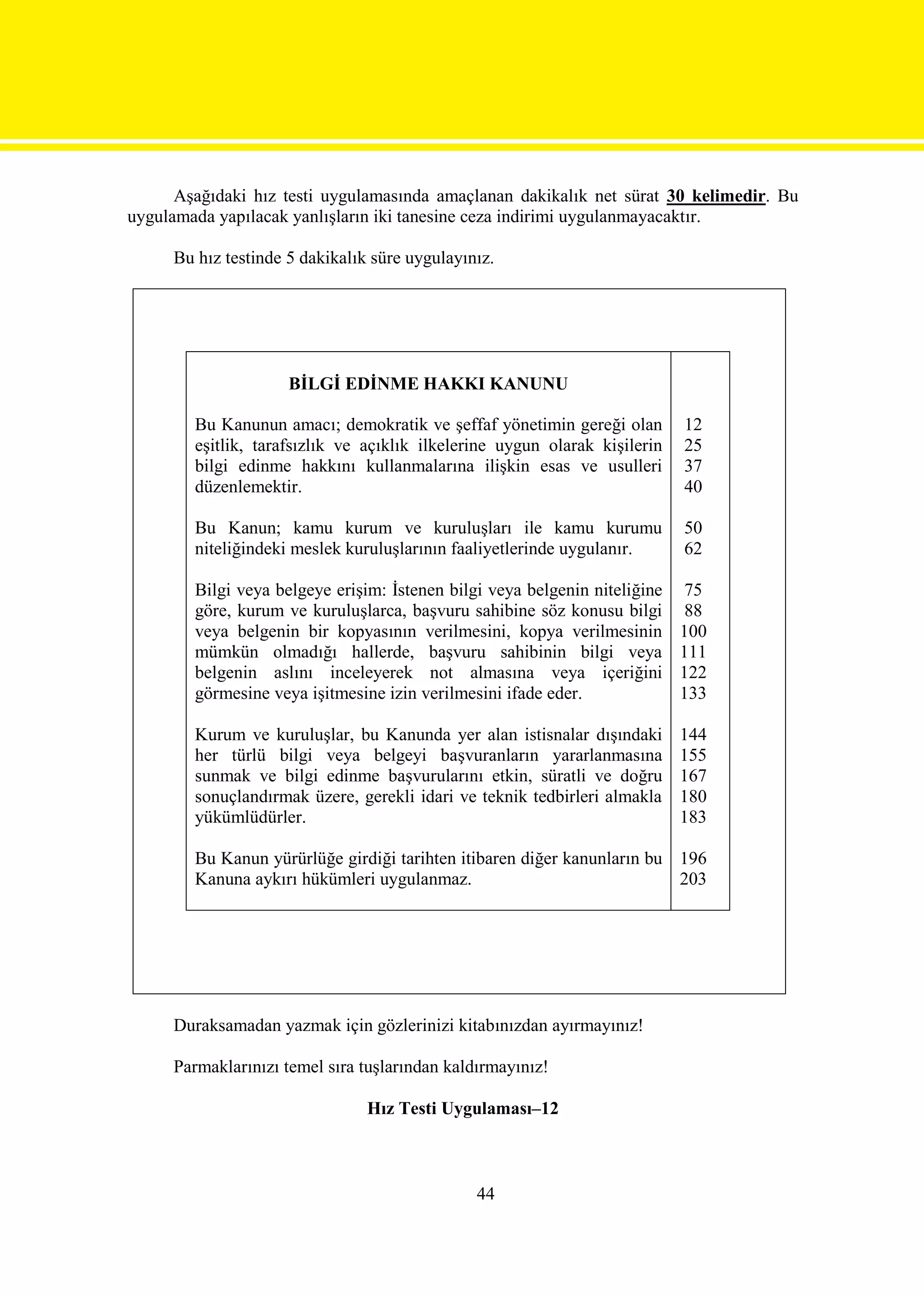 Aşağıdaki hız testi uygulamasında amaçlanan dakikalık net sürat 30 kelimedir. Bu
uygulamada yapılacak yanlışların iki tanesine ceza indirimi uygulanmayacaktır.

     Bu hız testinde 5 dakikalık süre uygulayınız.




                     BİLGİ EDİNME HAKKI KANUNU

        Bu Kanunun amacı; demokratik ve şeffaf yönetimin gereği olan        12
        eşitlik, tarafsızlık ve açıklık ilkelerine uygun olarak kişilerin   25
        bilgi edinme hakkını kullanmalarına ilişkin esas ve usulleri        37
        düzenlemektir.                                                      40

        Bu Kanun; kamu kurum ve kuruluşları ile kamu kurumu                 50
        niteliğindeki meslek kuruluşlarının faaliyetlerinde uygulanır.      62

        Bilgi veya belgeye erişim: İstenen bilgi veya belgenin niteliğine    75
        göre, kurum ve kuruluşlarca, başvuru sahibine söz konusu bilgi       88
        veya belgenin bir kopyasının verilmesini, kopya verilmesinin        100
        mümkün olmadığı hallerde, başvuru sahibinin bilgi veya              111
        belgenin aslını inceleyerek not almasına veya içeriğini             122
        görmesine veya işitmesine izin verilmesini ifade eder.              133

        Kurum ve kuruluşlar, bu Kanunda yer alan istisnalar dışındaki       144
        her türlü bilgi veya belgeyi başvuranların yararlanmasına           155
        sunmak ve bilgi edinme başvurularını etkin, süratli ve doğru        167
        sonuçlandırmak üzere, gerekli idari ve teknik tedbirleri almakla    180
        yükümlüdürler.                                                      183

        Bu Kanun yürürlüğe girdiği tarihten itibaren diğer kanunların bu 196
        Kanuna aykırı hükümleri uygulanmaz.                              203




     Duraksamadan yazmak için gözlerinizi kitabınızdan ayırmayınız!

     Parmaklarınızı temel sıra tuşlarından kaldırmayınız!

                                Hız Testi Uygulaması–12



                                               44
 