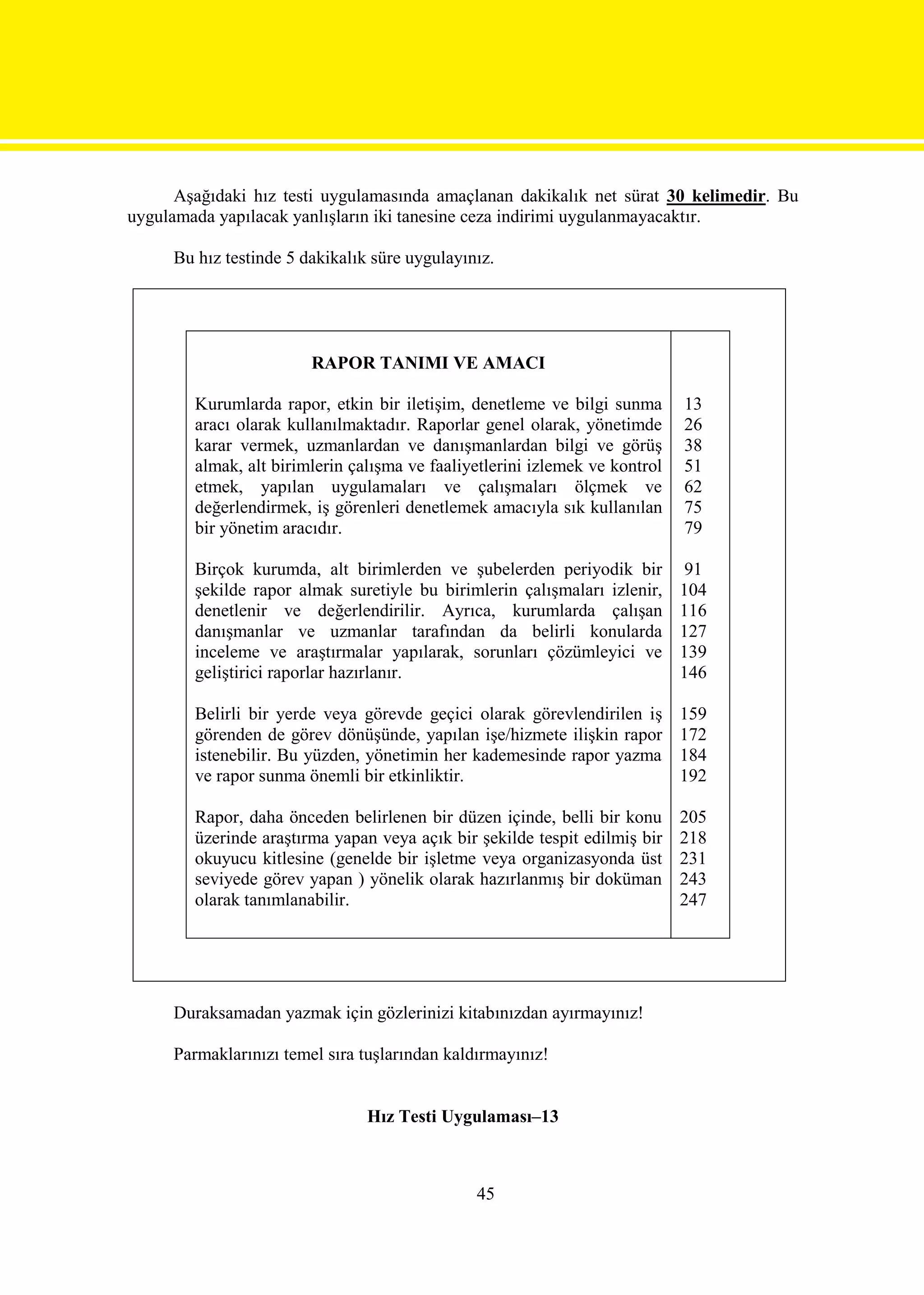 Aşağıdaki hız testi uygulamasında amaçlanan dakikalık net sürat 30 kelimedir. Bu
uygulamada yapılacak yanlışların iki tanesine ceza indirimi uygulanmayacaktır.

     Bu hız testinde 5 dakikalık süre uygulayınız.




                        RAPOR TANIMI VE AMACI

        Kurumlarda rapor, etkin bir iletişim, denetleme ve bilgi sunma       13
        aracı olarak kullanılmaktadır. Raporlar genel olarak, yönetimde      26
        karar vermek, uzmanlardan ve danışmanlardan bilgi ve görüş           38
        almak, alt birimlerin çalışma ve faaliyetlerini izlemek ve kontrol   51
        etmek, yapılan uygulamaları ve çalışmaları ölçmek ve                 62
        değerlendirmek, iş görenleri denetlemek amacıyla sık kullanılan      75
        bir yönetim aracıdır.                                                79

        Birçok kurumda, alt birimlerden ve şubelerden periyodik bir           91
        şekilde rapor almak suretiyle bu birimlerin çalışmaları izlenir,     104
        denetlenir ve değerlendirilir. Ayrıca, kurumlarda çalışan            116
        danışmanlar ve uzmanlar tarafından da belirli konularda              127
        inceleme ve araştırmalar yapılarak, sorunları çözümleyici ve         139
        geliştirici raporlar hazırlanır.                                     146

        Belirli bir yerde veya görevde geçici olarak görevlendirilen iş      159
        görenden de görev dönüşünde, yapılan işe/hizmete ilişkin rapor       172
        istenebilir. Bu yüzden, yönetimin her kademesinde rapor yazma        184
        ve rapor sunma önemli bir etkinliktir.                               192

        Rapor, daha önceden belirlenen bir düzen içinde, belli bir konu      205
        üzerinde araştırma yapan veya açık bir şekilde tespit edilmiş bir    218
        okuyucu kitlesine (genelde bir işletme veya organizasyonda üst       231
        seviyede görev yapan ) yönelik olarak hazırlanmış bir doküman        243
        olarak tanımlanabilir.                                               247




     Duraksamadan yazmak için gözlerinizi kitabınızdan ayırmayınız!

     Parmaklarınızı temel sıra tuşlarından kaldırmayınız!


                                Hız Testi Uygulaması–13



                                               45
 