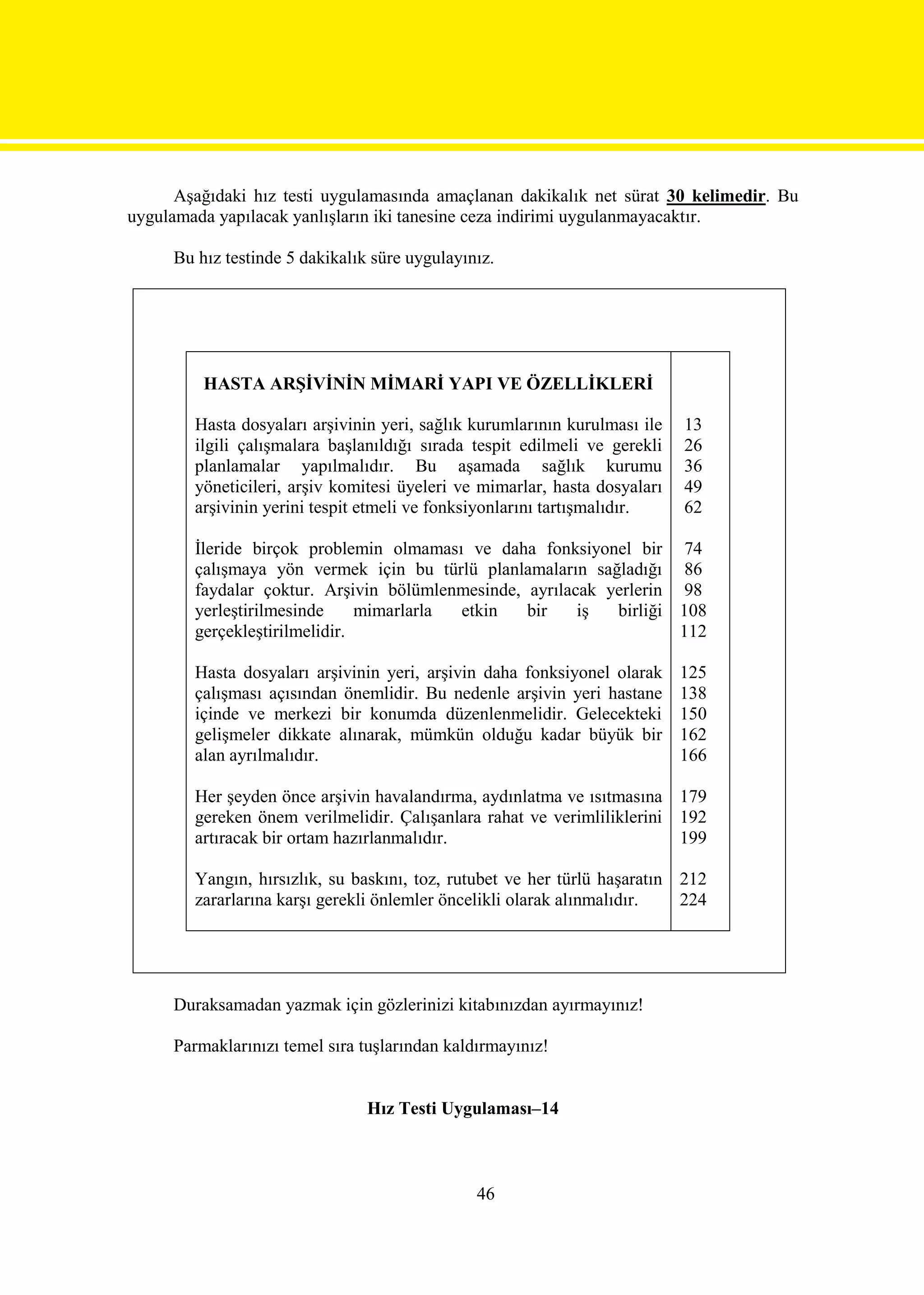 Aşağıdaki hız testi uygulamasında amaçlanan dakikalık net sürat 30 kelimedir. Bu
uygulamada yapılacak yanlışların iki tanesine ceza indirimi uygulanmayacaktır.

     Bu hız testinde 5 dakikalık süre uygulayınız.




         HASTA ARŞİVİNİN MİMARİ YAPI VE ÖZELLİKLERİ

        Hasta dosyaları arşivinin yeri, sağlık kurumlarının kurulması ile   13
        ilgili çalışmalara başlanıldığı sırada tespit edilmeli ve gerekli   26
        planlamalar yapılmalıdır. Bu aşamada sağlık kurumu                  36
        yöneticileri, arşiv komitesi üyeleri ve mimarlar, hasta dosyaları   49
        arşivinin yerini tespit etmeli ve fonksiyonlarını tartışmalıdır.    62

        İleride birçok problemin olmaması ve daha fonksiyonel bir 74
        çalışmaya yön vermek için bu türlü planlamaların sağladığı 86
        faydalar çoktur. Arşivin bölümlenmesinde, ayrılacak yerlerin 98
        yerleştirilmesinde     mimarlarla etkin   bir    iş  birliği 108
        gerçekleştirilmelidir.                                       112

        Hasta dosyaları arşivinin yeri, arşivin daha fonksiyonel olarak     125
        çalışması açısından önemlidir. Bu nedenle arşivin yeri hastane      138
        içinde ve merkezi bir konumda düzenlenmelidir. Gelecekteki          150
        gelişmeler dikkate alınarak, mümkün olduğu kadar büyük bir          162
        alan ayrılmalıdır.                                                  166

        Her şeyden önce arşivin havalandırma, aydınlatma ve ısıtmasına 179
        gereken önem verilmelidir. Çalışanlara rahat ve verimliliklerini 192
        artıracak bir ortam hazırlanmalıdır.                             199

        Yangın, hırsızlık, su baskını, toz, rutubet ve her türlü haşaratın 212
        zararlarına karşı gerekli önlemler öncelikli olarak alınmalıdır.   224




     Duraksamadan yazmak için gözlerinizi kitabınızdan ayırmayınız!

     Parmaklarınızı temel sıra tuşlarından kaldırmayınız!


                                Hız Testi Uygulaması–14



                                               46
 