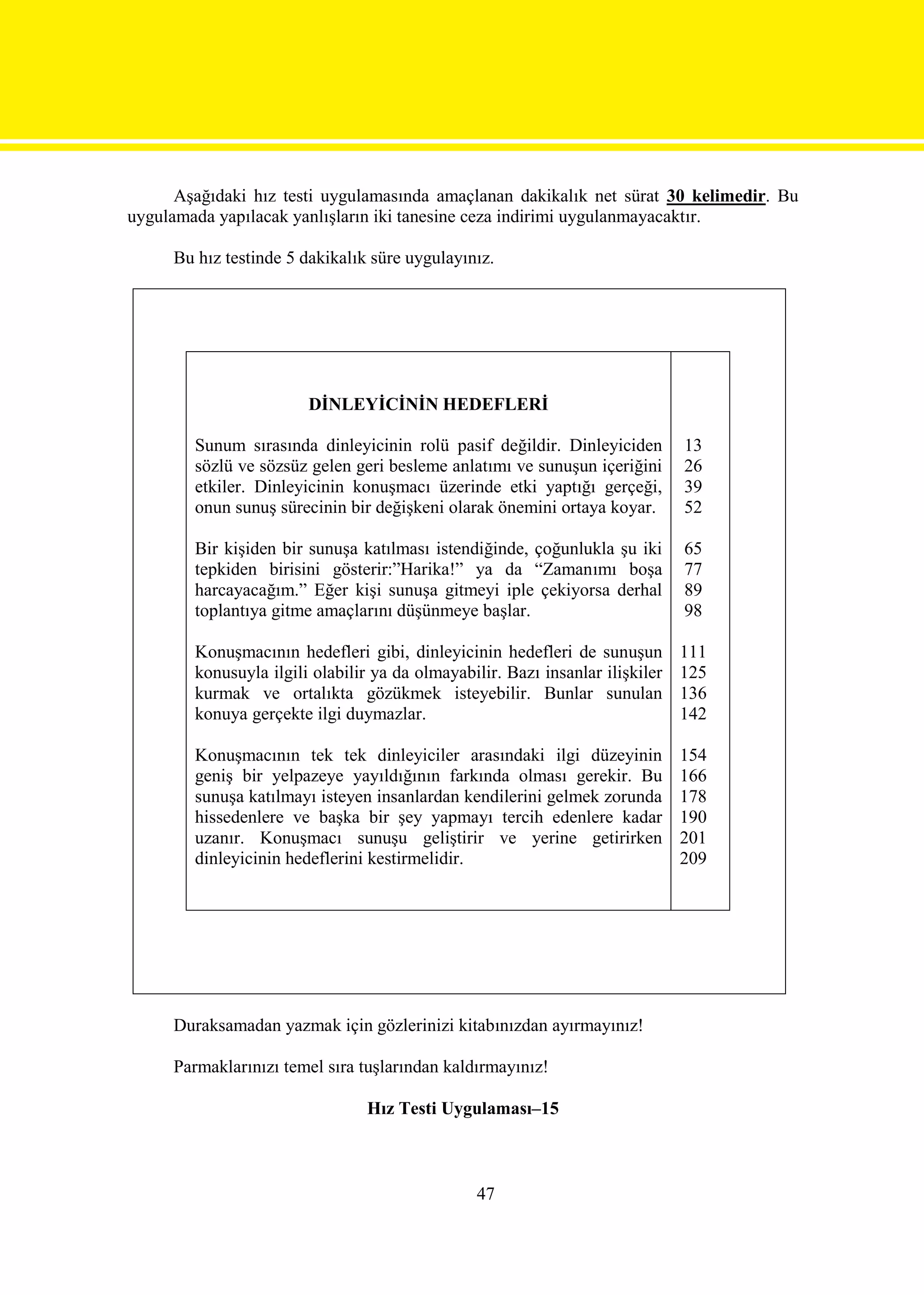 Aşağıdaki hız testi uygulamasında amaçlanan dakikalık net sürat 30 kelimedir. Bu
uygulamada yapılacak yanlışların iki tanesine ceza indirimi uygulanmayacaktır.

     Bu hız testinde 5 dakikalık süre uygulayınız.




                        DİNLEYİCİNİN HEDEFLERİ

        Sunum sırasında dinleyicinin rolü pasif değildir. Dinleyiciden         13
        sözlü ve sözsüz gelen geri besleme anlatımı ve sunuşun içeriğini       26
        etkiler. Dinleyicinin konuşmacı üzerinde etki yaptığı gerçeği,         39
        onun sunuş sürecinin bir değişkeni olarak önemini ortaya koyar.        52

        Bir kişiden bir sunuşa katılması istendiğinde, çoğunlukla şu iki       65
        tepkiden birisini gösterir:”Harika!” ya da “Zamanımı boşa              77
        harcayacağım.” Eğer kişi sunuşa gitmeyi iple çekiyorsa derhal          89
        toplantıya gitme amaçlarını düşünmeye başlar.                          98

        Konuşmacının hedefleri gibi, dinleyicinin hedefleri de sunuşun         111
        konusuyla ilgili olabilir ya da olmayabilir. Bazı insanlar ilişkiler   125
        kurmak ve ortalıkta gözükmek isteyebilir. Bunlar sunulan               136
        konuya gerçekte ilgi duymazlar.                                        142

        Konuşmacının tek tek dinleyiciler arasındaki ilgi düzeyinin            154
        geniş bir yelpazeye yayıldığının farkında olması gerekir. Bu           166
        sunuşa katılmayı isteyen insanlardan kendilerini gelmek zorunda        178
        hissedenlere ve başka bir şey yapmayı tercih edenlere kadar            190
        uzanır. Konuşmacı sunuşu geliştirir ve yerine getirirken               201
        dinleyicinin hedeflerini kestirmelidir.                                209




     Duraksamadan yazmak için gözlerinizi kitabınızdan ayırmayınız!

     Parmaklarınızı temel sıra tuşlarından kaldırmayınız!

                                 Hız Testi Uygulaması–15



                                                 47
 