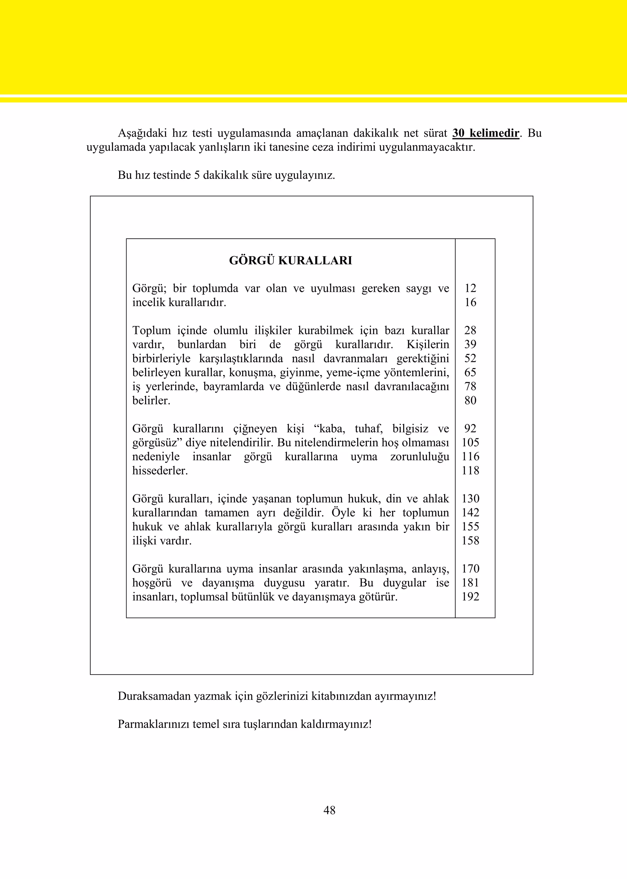 Aşağıdaki hız testi uygulamasında amaçlanan dakikalık net sürat 30 kelimedir. Bu
uygulamada yapılacak yanlışların iki tanesine ceza indirimi uygulanmayacaktır.

     Bu hız testinde 5 dakikalık süre uygulayınız.




                            GÖRGÜ KURALLARI

        Görgü; bir toplumda var olan ve uyulması gereken saygı ve         12
        incelik kurallarıdır.                                             16

        Toplum içinde olumlu ilişkiler kurabilmek için bazı kurallar      28
        vardır, bunlardan biri de görgü kurallarıdır. Kişilerin           39
        birbirleriyle karşılaştıklarında nasıl davranmaları gerektiğini   52
        belirleyen kurallar, konuşma, giyinme, yeme-içme yöntemlerini,    65
        iş yerlerinde, bayramlarda ve düğünlerde nasıl davranılacağını    78
        belirler.                                                         80

        Görgü kurallarını çiğneyen kişi “kaba, tuhaf, bilgisiz ve 92
        görgüsüz” diye nitelendirilir. Bu nitelendirmelerin hoş olmaması 105
        nedeniyle insanlar görgü kurallarına uyma zorunluluğu 116
        hissederler.                                                     118

        Görgü kuralları, içinde yaşanan toplumun hukuk, din ve ahlak      130
        kurallarından tamamen ayrı değildir. Öyle ki her toplumun         142
        hukuk ve ahlak kurallarıyla görgü kuralları arasında yakın bir    155
        ilişki vardır.                                                    158

        Görgü kurallarına uyma insanlar arasında yakınlaşma, anlayış, 170
        hoşgörü ve dayanışma duygusu yaratır. Bu duygular ise 181
        insanları, toplumsal bütünlük ve dayanışmaya götürür.         192




     Duraksamadan yazmak için gözlerinizi kitabınızdan ayırmayınız!

     Parmaklarınızı temel sıra tuşlarından kaldırmayınız!




                                               48
 