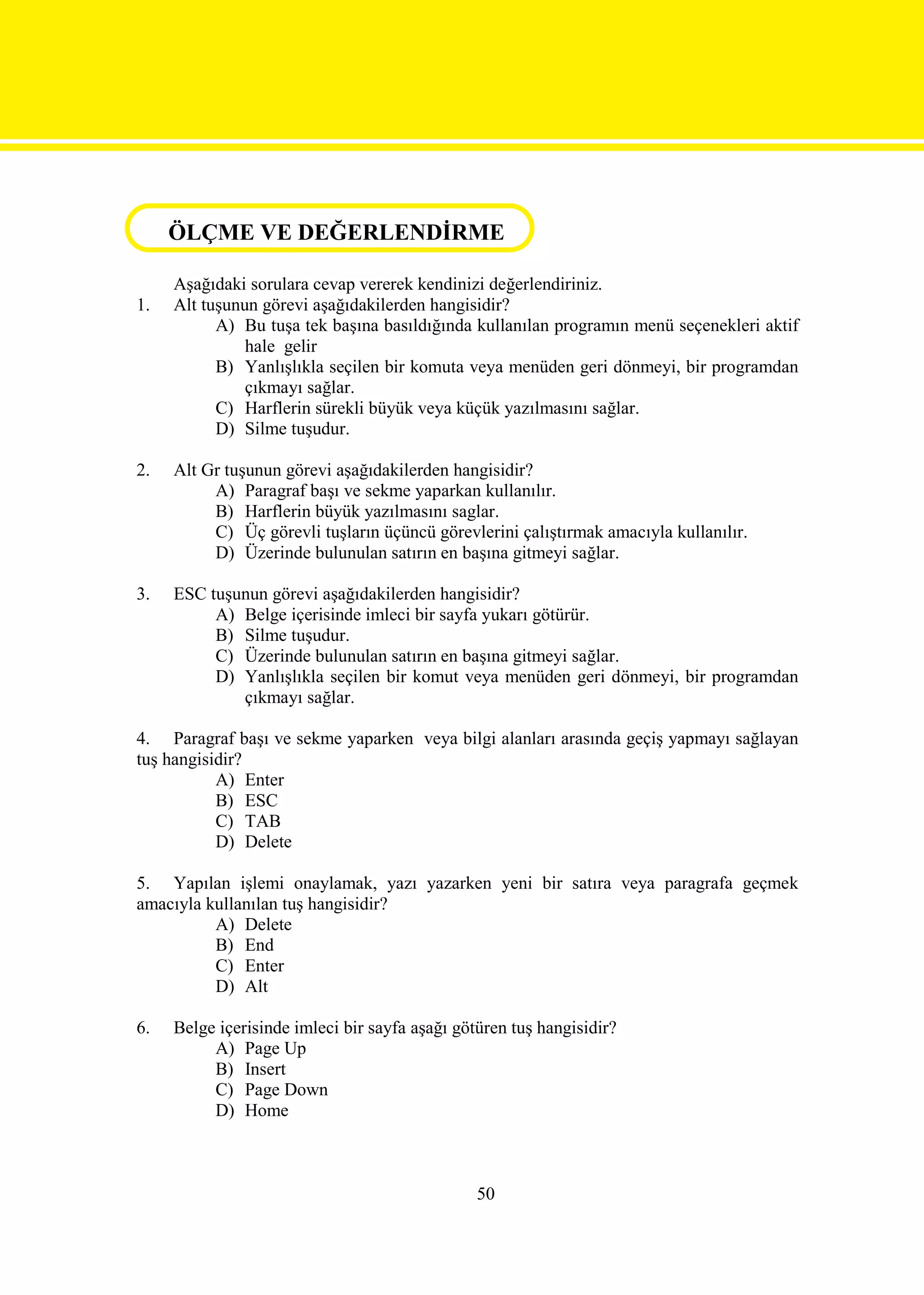 ÖLÇME VE DEĞERLENDİRME
ÖLÇME VE DEĞERLENDİRME
     Aşağıdaki sorulara cevap vererek kendinizi değerlendiriniz.
1.   Alt tuşunun görevi aşağıdakilerden hangisidir?
           A) Bu tuşa tek başına basıldığında kullanılan programın menü seçenekleri aktif
               hale gelir
           B) Yanlışlıkla seçilen bir komuta veya menüden geri dönmeyi, bir programdan
               çıkmayı sağlar.
           C) Harflerin sürekli büyük veya küçük yazılmasını sağlar.
           D) Silme tuşudur.

2.   Alt Gr tuşunun görevi aşağıdakilerden hangisidir?
          A) Paragraf başı ve sekme yaparkan kullanılır.
          B) Harflerin büyük yazılmasını saglar.
          C) Üç görevli tuşların üçüncü görevlerini çalıştırmak amacıyla kullanılır.
          D) Üzerinde bulunulan satırın en başına gitmeyi sağlar.

3.   ESC tuşunun görevi aşağıdakilerden hangisidir?
          A) Belge içerisinde imleci bir sayfa yukarı götürür.
          B) Silme tuşudur.
          C) Üzerinde bulunulan satırın en başına gitmeyi sağlar.
          D) Yanlışlıkla seçilen bir komut veya menüden geri dönmeyi, bir programdan
             çıkmayı sağlar.

4. Paragraf başı ve sekme yaparken veya bilgi alanları arasında geçiş yapmayı sağlayan
tuş hangisidir?
           A) Enter
           B) ESC
           C) TAB
           D) Delete

5. Yapılan işlemi onaylamak, yazı yazarken yeni bir satıra veya paragrafa geçmek
amacıyla kullanılan tuş hangisidir?
          A) Delete
          B) End
          C) Enter
          D) Alt

6.   Belge içerisinde imleci bir sayfa aşağı götüren tuş hangisidir?
          A) Page Up
          B) Insert
          C) Page Down
          D) Home



                                                50
 