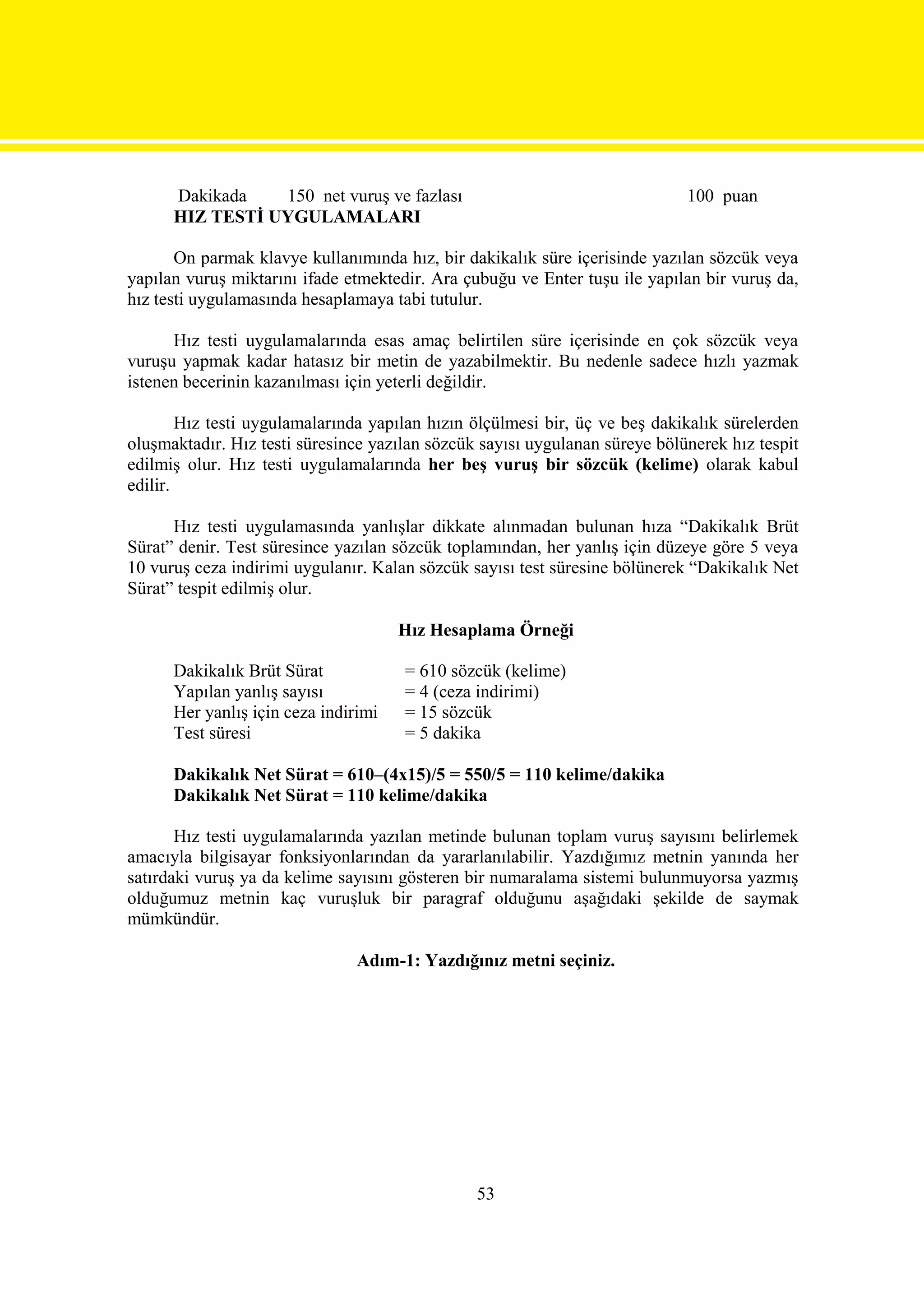 Dakikada   150 net vuruş ve fazlası                                    100 puan
      HIZ TESTİ UYGULAMALARI

       On parmak klavye kullanımında hız, bir dakikalık süre içerisinde yazılan sözcük veya
yapılan vuruş miktarını ifade etmektedir. Ara çubuğu ve Enter tuşu ile yapılan bir vuruş da,
hız testi uygulamasında hesaplamaya tabi tutulur.

      Hız testi uygulamalarında esas amaç belirtilen süre içerisinde en çok sözcük veya
vuruşu yapmak kadar hatasız bir metin de yazabilmektir. Bu nedenle sadece hızlı yazmak
istenen becerinin kazanılması için yeterli değildir.

        Hız testi uygulamalarında yapılan hızın ölçülmesi bir, üç ve beş dakikalık sürelerden
oluşmaktadır. Hız testi süresince yazılan sözcük sayısı uygulanan süreye bölünerek hız tespit
edilmiş olur. Hız testi uygulamalarında her beş vuruş bir sözcük (kelime) olarak kabul
edilir.

      Hız testi uygulamasında yanlışlar dikkate alınmadan bulunan hıza “Dakikalık Brüt
Sürat” denir. Test süresince yazılan sözcük toplamından, her yanlış için düzeye göre 5 veya
10 vuruş ceza indirimi uygulanır. Kalan sözcük sayısı test süresine bölünerek “Dakikalık Net
Sürat” tespit edilmiş olur.

                                      Hız Hesaplama Örneği

      Dakikalık Brüt Sürat            = 610 sözcük (kelime)
      Yapılan yanlış sayısı           = 4 (ceza indirimi)
      Her yanlış için ceza indirimi   = 15 sözcük
      Test süresi                     = 5 dakika

      Dakikalık Net Sürat = 610–(4x15)/5 = 550/5 = 110 kelime/dakika
      Dakikalık Net Sürat = 110 kelime/dakika

       Hız testi uygulamalarında yazılan metinde bulunan toplam vuruş sayısını belirlemek
amacıyla bilgisayar fonksiyonlarından da yararlanılabilir. Yazdığımız metnin yanında her
satırdaki vuruş ya da kelime sayısını gösteren bir numaralama sistemi bulunmuyorsa yazmış
olduğumuz metnin kaç vuruşluk bir paragraf olduğunu aşağıdaki şekilde de saymak
mümkündür.

                               Adım-1: Yazdığınız metni seçiniz.




                                                53
 