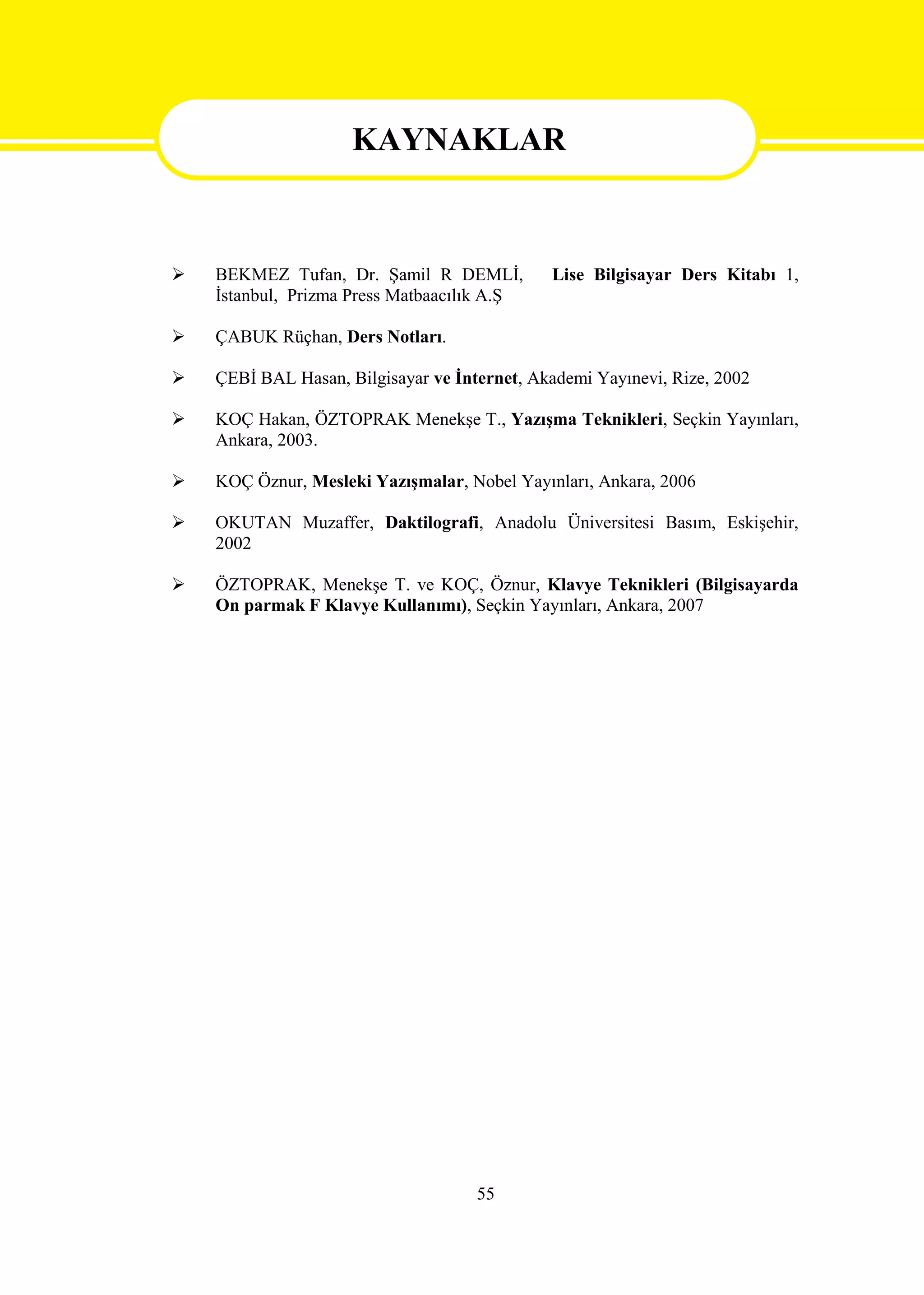 KAYNAKLAR


                     KAYNAKLAR
   BEKMEZ Tufan, Dr. Şamil R DEMLİ,          Lise Bilgisayar Ders Kitabı 1,
    İstanbul, Prizma Press Matbaacılık A.Ş

   ÇABUK Rüçhan, Ders Notları.

   ÇEBİ BAL Hasan, Bilgisayar ve İnternet, Akademi Yayınevi, Rize, 2002

   KOÇ Hakan, ÖZTOPRAK Menekşe T., Yazışma Teknikleri, Seçkin Yayınları,
    Ankara, 2003.

   KOÇ Öznur, Mesleki Yazışmalar, Nobel Yayınları, Ankara, 2006

   OKUTAN Muzaffer, Daktilografi, Anadolu Üniversitesi Basım, Eskişehir,
    2002

   ÖZTOPRAK, Menekşe T. ve KOÇ, Öznur, Klavye Teknikleri (Bilgisayarda
    On parmak F Klavye Kullanımı), Seçkin Yayınları, Ankara, 2007




                                     55
 