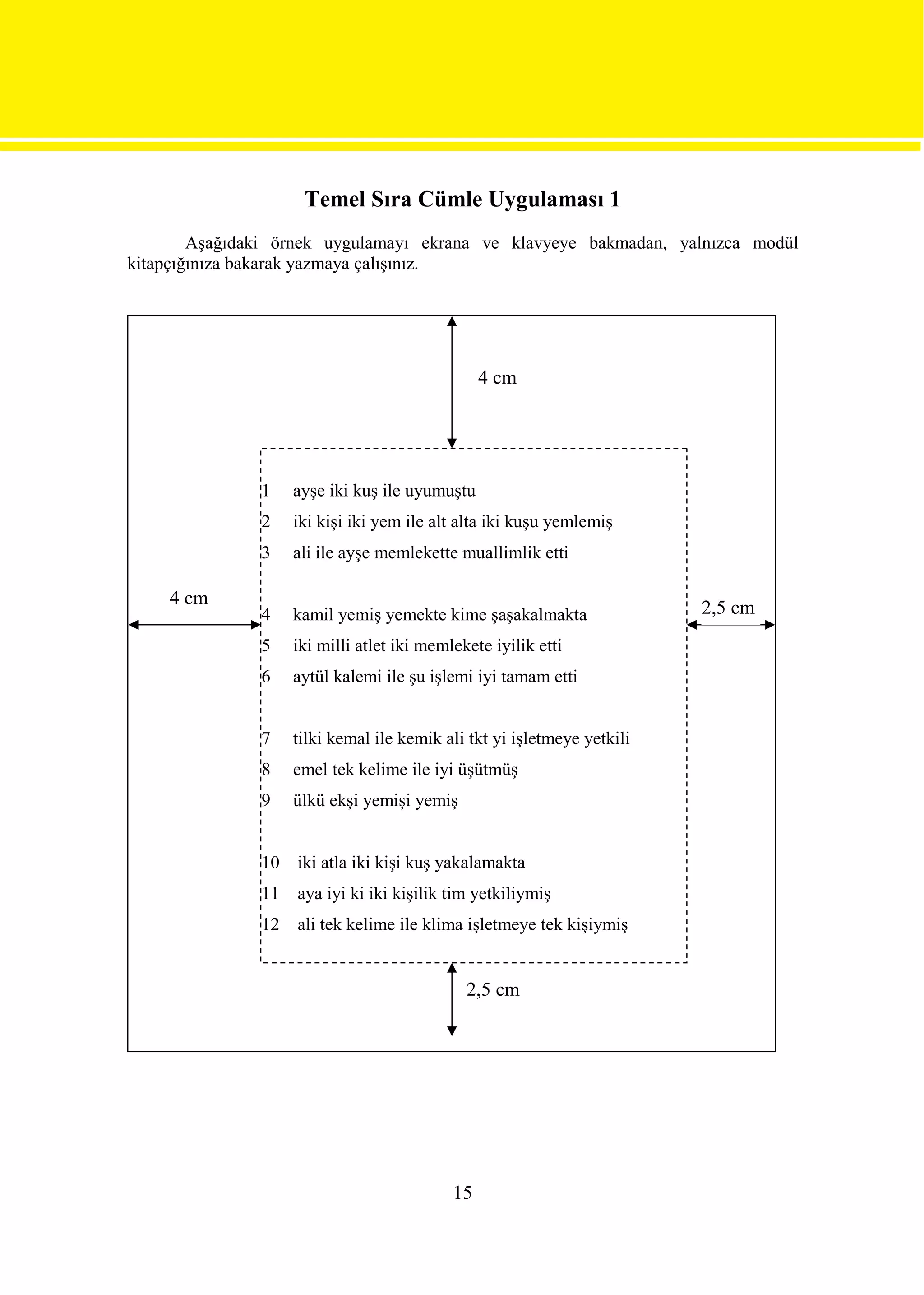 Temel Sıra Cümle Uygulaması 1
        Aşağıdaki örnek uygulamayı ekrana ve klavyeye bakmadan, yalnızca modül
kitapçığınıza bakarak yazmaya çalışınız.




                                                 4 cm




               1    ayşe iki kuş ile uyumuştu
               2    iki kişi iki yem ile alt alta iki kuşu yemlemiş
               3    ali ile ayşe memlekette muallimlik etti

    4 cm                                                                 2,5 cm
               4    kamil yemiş yemekte kime şaşakalmakta
               5    iki milli atlet iki memlekete iyilik etti
               6    aytül kalemi ile şu işlemi iyi tamam etti


               7    tilki kemal ile kemik ali tkt yi işletmeye yetkili
               8    emel tek kelime ile iyi üşütmüş
               9    ülkü ekşi yemişi yemiş


               10   iki atla iki kişi kuş yakalamakta
               11   aya iyi ki iki kişilik tim yetkiliymiş
               12   ali tek kelime ile klima işletmeye tek kişiymiş


                                              2,5 cm




                                            15
 