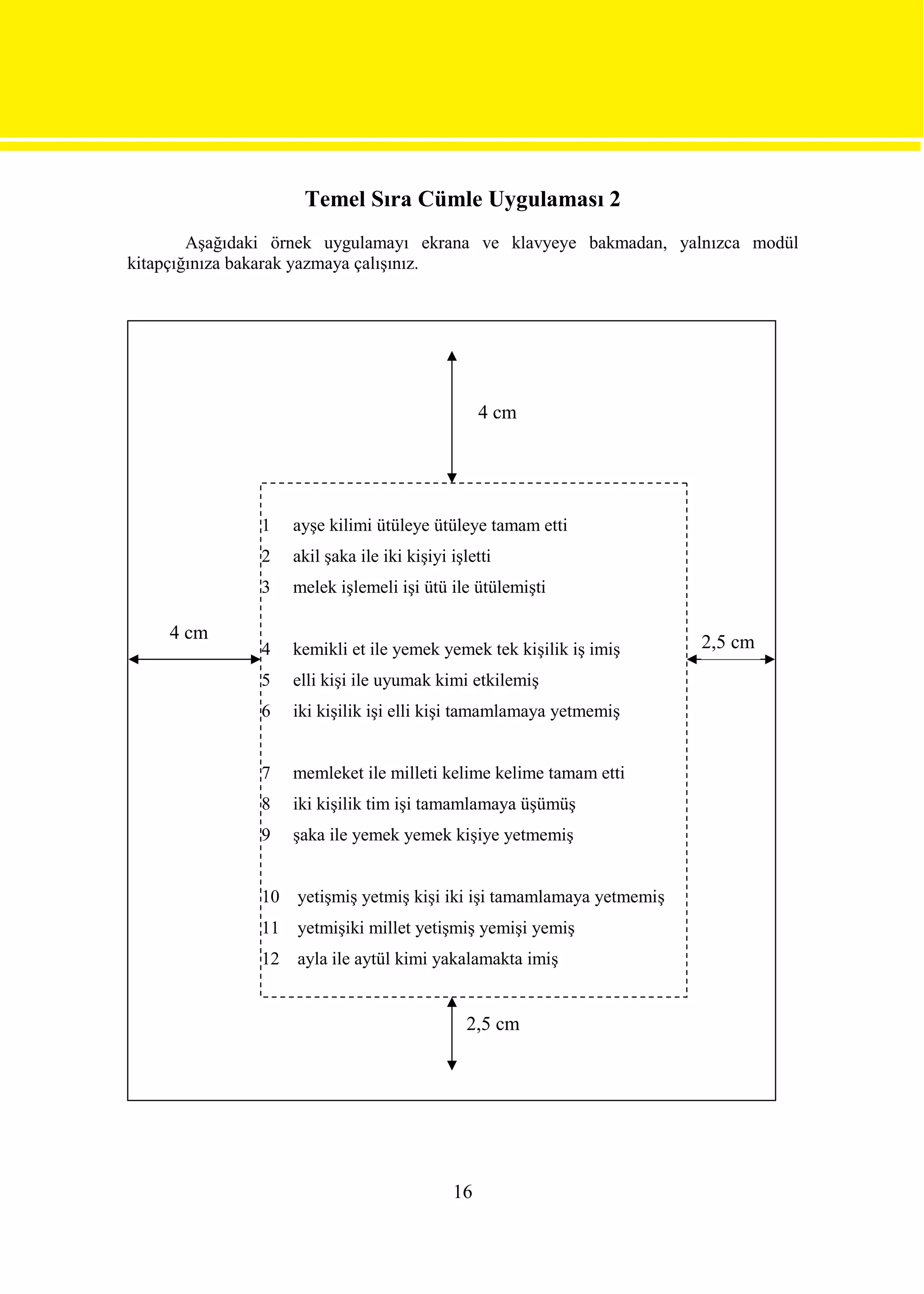 Temel Sıra Cümle Uygulaması 2
        Aşağıdaki örnek uygulamayı ekrana ve klavyeye bakmadan, yalnızca modül
kitapçığınıza bakarak yazmaya çalışınız.




                                                  4 cm




               1    ayşe kilimi ütüleye ütüleye tamam etti
               2    akil şaka ile iki kişiyi işletti
               3    melek işlemeli işi ütü ile ütülemişti

    4 cm                                                                2,5 cm
               4    kemikli et ile yemek yemek tek kişilik iş imiş
               5    elli kişi ile uyumak kimi etkilemiş
               6    iki kişilik işi elli kişi tamamlamaya yetmemiş


               7    memleket ile milleti kelime kelime tamam etti
               8    iki kişilik tim işi tamamlamaya üşümüş
               9    şaka ile yemek yemek kişiye yetmemiş


               10   yetişmiş yetmiş kişi iki işi tamamlamaya yetmemiş
               11   yetmişiki millet yetişmiş yemişi yemiş
               12   ayla ile aytül kimi yakalamakta imiş


                                                2,5 cm




                                             16
 