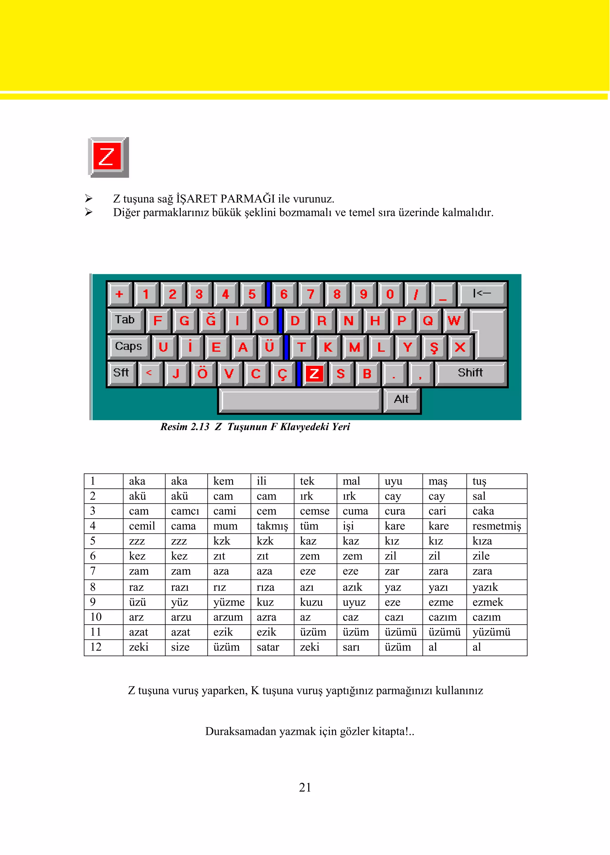     Z tuşuna sağ İŞARET PARMAĞI ile vurunuz.
    Diğer parmaklarınız bükük şeklini bozmamalı ve temel sıra üzerinde kalmalıdır.




                Resim 2.13 Z Tuşunun F Klavyedeki Yeri




1       aka       aka      kem      ili      tek     mal      uyu      maş     tuş
2       akü       akü      cam      cam      ırk     ırk      cay      cay     sal
3       cam       camcı    cami     cem      cemse   cuma     cura     cari    caka
4       cemil     cama     mum      takmış   tüm     işi      kare     kare    resmetmiş
5       zzz       zzz      kzk      kzk      kaz     kaz      kız      kız     kıza
6       kez       kez      zıt      zıt      zem     zem      zil      zil     zile
7       zam       zam      aza      aza      eze     eze      zar      zara    zara
8       raz       razı     rız      rıza     azı     azık     yaz      yazı    yazık
9       üzü       yüz      yüzme    kuz      kuzu    uyuz     eze      ezme    ezmek
10      arz       arzu     arzum    azra     az      caz      cazı     cazım   cazım
11      azat      azat     ezik     ezik     üzüm    üzüm     üzümü    üzümü   yüzümü
12      zeki      size     üzüm     satar    zeki    sarı     üzüm     al      al


        Z tuşuna vuruş yaparken, K tuşuna vuruş yaptığınız parmağınızı kullanınız


                          Duraksamadan yazmak için gözler kitapta!..



                                             21
 
