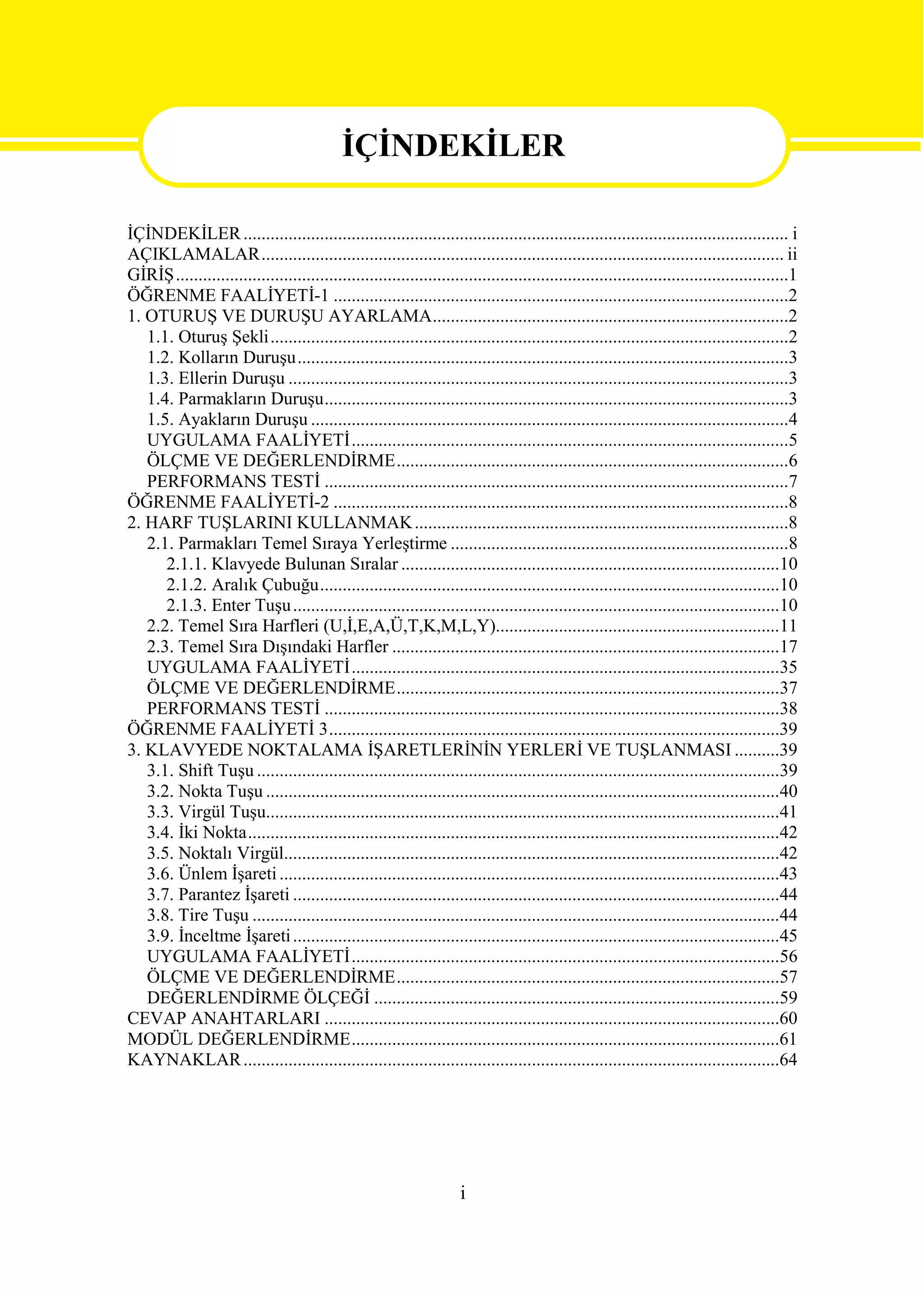 İÇİNDEKİLER
                                               İÇİNDEKİLER
İÇİNDEKİLER ......................................................................................................................... i
AÇIKLAMALAR.................................................................................................................... ii
GİRİŞ........................................................................................................................................1
ÖĞRENME FAALİYETİ-1 .....................................................................................................2
1. OTURUŞ VE DURUŞU AYARLAMA...............................................................................2
   1.1. Oturuş Şekli...................................................................................................................2
   1.2. Kolların Duruşu.............................................................................................................3
   1.3. Ellerin Duruşu ...............................................................................................................3
   1.4. Parmakların Duruşu.......................................................................................................3
   1.5. Ayakların Duruşu ..........................................................................................................4
   UYGULAMA FAALİYETİ.................................................................................................5
   ÖLÇME VE DEĞERLENDİRME.......................................................................................6
   PERFORMANS TESTİ .......................................................................................................7
ÖĞRENME FAALİYETİ-2 .....................................................................................................8
2. HARF TUŞLARINI KULLANMAK ...................................................................................8
   2.1. Parmakları Temel Sıraya Yerleştirme ...........................................................................8
      2.1.1. Klavyede Bulunan Sıralar ....................................................................................10
      2.1.2. Aralık Çubuğu......................................................................................................10
      2.1.3. Enter Tuşu ............................................................................................................10
   2.2. Temel Sıra Harfleri (U,İ,E,A,Ü,T,K,M,L,Y)...............................................................11
   2.3. Temel Sıra Dışındaki Harfler ......................................................................................17
   UYGULAMA FAALİYETİ...............................................................................................35
   ÖLÇME VE DEĞERLENDİRME.....................................................................................37
   PERFORMANS TESTİ .....................................................................................................38
ÖĞRENME FAALİYETİ 3....................................................................................................39
3. KLAVYEDE NOKTALAMA İŞARETLERİNİN YERLERİ VE TUŞLANMASI ..........39
   3.1. Shift Tuşu ....................................................................................................................39
   3.2. Nokta Tuşu ..................................................................................................................40
   3.3. Virgül Tuşu..................................................................................................................41
   3.4. İki Nokta......................................................................................................................42
   3.5. Noktalı Virgül..............................................................................................................42
   3.6. Ünlem İşareti ...............................................................................................................43
   3.7. Parantez İşareti ............................................................................................................44
   3.8. Tire Tuşu .....................................................................................................................44
   3.9. İnceltme İşareti ............................................................................................................45
   UYGULAMA FAALİYETİ...............................................................................................56
   ÖLÇME VE DEĞERLENDİRME.....................................................................................57
   DEĞERLENDİRME ÖLÇEĞİ ..........................................................................................59
CEVAP ANAHTARLARI .....................................................................................................60
MODÜL DEĞERLENDİRME...............................................................................................61
KAYNAKLAR .......................................................................................................................64




                                                                      i
 