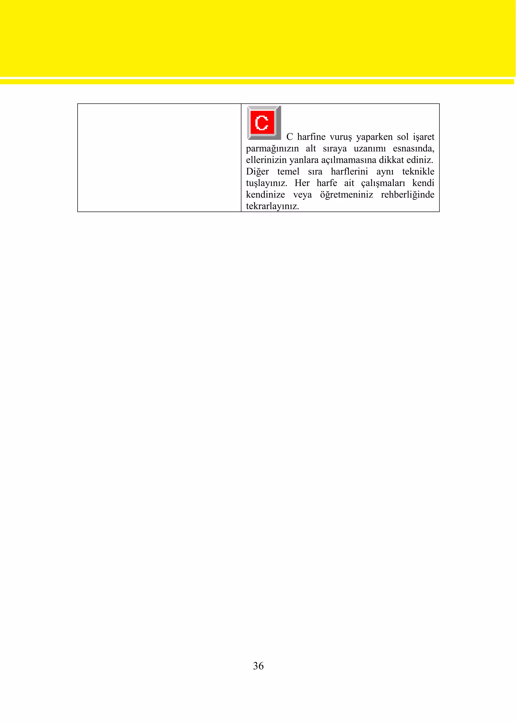C harfine vuruş yaparken sol işaret
parmağınızın alt sıraya uzanımı esnasında,
ellerinizin yanlara açılmamasına dikkat ediniz.
Diğer temel sıra harflerini aynı teknikle
tuşlayınız. Her harfe ait çalışmaları kendi
kendinize veya öğretmeniniz rehberliğinde
tekrarlayınız.




 36
 