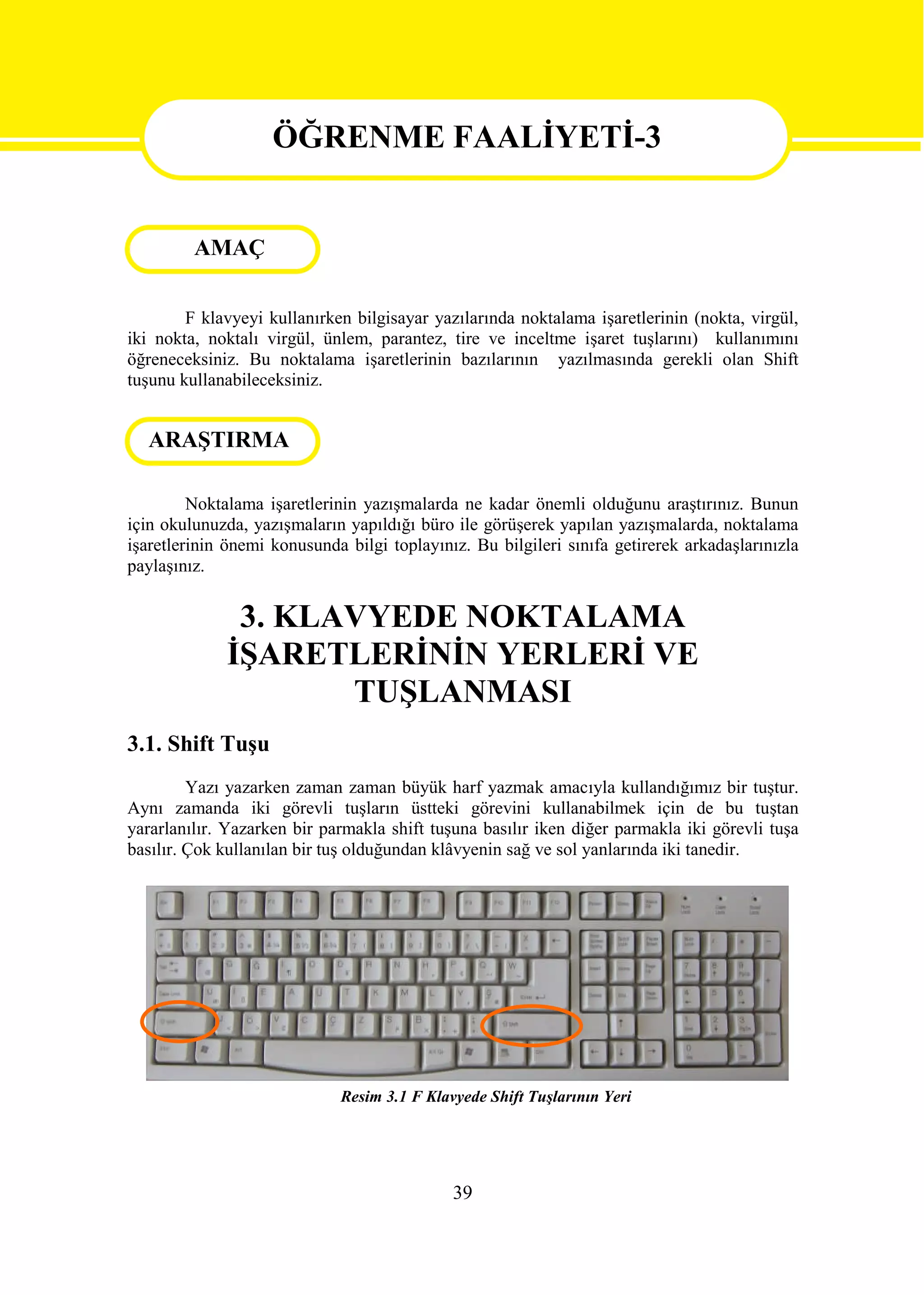 ÖĞRENME FAALİYETİ-3

                   ÖĞRENME FAALİYETİ 3
         AMAÇ

        F klavyeyi kullanırken bilgisayar yazılarında noktalama işaretlerinin (nokta, virgül,
iki nokta, noktalı virgül, ünlem, parantez, tire ve inceltme işaret tuşlarını) kullanımını
öğreneceksiniz. Bu noktalama işaretlerinin bazılarının yazılmasında gerekli olan Shift
tuşunu kullanabileceksiniz.


  ARAŞTIRMA

         Noktalama işaretlerinin yazışmalarda ne kadar önemli olduğunu araştırınız. Bunun
için okulunuzda, yazışmaların yapıldığı büro ile görüşerek yapılan yazışmalarda, noktalama
işaretlerinin önemi konusunda bilgi toplayınız. Bu bilgileri sınıfa getirerek arkadaşlarınızla
paylaşınız.


              3. KLAVYEDE NOKTALAMA
             İŞARETLERİNİN YERLERİ VE
                    TUŞLANMASI
3.1. Shift Tuşu
         Yazı yazarken zaman zaman büyük harf yazmak amacıyla kullandığımız bir tuştur.
Aynı zamanda iki görevli tuşların üstteki görevini kullanabilmek için de bu tuştan
yararlanılır. Yazarken bir parmakla shift tuşuna basılır iken diğer parmakla iki görevli tuşa
basılır. Çok kullanılan bir tuş olduğundan klâvyenin sağ ve sol yanlarında iki tanedir.




                             Resim 3.1 F Klavyede Shift Tuşlarının Yeri




                                             39
 
