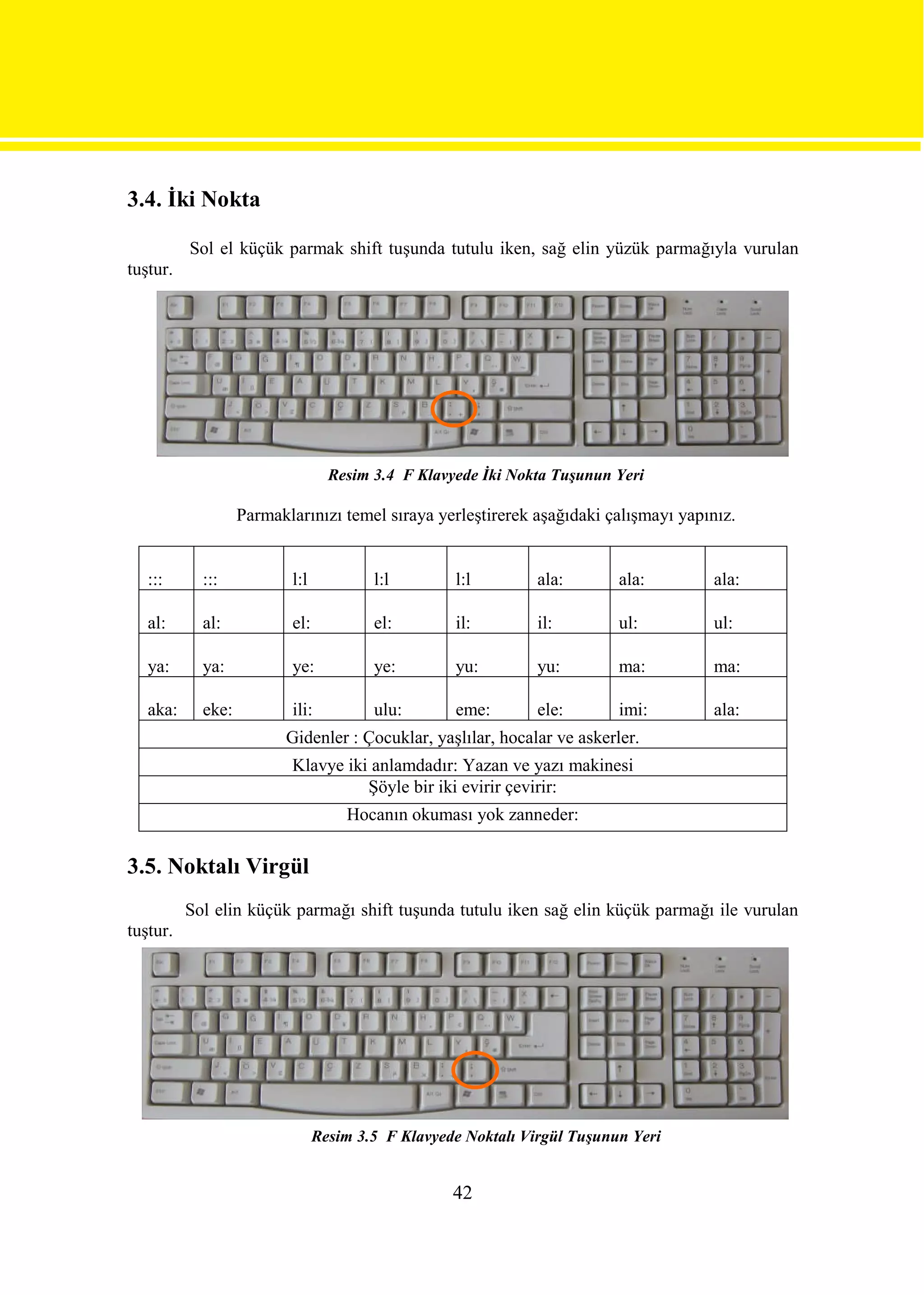 3.4. İki Nokta

          Sol el küçük parmak shift tuşunda tutulu iken, sağ elin yüzük parmağıyla vurulan
tuştur.




                                  Resim 3.4 F Klavyede İki Nokta Tuşunun Yeri

                   Parmaklarınızı temel sıraya yerleştirerek aşağıdaki çalışmayı yapınız.


   :::      :::           l:l           l:l        l:l         ala:       ala:       ala:

   al:      al:           el:           el:        il:         il:        ul:        ul:

   ya:      ya:           ye:           ye:        yu:         yu:        ma:        ma:

   aka:     eke:          ili:          ulu:       eme:        ele:       imi:       ala:
                         Gidenler : Çocuklar, yaşlılar, hocalar ve askerler.
                          Klavye iki anlamdadır: Yazan ve yazı makinesi
                                    Şöyle bir iki evirir çevirir:
                                    Hocanın okuması yok zanneder:

3.5. Noktalı Virgül
          Sol elin küçük parmağı shift tuşunda tutulu iken sağ elin küçük parmağı ile vurulan
tuştur.




                                Resim 3.5 F Klavyede Noktalı Virgül Tuşunun Yeri


                                                   42
 