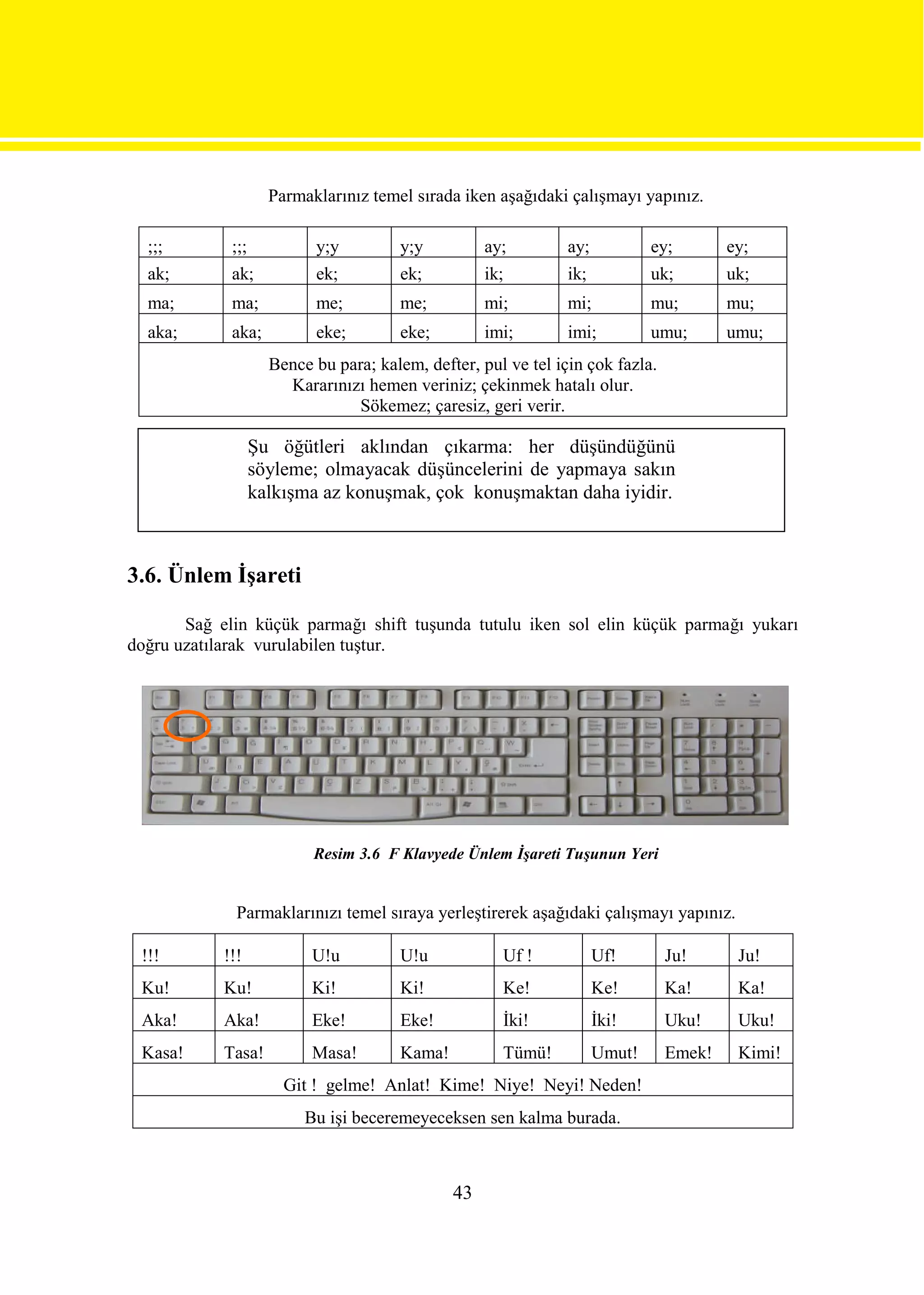 Parmaklarınız temel sırada iken aşağıdaki çalışmayı yapınız.

  ;;;        ;;;           y;y         y;y          ay;         ay;           ey;       ey;
  ak;        ak;           ek;         ek;          ik;         ik;           uk;       uk;
  ma;        ma;           me;         me;          mi;         mi;           mu;       mu;
  aka;       aka;          eke;        eke;         imi;        imi;          umu;      umu;
                     Bence bu para; kalem, defter, pul ve tel için çok fazla.
                       Kararınızı hemen veriniz; çekinmek hatalı olur.
                                 Sökemez; çaresiz, geri verir.

                   Şu öğütleri aklından çıkarma: her düşündüğünü
                   söyleme; olmayacak düşüncelerini de yapmaya sakın
                   kalkışma az konuşmak, çok konuşmaktan daha iyidir.



3.6. Ünlem İşareti

       Sağ elin küçük parmağı shift tuşunda tutulu iken sol elin küçük parmağı yukarı
doğru uzatılarak vurulabilen tuştur.




                           Resim 3.6 F Klavyede Ünlem İşareti Tuşunun Yeri


              Parmaklarınızı temel sıraya yerleştirerek aşağıdaki çalışmayı yapınız.

 !!!        !!!            U!u         U!u            Uf !            Uf!       Ju!      Ju!
 Ku!        Ku!            Ki!         Ki!            Ke!             Ke!       Ka!      Ka!
 Aka!       Aka!           Eke!        Eke!           İki!            İki!      Uku!     Uku!
 Kasa!      Tasa!          Masa!       Kama!          Tümü!           Umut!     Emek!    Kimi!
                       Git ! gelme! Anlat! Kime! Niye! Neyi! Neden!
                          Bu işi beceremeyeceksen sen kalma burada.



                                               43
 