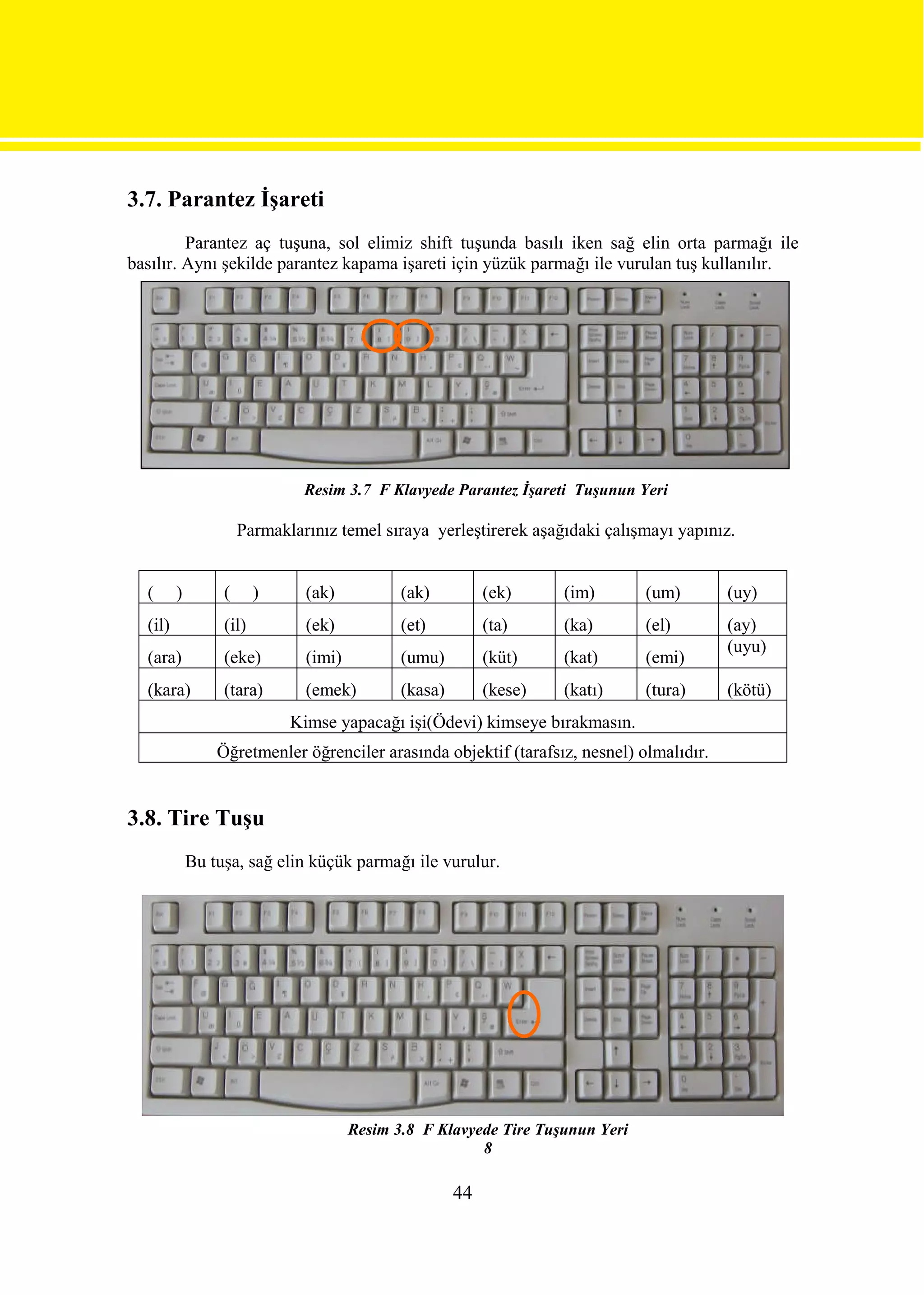 3.7. Parantez İşareti
         Parantez aç tuşuna, sol elimiz shift tuşunda basılı iken sağ elin orta parmağı ile
basılır. Aynı şekilde parantez kapama işareti için yüzük parmağı ile vurulan tuş kullanılır.




                               Resim 3.7 F Klavyede Parantez İşareti Tuşunun Yeri

                      Parmaklarınız temel sıraya yerleştirerek aşağıdaki çalışmayı yapınız.


  (      )        (      )     (ak)           (ak)          (ek)     (im)       (um)      (uy)
  (il)            (il)         (ek)           (et)          (ta)     (ka)       (el)      (ay)
                                                                                          (uyu)
  (ara)           (eke)        (imi)          (umu)         (küt)    (kat)      (emi)
  (kara)          (tara)       (emek)         (kasa)        (kese)   (katı)     (tura)    (kötü)
                             Kimse yapacağı işi(Ödevi) kimseye bırakmasın.
                 Öğretmenler öğrenciler arasında objektif (tarafsız, nesnel) olmalıdır.


3.8. Tire Tuşu
             Bu tuşa, sağ elin küçük parmağı ile vurulur.




                                       Resim 3.8 F Klavyede Tire Tuşunun Yeri
                                                         8

                                                       44
 