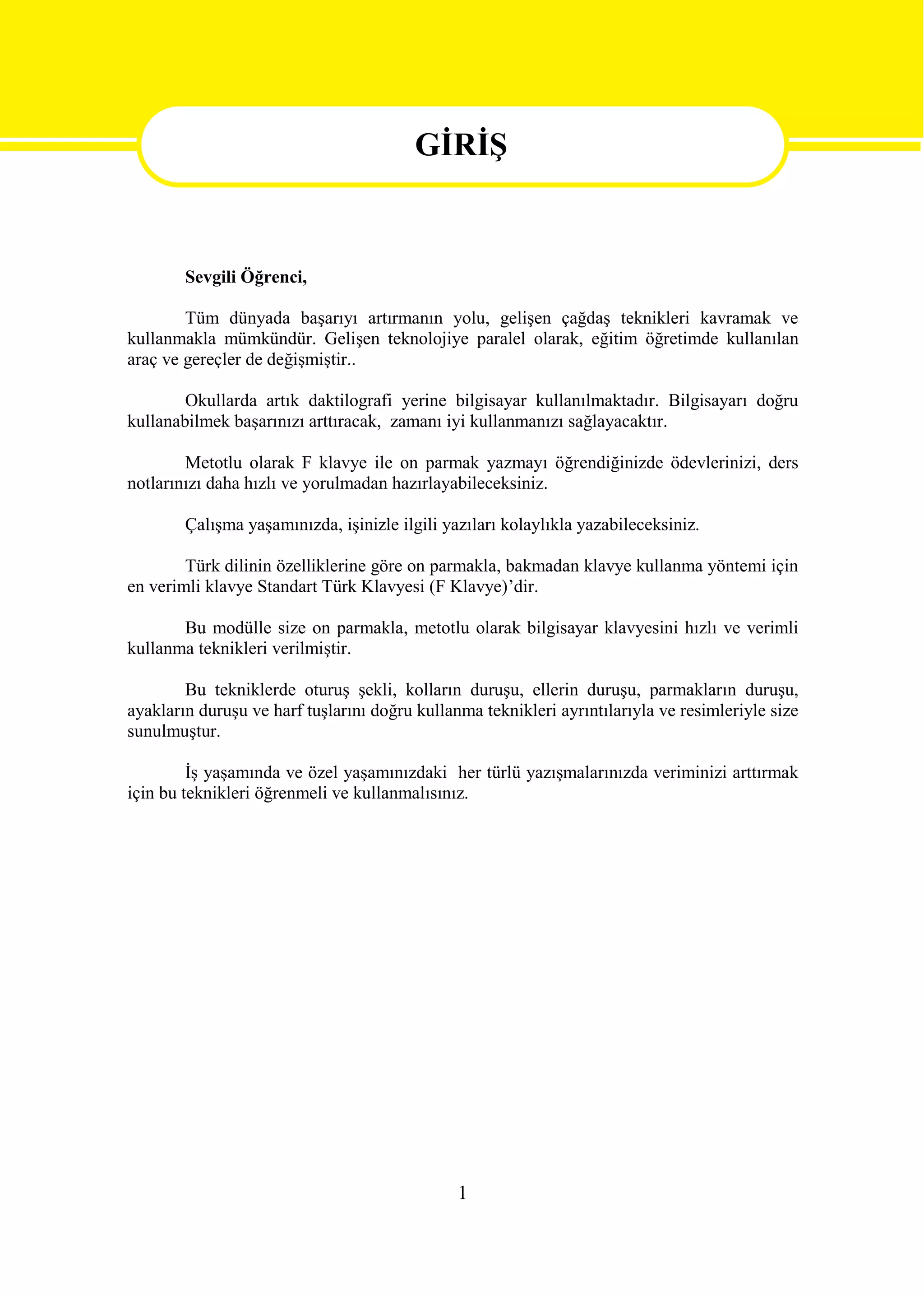 GİRİŞ

                                         GİRİŞ
        Sevgili Öğrenci,

        Tüm dünyada başarıyı artırmanın yolu, gelişen çağdaş teknikleri kavramak ve
kullanmakla mümkündür. Gelişen teknolojiye paralel olarak, eğitim öğretimde kullanılan
araç ve gereçler de değişmiştir..

        Okullarda artık daktilografi yerine bilgisayar kullanılmaktadır. Bilgisayarı doğru
kullanabilmek başarınızı arttıracak, zamanı iyi kullanmanızı sağlayacaktır.

        Metotlu olarak F klavye ile on parmak yazmayı öğrendiğinizde ödevlerinizi, ders
notlarınızı daha hızlı ve yorulmadan hazırlayabileceksiniz.

        Çalışma yaşamınızda, işinizle ilgili yazıları kolaylıkla yazabileceksiniz.

        Türk dilinin özelliklerine göre on parmakla, bakmadan klavye kullanma yöntemi için
en verimli klavye Standart Türk Klavyesi (F Klavye)’dir.

       Bu modülle size on parmakla, metotlu olarak bilgisayar klavyesini hızlı ve verimli
kullanma teknikleri verilmiştir.

        Bu tekniklerde oturuş şekli, kolların duruşu, ellerin duruşu, parmakların duruşu,
ayakların duruşu ve harf tuşlarını doğru kullanma teknikleri ayrıntılarıyla ve resimleriyle size
sunulmuştur.

         İş yaşamında ve özel yaşamınızdaki her türlü yazışmalarınızda veriminizi arttırmak
için bu teknikleri öğrenmeli ve kullanmalısınız.




                                               1
 