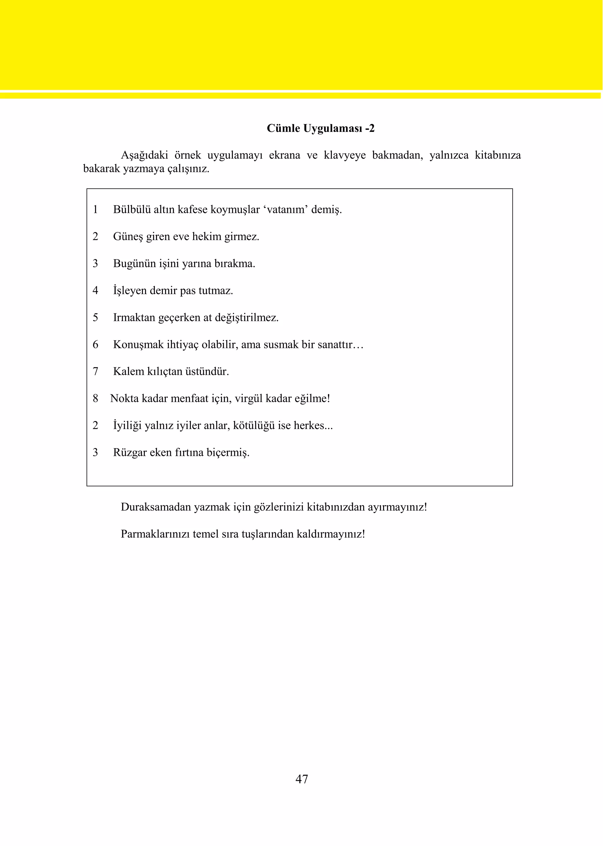 Cümle Uygulaması -2

       Aşağıdaki örnek uygulamayı ekrana ve klavyeye bakmadan, yalnızca kitabınıza
bakarak yazmaya çalışınız.


 1   Bülbülü altın kafese koymuşlar ‘vatanım’ demiş.

 2   Güneş giren eve hekim girmez.

 3   Bugünün işini yarına bırakma.

 4   İşleyen demir pas tutmaz.

 5   Irmaktan geçerken at değiştirilmez.

 6   Konuşmak ihtiyaç olabilir, ama susmak bir sanattır…

 7   Kalem kılıçtan üstündür.

 8   Nokta kadar menfaat için, virgül kadar eğilme!

 2   İyiliği yalnız iyiler anlar, kötülüğü ise herkes...

 3   Rüzgar eken fırtına biçermiş.



       Duraksamadan yazmak için gözlerinizi kitabınızdan ayırmayınız!

       Parmaklarınızı temel sıra tuşlarından kaldırmayınız!




                                               47
 