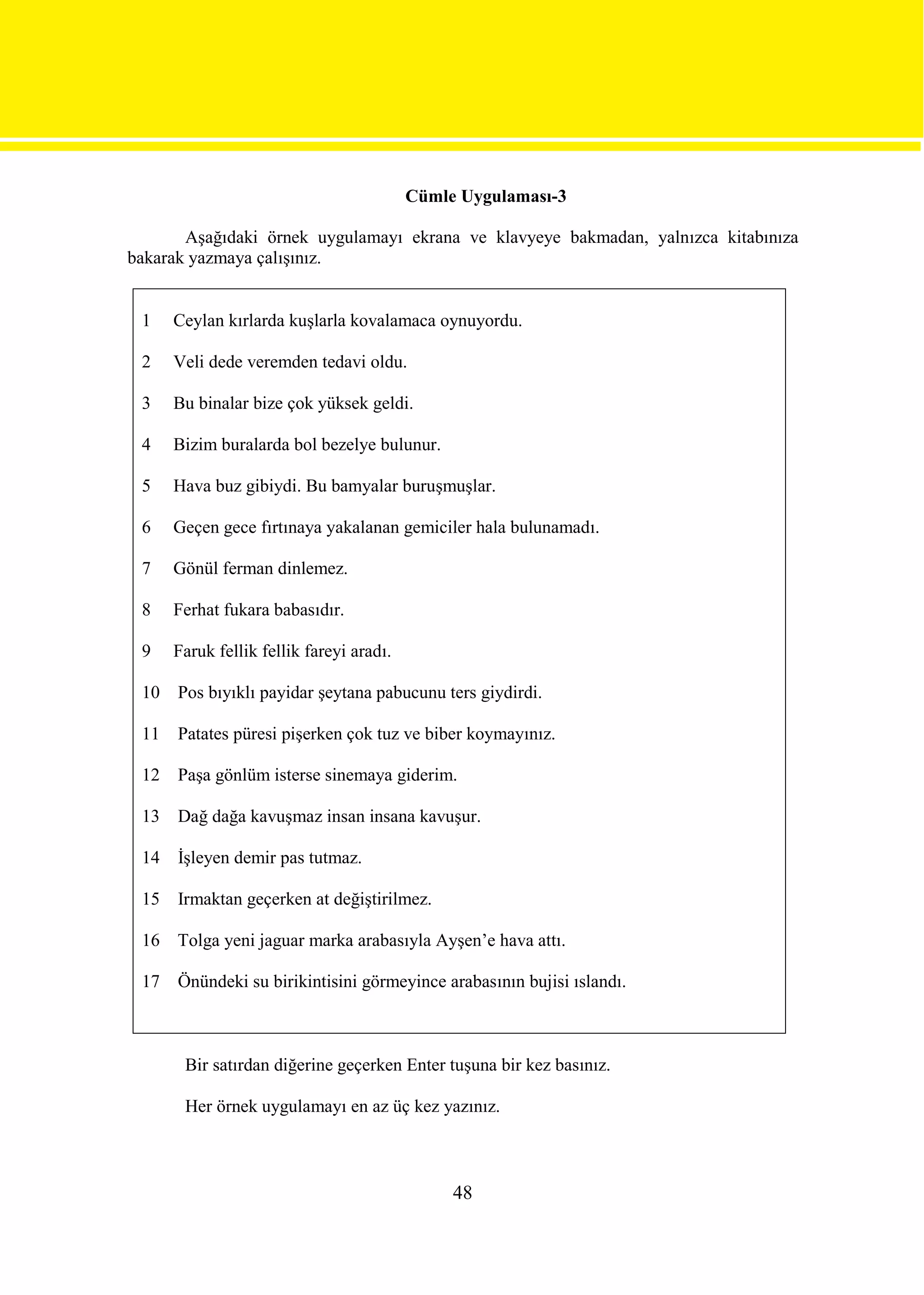 Cümle Uygulaması-3

       Aşağıdaki örnek uygulamayı ekrana ve klavyeye bakmadan, yalnızca kitabınıza
bakarak yazmaya çalışınız.


 1    Ceylan kırlarda kuşlarla kovalamaca oynuyordu.

 2    Veli dede veremden tedavi oldu.

 3    Bu binalar bize çok yüksek geldi.

 4    Bizim buralarda bol bezelye bulunur.

 5    Hava buz gibiydi. Bu bamyalar buruşmuşlar.

 6    Geçen gece fırtınaya yakalanan gemiciler hala bulunamadı.

 7    Gönül ferman dinlemez.

 8    Ferhat fukara babasıdır.

 9    Faruk fellik fellik fareyi aradı.

 10   Pos bıyıklı payidar şeytana pabucunu ters giydirdi.

 11   Patates püresi pişerken çok tuz ve biber koymayınız.

 12   Paşa gönlüm isterse sinemaya giderim.

 13   Dağ dağa kavuşmaz insan insana kavuşur.

 14   İşleyen demir pas tutmaz.

 15   Irmaktan geçerken at değiştirilmez.

 16 Tolga yeni jaguar marka arabasıyla Ayşen’e hava attı.

 17   Önündeki su birikintisini görmeyince arabasının bujisi ıslandı.



       Bir satırdan diğerine geçerken Enter tuşuna bir kez basınız.

       Her örnek uygulamayı en az üç kez yazınız.



                                               48
 