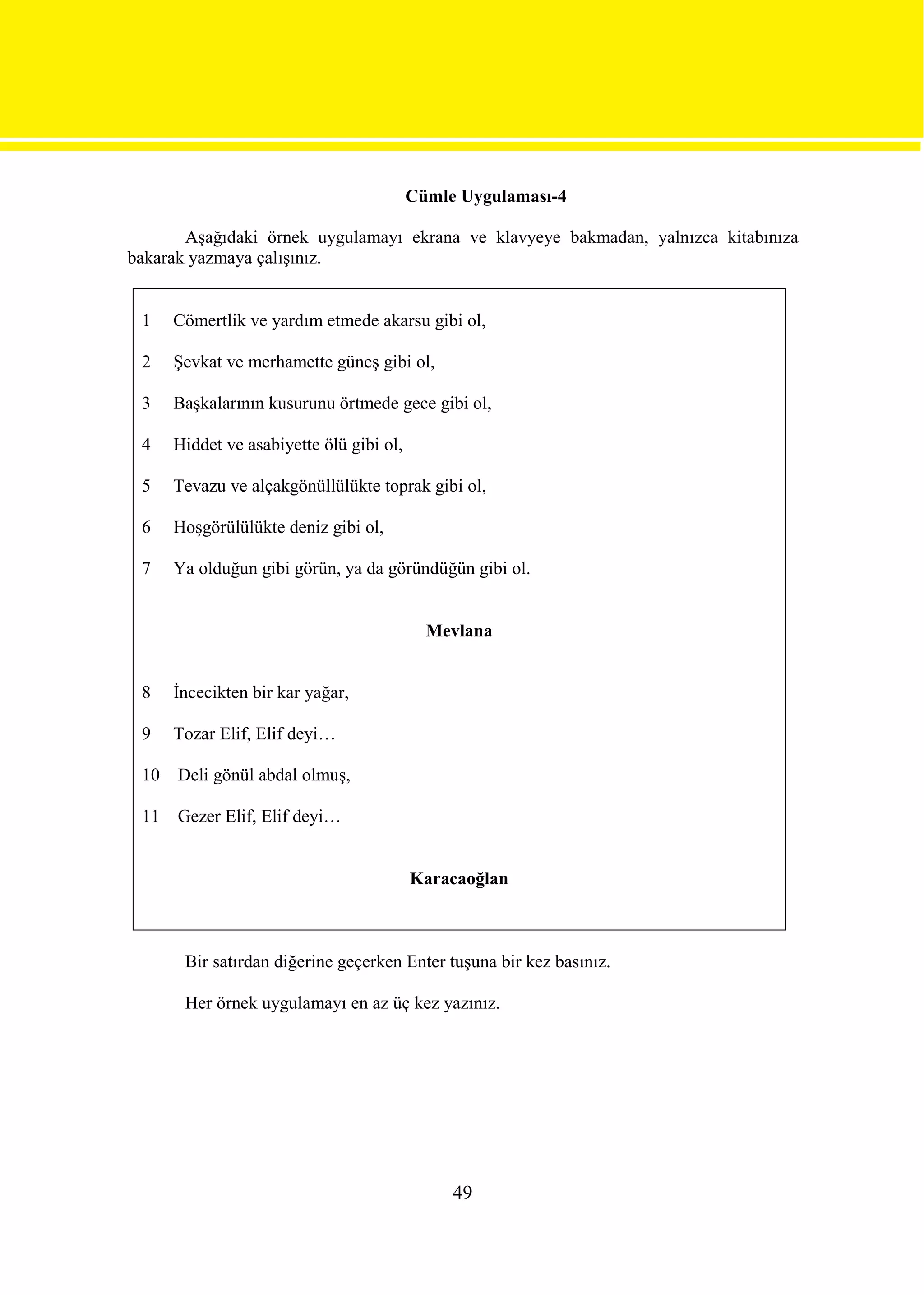 Cümle Uygulaması-4

       Aşağıdaki örnek uygulamayı ekrana ve klavyeye bakmadan, yalnızca kitabınıza
bakarak yazmaya çalışınız.


 1    Cömertlik ve yardım etmede akarsu gibi ol,

 2    Şevkat ve merhamette güneş gibi ol,

 3    Başkalarının kusurunu örtmede gece gibi ol,

 4    Hiddet ve asabiyette ölü gibi ol,

 5    Tevazu ve alçakgönüllülükte toprak gibi ol,

 6    Hoşgörülülükte deniz gibi ol,

 7    Ya olduğun gibi görün, ya da göründüğün gibi ol.


                                            Mevlana


 8    İncecikten bir kar yağar,

 9    Tozar Elif, Elif deyi…

 10   Deli gönül abdal olmuş,

 11   Gezer Elif, Elif deyi…


                                          Karacaoğlan



       Bir satırdan diğerine geçerken Enter tuşuna bir kez basınız.

       Her örnek uygulamayı en az üç kez yazınız.




                                               49
 