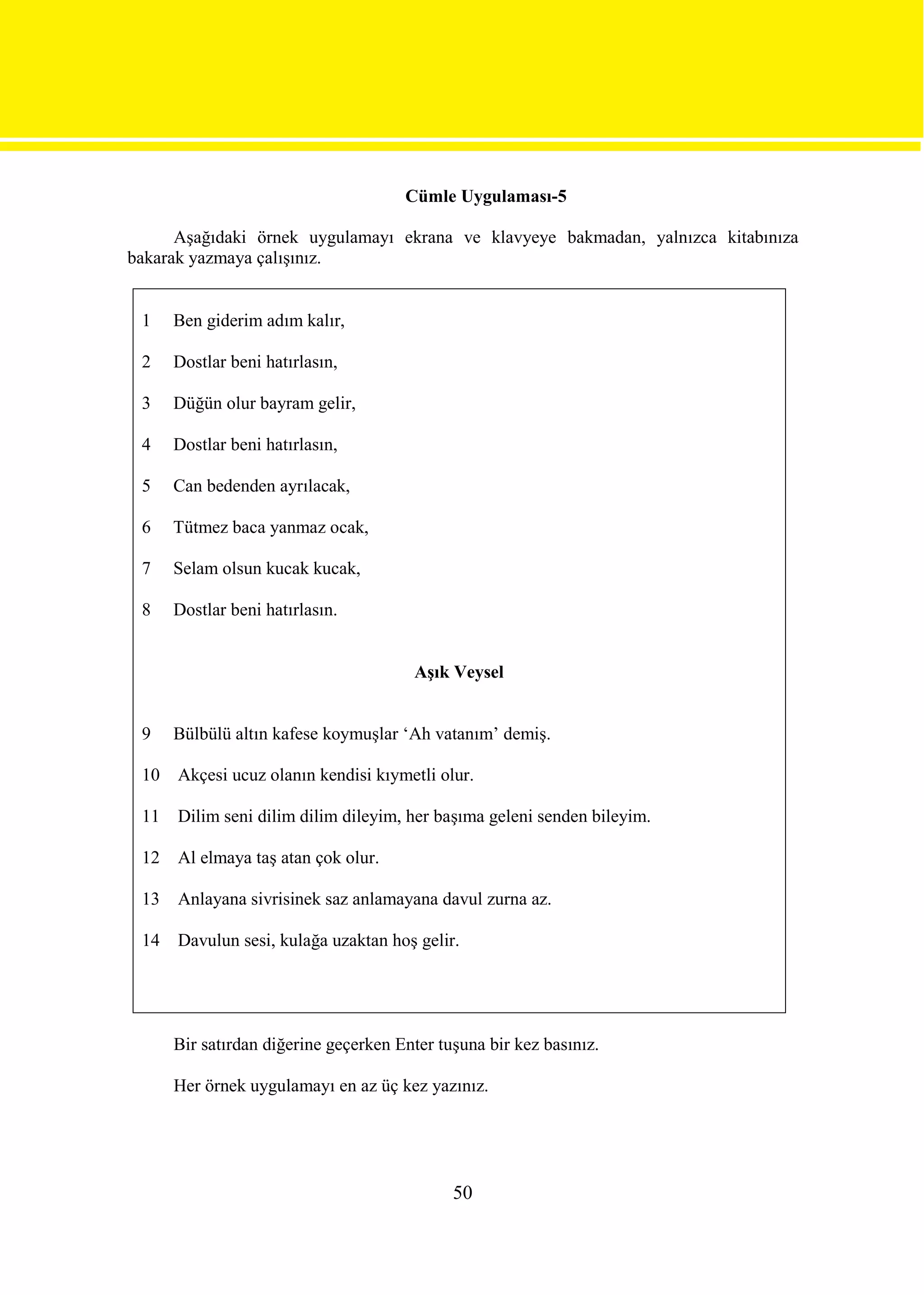 Cümle Uygulaması-5

      Aşağıdaki örnek uygulamayı ekrana ve klavyeye bakmadan, yalnızca kitabınıza
bakarak yazmaya çalışınız.


 1    Ben giderim adım kalır,

 2    Dostlar beni hatırlasın,

 3    Düğün olur bayram gelir,

 4    Dostlar beni hatırlasın,

 5    Can bedenden ayrılacak,

 6    Tütmez baca yanmaz ocak,

 7    Selam olsun kucak kucak,

 8    Dostlar beni hatırlasın.


                                       Aşık Veysel


 9    Bülbülü altın kafese koymuşlar ‘Ah vatanım’ demiş.

 10   Akçesi ucuz olanın kendisi kıymetli olur.

 11   Dilim seni dilim dilim dileyim, her başıma geleni senden bileyim.

 12   Al elmaya taş atan çok olur.

 13   Anlayana sivrisinek saz anlamayana davul zurna az.

 14   Davulun sesi, kulağa uzaktan hoş gelir.




      Bir satırdan diğerine geçerken Enter tuşuna bir kez basınız.

      Her örnek uygulamayı en az üç kez yazınız.




                                             50
 