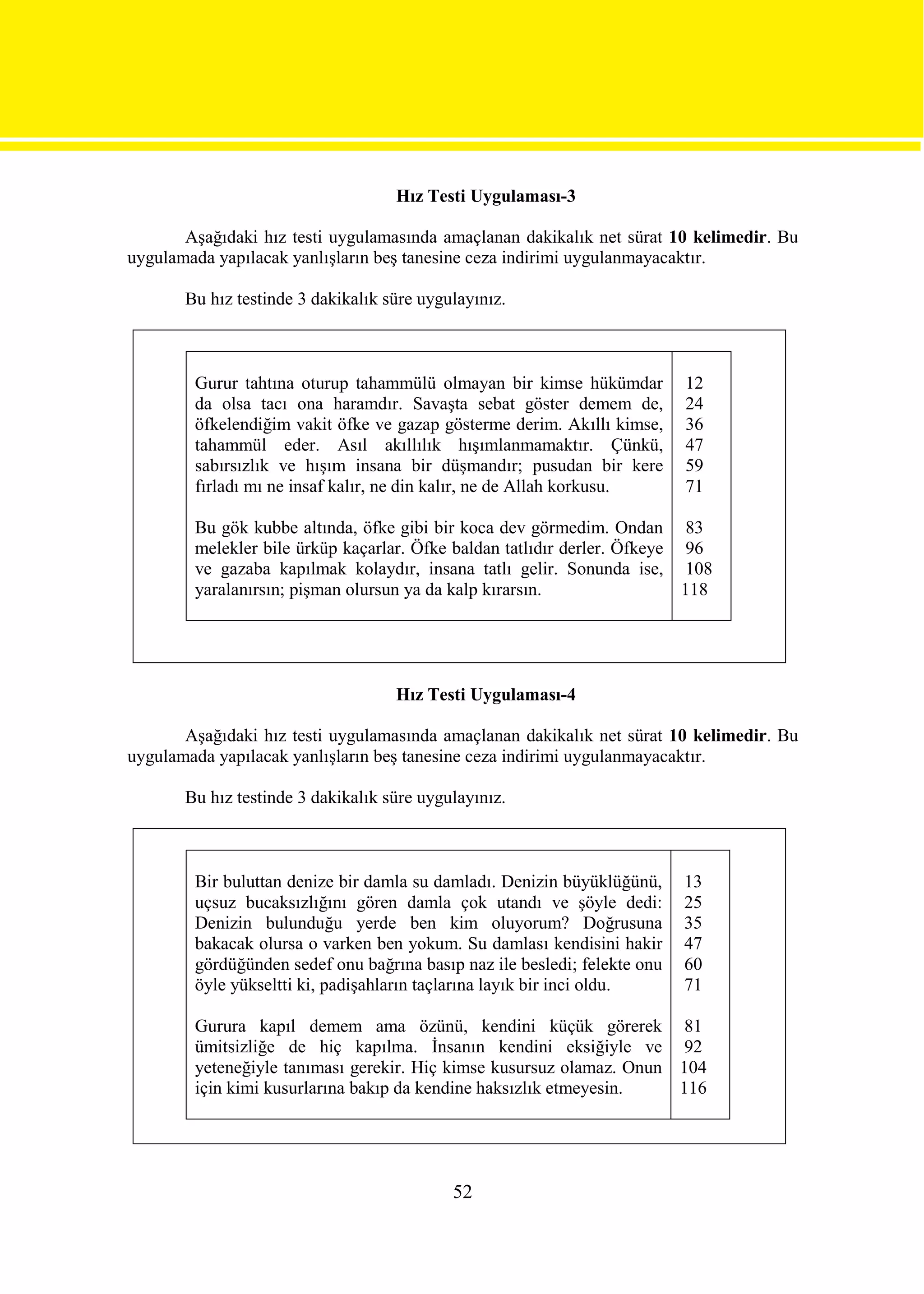Hız Testi Uygulaması-3

       Aşağıdaki hız testi uygulamasında amaçlanan dakikalık net sürat 10 kelimedir. Bu
uygulamada yapılacak yanlışların beş tanesine ceza indirimi uygulanmayacaktır.

       Bu hız testinde 3 dakikalık süre uygulayınız.



        Gurur tahtına oturup tahammülü olmayan bir kimse hükümdar          12
        da olsa tacı ona haramdır. Savaşta sebat göster demem de,          24
        öfkelendiğim vakit öfke ve gazap gösterme derim. Akıllı kimse,     36
        tahammül eder. Asıl akıllılık hışımlanmamaktır. Çünkü,             47
        sabırsızlık ve hışım insana bir düşmandır; pusudan bir kere        59
        fırladı mı ne insaf kalır, ne din kalır, ne de Allah korkusu.      71

        Bu gök kubbe altında, öfke gibi bir koca dev görmedim. Ondan 83
        melekler bile ürküp kaçarlar. Öfke baldan tatlıdır derler. Öfkeye 96
        ve gazaba kapılmak kolaydır, insana tatlı gelir. Sonunda ise, 108
        yaralanırsın; pişman olursun ya da kalp kırarsın.                 118




                                    Hız Testi Uygulaması-4

       Aşağıdaki hız testi uygulamasında amaçlanan dakikalık net sürat 10 kelimedir. Bu
uygulamada yapılacak yanlışların beş tanesine ceza indirimi uygulanmayacaktır.

       Bu hız testinde 3 dakikalık süre uygulayınız.



        Bir buluttan denize bir damla su damladı. Denizin büyüklüğünü,     13
        uçsuz bucaksızlığını gören damla çok utandı ve şöyle dedi:         25
        Denizin bulunduğu yerde ben kim oluyorum? Doğrusuna                35
        bakacak olursa o varken ben yokum. Su damlası kendisini hakir      47
        gördüğünden sedef onu bağrına basıp naz ile besledi; felekte onu   60
        öyle yükseltti ki, padişahların taçlarına layık bir inci oldu.     71

        Gurura kapıl demem ama özünü, kendini küçük görerek 81
        ümitsizliğe de hiç kapılma. İnsanın kendini eksiğiyle ve 92
        yeteneğiyle tanıması gerekir. Hiç kimse kusursuz olamaz. Onun 104
        için kimi kusurlarına bakıp da kendine haksızlık etmeyesin.   116




                                            52
 
