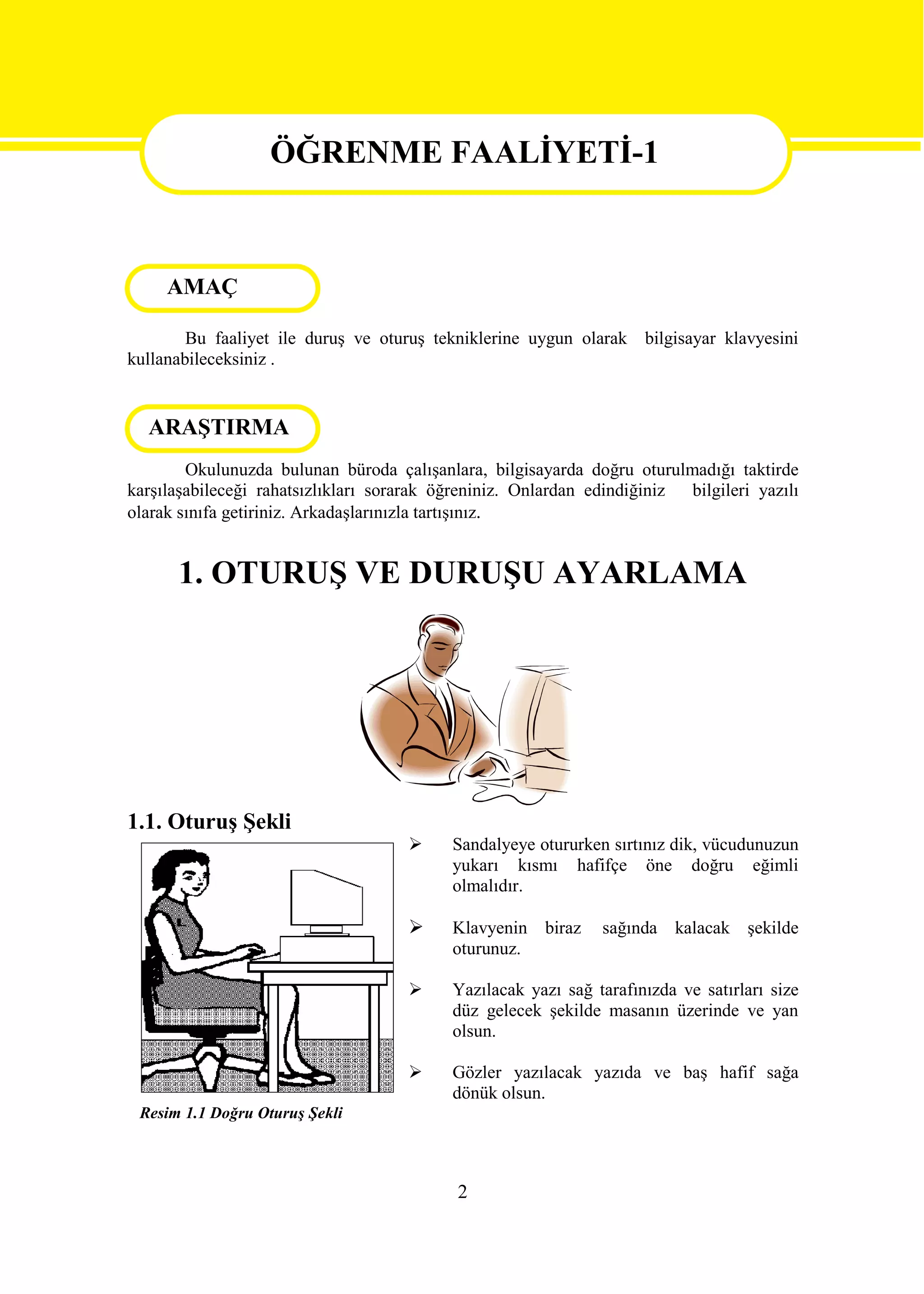 ÖĞRENME FAALİYETİ-1

                  ÖĞRENME FAALİYETİ-1
     AMAÇ

        Bu faaliyet ile duruş ve oturuş tekniklerine uygun olarak bilgisayar klavyesini
kullanabileceksiniz .


  ARAŞTIRMA
        Okulunuzda bulunan büroda çalışanlara, bilgisayarda doğru oturulmadığı taktirde
karşılaşabileceği rahatsızlıkları sorarak öğreniniz. Onlardan edindiğiniz bilgileri yazılı
olarak sınıfa getiriniz. Arkadaşlarınızla tartışınız.


      1. OTURUŞ VE DURUŞU AYARLAMA




1.1. Oturuş Şekli
                                          Sandalyeye otururken sırtınız dik, vücudunuzun
                                           yukarı kısmı hafifçe öne doğru eğimli
                                           olmalıdır.

                                          Klavyenin biraz     sağında kalacak şekilde
                                           oturunuz.

                                          Yazılacak yazı sağ tarafınızda ve satırları size
                                           düz gelecek şekilde masanın üzerinde ve yan
                                           olsun.

                                          Gözler yazılacak yazıda ve baş hafif sağa
                                           dönük olsun.
 Resim 1.1 Doğru Oturuş Şekli



                                            2
 