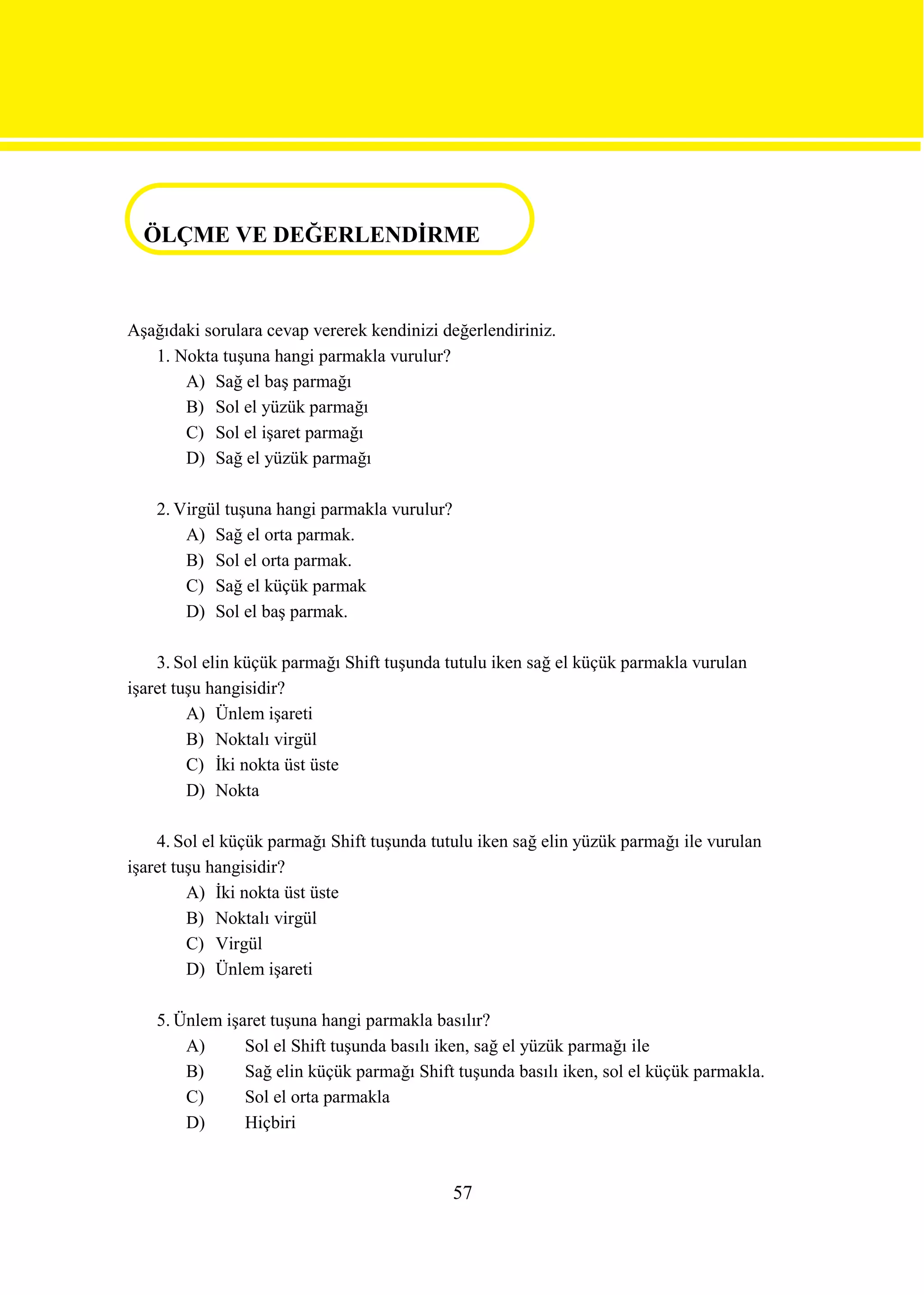 ÖLÇME VE DEĞERLENDİRME

ÖLÇME VE DEĞERLENDİRME

Aşağıdaki sorulara cevap vererek kendinizi değerlendiriniz.
   1. Nokta tuşuna hangi parmakla vurulur?
       A) Sağ el baş parmağı
       B) Sol el yüzük parmağı
       C) Sol el işaret parmağı
       D) Sağ el yüzük parmağı

    2. Virgül tuşuna hangi parmakla vurulur?
        A) Sağ el orta parmak.
        B) Sol el orta parmak.
        C) Sağ el küçük parmak
        D) Sol el baş parmak.

    3. Sol elin küçük parmağı Shift tuşunda tutulu iken sağ el küçük parmakla vurulan
işaret tuşu hangisidir?
         A) Ünlem işareti
         B) Noktalı virgül
         C) İki nokta üst üste
         D) Nokta

    4. Sol el küçük parmağı Shift tuşunda tutulu iken sağ elin yüzük parmağı ile vurulan
işaret tuşu hangisidir?
         A) İki nokta üst üste
         B) Noktalı virgül
         C) Virgül
         D) Ünlem işareti

    5. Ünlem işaret tuşuna hangi parmakla basılır?
        A)      Sol el Shift tuşunda basılı iken, sağ el yüzük parmağı ile
        B)      Sağ elin küçük parmağı Shift tuşunda basılı iken, sol el küçük parmakla.
        C)      Sol el orta parmakla
        D)      Hiçbiri


                                               57
 