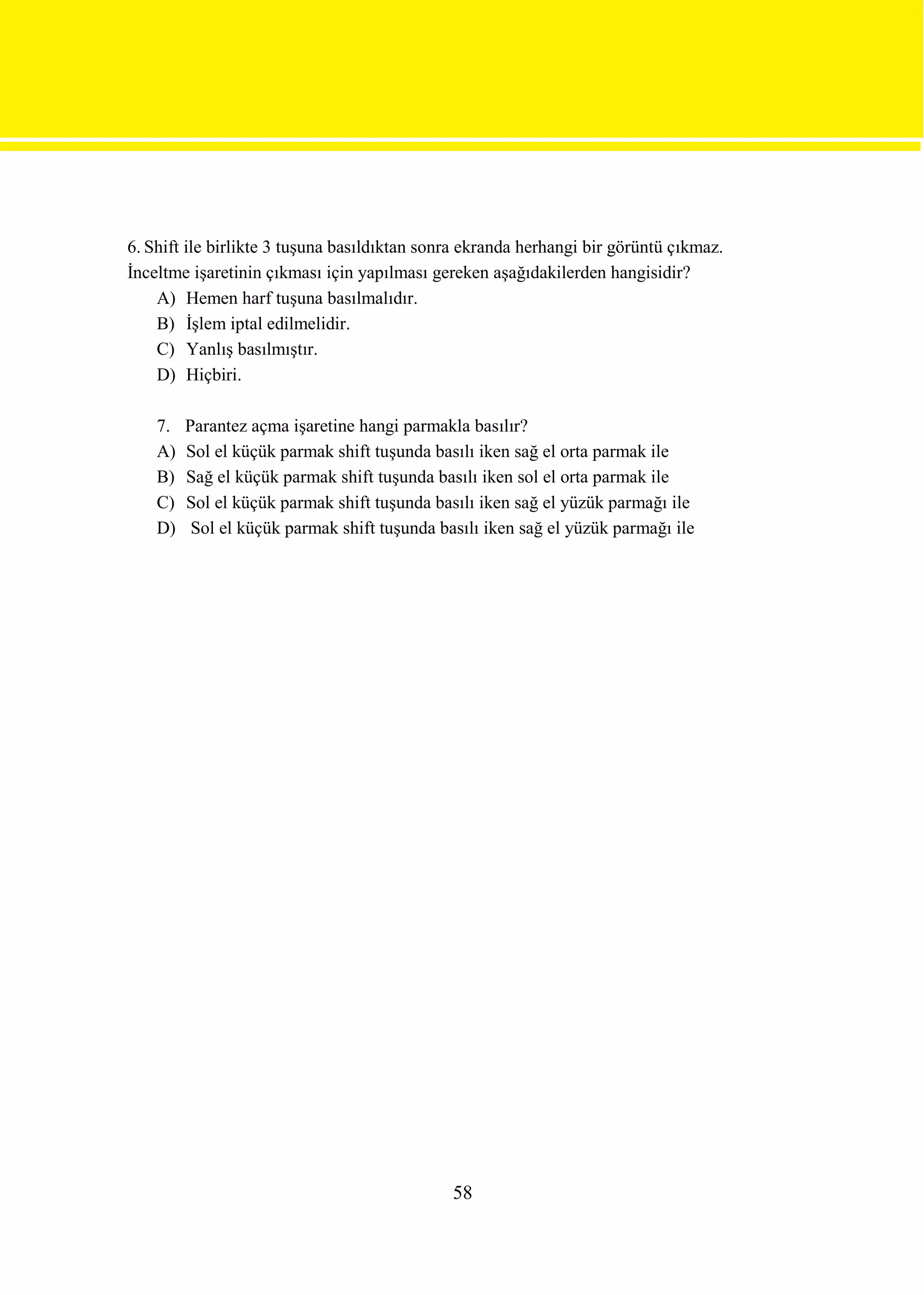 6. Shift ile birlikte 3 tuşuna basıldıktan sonra ekranda herhangi bir görüntü çıkmaz.
İnceltme işaretinin çıkması için yapılması gereken aşağıdakilerden hangisidir?
    A) Hemen harf tuşuna basılmalıdır.
    B) İşlem iptal edilmelidir.
    C) Yanlış basılmıştır.
    D) Hiçbiri.

    7.   Parantez açma işaretine hangi parmakla basılır?
    A)   Sol el küçük parmak shift tuşunda basılı iken sağ el orta parmak ile
    B)   Sağ el küçük parmak shift tuşunda basılı iken sol el orta parmak ile
    C)   Sol el küçük parmak shift tuşunda basılı iken sağ el yüzük parmağı ile
    D)    Sol el küçük parmak shift tuşunda basılı iken sağ el yüzük parmağı ile




                                              58
 