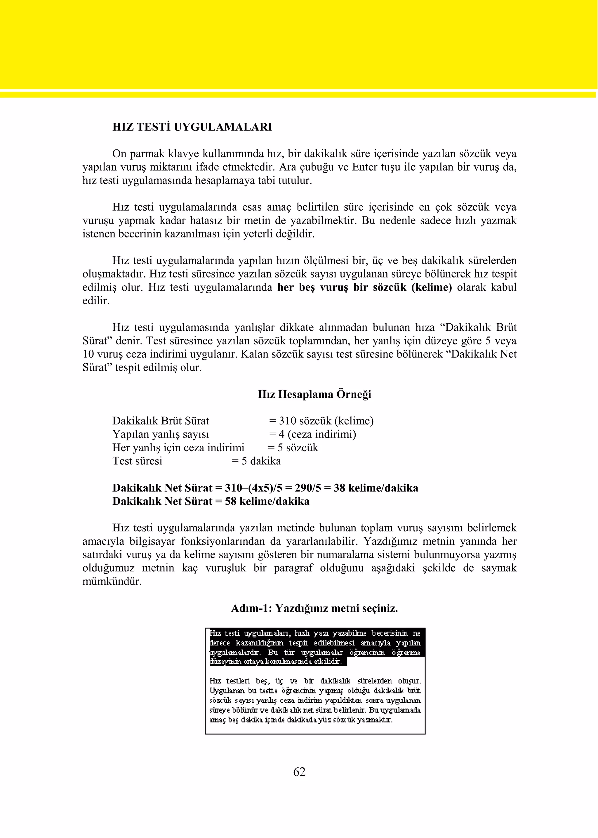 HIZ TESTİ UYGULAMALARI

       On parmak klavye kullanımında hız, bir dakikalık süre içerisinde yazılan sözcük veya
yapılan vuruş miktarını ifade etmektedir. Ara çubuğu ve Enter tuşu ile yapılan bir vuruş da,
hız testi uygulamasında hesaplamaya tabi tutulur.

      Hız testi uygulamalarında esas amaç belirtilen süre içerisinde en çok sözcük veya
vuruşu yapmak kadar hatasız bir metin de yazabilmektir. Bu nedenle sadece hızlı yazmak
istenen becerinin kazanılması için yeterli değildir.

        Hız testi uygulamalarında yapılan hızın ölçülmesi bir, üç ve beş dakikalık sürelerden
oluşmaktadır. Hız testi süresince yazılan sözcük sayısı uygulanan süreye bölünerek hız tespit
edilmiş olur. Hız testi uygulamalarında her beş vuruş bir sözcük (kelime) olarak kabul
edilir.

      Hız testi uygulamasında yanlışlar dikkate alınmadan bulunan hıza “Dakikalık Brüt
Sürat” denir. Test süresince yazılan sözcük toplamından, her yanlış için düzeye göre 5 veya
10 vuruş ceza indirimi uygulanır. Kalan sözcük sayısı test süresine bölünerek “Dakikalık Net
Sürat” tespit edilmiş olur.

                                     Hız Hesaplama Örneği

      Dakikalık Brüt Sürat               = 310 sözcük (kelime)
      Yapılan yanlış sayısı              = 4 (ceza indirimi)
      Her yanlış için ceza indirimi     = 5 sözcük
      Test süresi                = 5 dakika

      Dakikalık Net Sürat = 310–(4x5)/5 = 290/5 = 38 kelime/dakika
      Dakikalık Net Sürat = 58 kelime/dakika

       Hız testi uygulamalarında yazılan metinde bulunan toplam vuruş sayısını belirlemek
amacıyla bilgisayar fonksiyonlarından da yararlanılabilir. Yazdığımız metnin yanında her
satırdaki vuruş ya da kelime sayısını gösteren bir numaralama sistemi bulunmuyorsa yazmış
olduğumuz metnin kaç vuruşluk bir paragraf olduğunu aşağıdaki şekilde de saymak
mümkündür.

                               Adım-1: Yazdığınız metni seçiniz.




                                             62
 