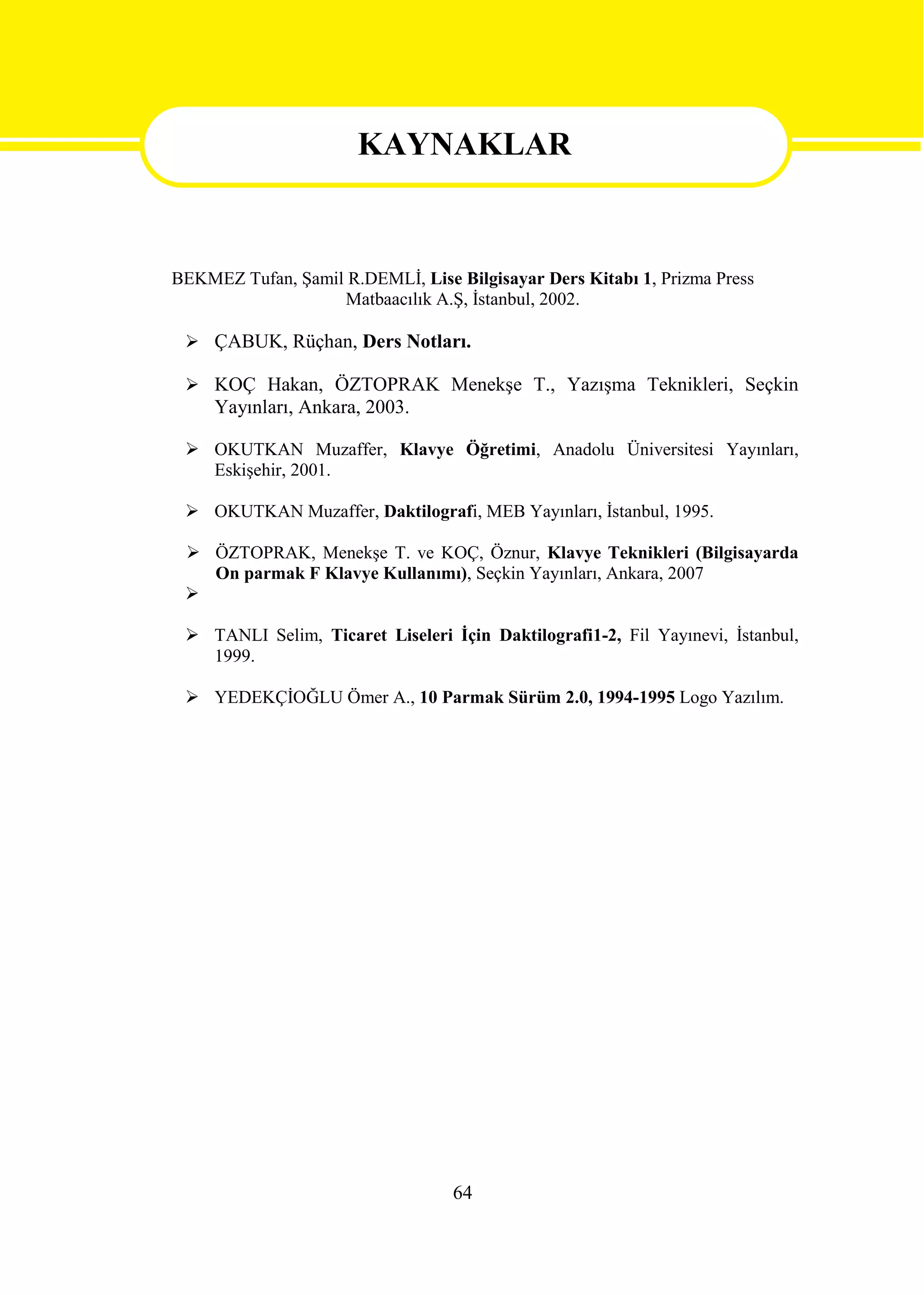 KAYNAKLAR

                      KAYNAKLAR
BEKMEZ Tufan, Şamil R.DEMLİ, Lise Bilgisayar Ders Kitabı 1, Prizma Press
                   Matbaacılık A.Ş, İstanbul, 2002.

  ÇABUK, Rüçhan, Ders Notları.

  KOÇ Hakan, ÖZTOPRAK Menekşe T., Yazışma Teknikleri, Seçkin
     Yayınları, Ankara, 2003.

  OKUTKAN Muzaffer, Klavye Öğretimi, Anadolu Üniversitesi Yayınları,
   Eskişehir, 2001.

  OKUTKAN Muzaffer, Daktilografi, MEB Yayınları, İstanbul, 1995.

  ÖZTOPRAK, Menekşe T. ve KOÇ, Öznur, Klavye Teknikleri (Bilgisayarda
   On parmak F Klavye Kullanımı), Seçkin Yayınları, Ankara, 2007
 

  TANLI Selim, Ticaret Liseleri İçin Daktilografi1-2, Fil Yayınevi, İstanbul,
   1999.

  YEDEKÇİOĞLU Ömer A., 10 Parmak Sürüm 2.0, 1994-1995 Logo Yazılım.




                                  64
 