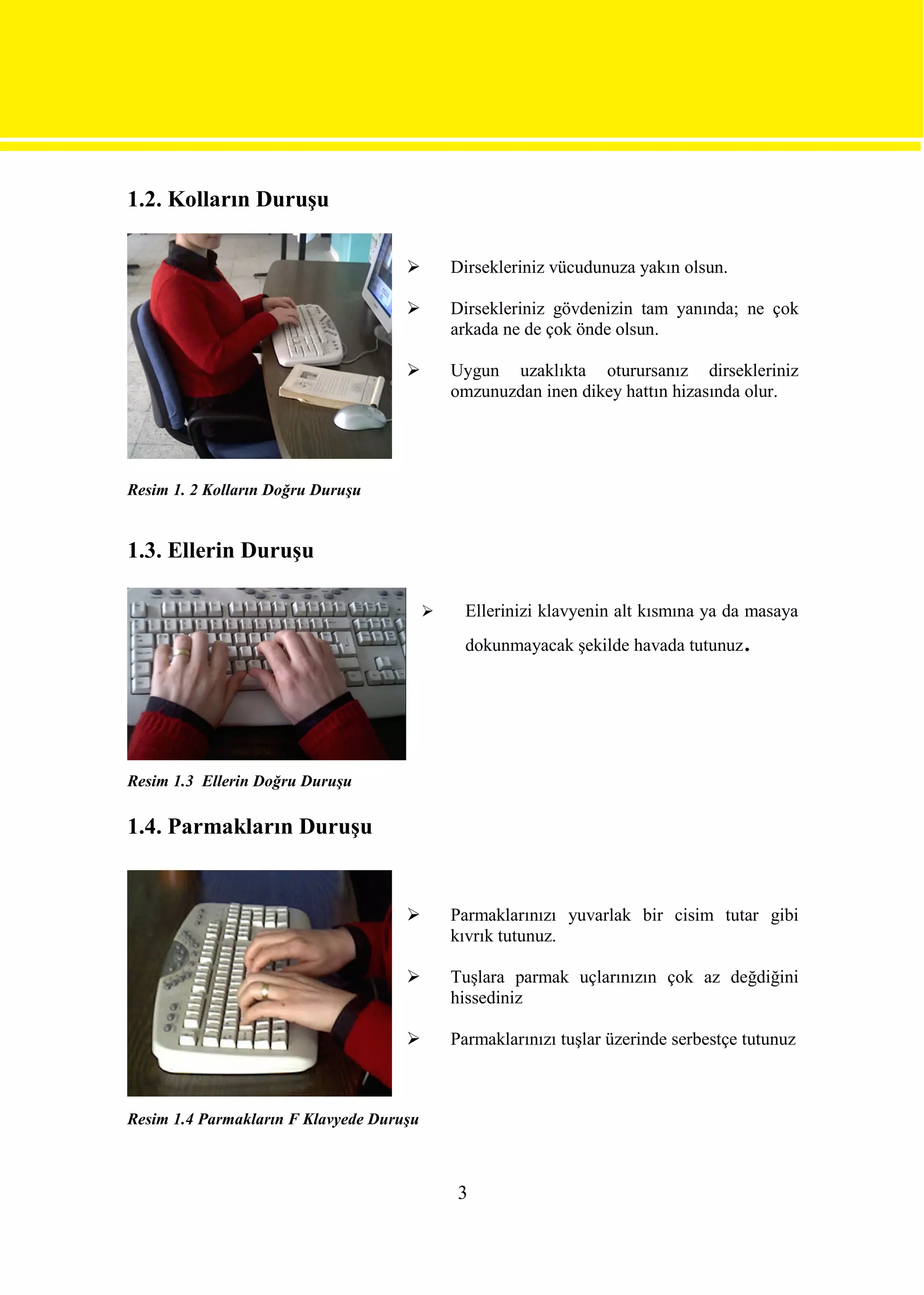 1.2. Kolların Duruşu

                                             Dirsekleriniz vücudunuza yakın olsun.

                                             Dirsekleriniz gövdenizin tam yanında; ne çok
                                              arkada ne de çok önde olsun.

                                             Uygun uzaklıkta oturursanız dirsekleriniz
                                              omzunuzdan inen dikey hattın hizasında olur.




Resim 1. 2 Kolların Doğru Duruşu


1.3. Ellerin Duruşu

                                               Ellerinizi klavyenin alt kısmına ya da masaya
                                                dokunmayacak şekilde havada tutunuz   .



Resim 1.3 Ellerin Doğru Duruşu

1.4. Parmakların Duruşu


                                             Parmaklarınızı yuvarlak bir cisim tutar gibi
                                              kıvrık tutunuz.

                                             Tuşlara parmak uçlarınızın çok az değdiğini
                                              hissediniz

                                             Parmaklarınızı tuşlar üzerinde serbestçe tutunuz



Resim 1.4 Parmakların F Klavyede Duruşu



                                               3
 