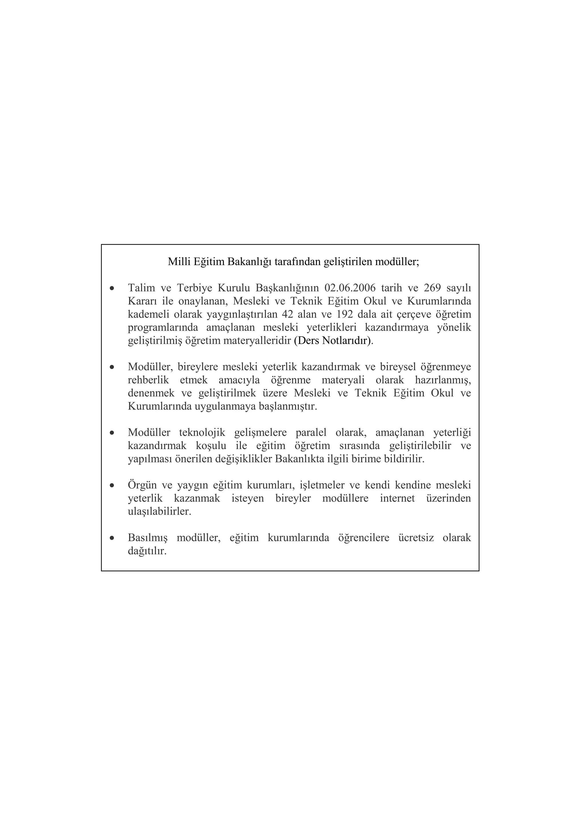 Milli Eğitim Bakanlığı tarafından geliştirilen modüller;

   Talim ve Terbiye Kurulu Başkanlığının 02.06.2006 tarih ve 269 sayılı
    Kararı ile onaylanan, Mesleki ve Teknik Eğitim Okul ve Kurumlarında
    kademeli olarak yaygınlaştırılan 42 alan ve 192 dala ait çerçeve öğretim
    programlarında amaçlanan mesleki yeterlikleri kazandırmaya yönelik
    geliştirilmiş öğretim materyalleridir (Ders Notlarıdır).

   Modüller, bireylere mesleki yeterlik kazandırmak ve bireysel öğrenmeye
    rehberlik etmek amacıyla öğrenme materyali olarak hazırlanmış,
    denenmek ve geliştirilmek üzere Mesleki ve Teknik Eğitim Okul ve
    Kurumlarında uygulanmaya başlanmıştır.

   Modüller teknolojik gelişmelere paralel olarak, amaçlanan yeterliği
    kazandırmak koşulu ile eğitim öğretim sırasında geliştirilebilir ve
    yapılması önerilen değişiklikler Bakanlıkta ilgili birime bildirilir.

   Örgün ve yaygın eğitim kurumları, işletmeler ve kendi kendine mesleki
    yeterlik kazanmak isteyen bireyler modüllere internet üzerinden
    ulaşılabilirler.

   Basılmış modüller, eğitim kurumlarında öğrencilere ücretsiz olarak
    dağıtılır.
 