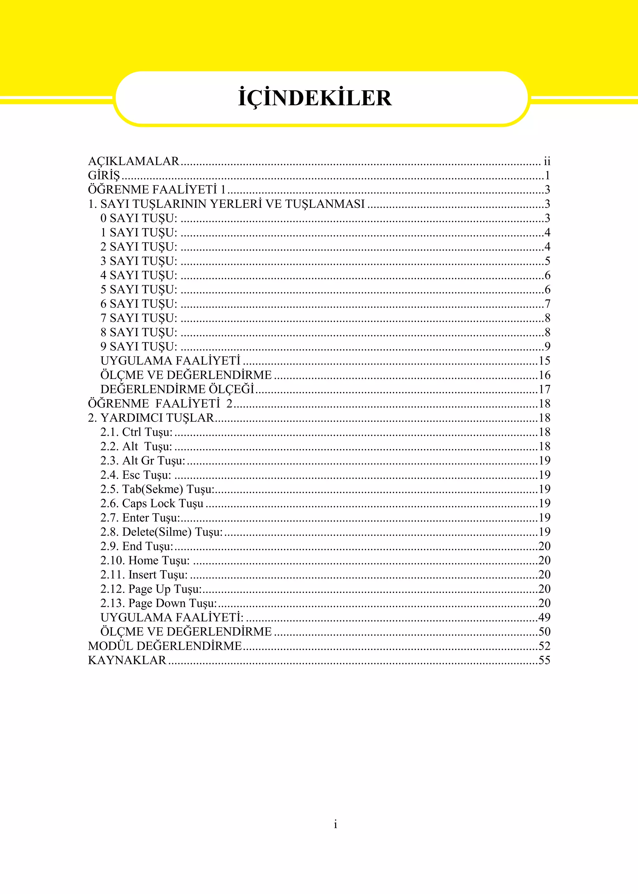 İÇİNDEKİLER
                                               İÇİNDEKİLER
AÇIKLAMALAR.................................................................................................................... ii
GİRİŞ........................................................................................................................................1
ÖĞRENME FAALİYETİ 1......................................................................................................3
1. SAYI TUŞLARININ YERLERİ VE TUŞLANMASI .........................................................3
   0 SAYI TUŞU: .....................................................................................................................3
   1 SAYI TUŞU: .....................................................................................................................4
   2 SAYI TUŞU: .....................................................................................................................4
   3 SAYI TUŞU: .....................................................................................................................5
   4 SAYI TUŞU: .....................................................................................................................6
   5 SAYI TUŞU: .....................................................................................................................6
   6 SAYI TUŞU: .....................................................................................................................7
   7 SAYI TUŞU: .....................................................................................................................8
   8 SAYI TUŞU: .....................................................................................................................8
   9 SAYI TUŞU: .....................................................................................................................9
   UYGULAMA FAALİYETİ ...............................................................................................15
   ÖLÇME VE DEĞERLENDİRME .....................................................................................16
   DEĞERLENDİRME ÖLÇEĞİ...........................................................................................17
ÖĞRENME FAALİYETİ 2..................................................................................................18
2. YARDIMCI TUŞLAR........................................................................................................18
   2.1. Ctrl Tuşu: .....................................................................................................................18
   2.2. Alt Tuşu: .....................................................................................................................18
   2.3. Alt Gr Tuşu:.................................................................................................................19
   2.4. Esc Tuşu: .....................................................................................................................19
   2.5. Tab(Sekme) Tuşu:........................................................................................................19
   2.6. Caps Lock Tuşu ...........................................................................................................19
   2.7. Enter Tuşu:...................................................................................................................19
   2.8. Delete(Silme) Tuşu:.....................................................................................................19
   2.9. End Tuşu:.....................................................................................................................20
   2.10. Home Tuşu: ...............................................................................................................20
   2.11. Insert Tuşu: ................................................................................................................20
   2.12. Page Up Tuşu:............................................................................................................20
   2.13. Page Down Tuşu:.......................................................................................................20
   UYGULAMA FAALİYETİ: ..............................................................................................49
   ÖLÇME VE DEĞERLENDİRME .....................................................................................50
MODÜL DEĞERLENDİRME...............................................................................................52
KAYNAKLAR .......................................................................................................................55




                                                                           i
 