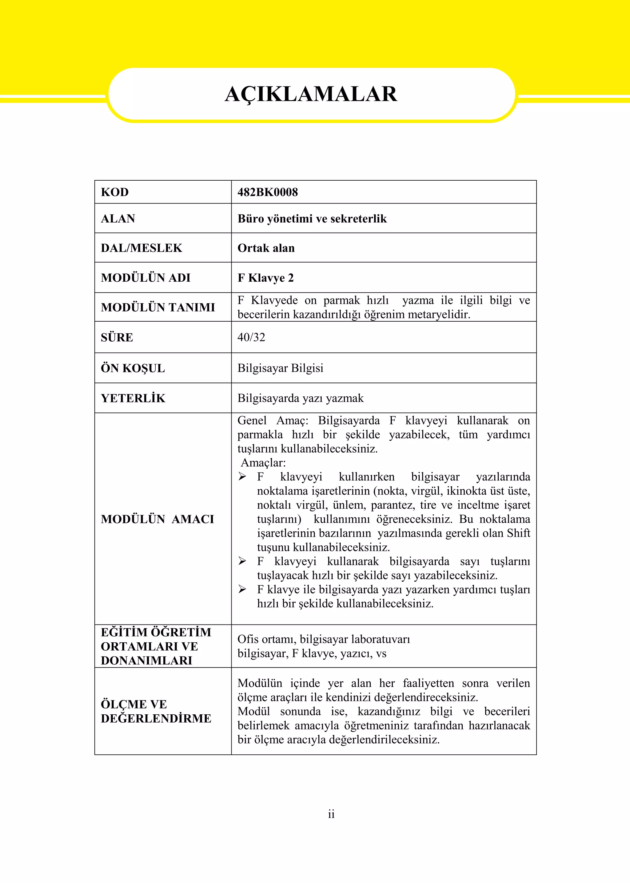 AÇIKLAMALAR


                 AÇIKLAMALAR
KOD              482BK0008

ALAN             Büro yönetimi ve sekreterlik

DAL/MESLEK       Ortak alan

MODÜLÜN ADI      F Klavye 2
                 F Klavyede on parmak hızlı yazma ile ilgili bilgi ve
MODÜLÜN TANIMI
                 becerilerin kazandırıldığı öğrenim metaryelidir.
SÜRE             40/32

ÖN KOŞUL         Bilgisayar Bilgisi

YETERLİK         Bilgisayarda yazı yazmak
                 Genel Amaç: Bilgisayarda F klavyeyi kullanarak on
                 parmakla hızlı bir şekilde yazabilecek, tüm yardımcı
                 tuşlarını kullanabileceksiniz.
                  Amaçlar:
                  F klavyeyi kullanırken bilgisayar yazılarında
                     noktalama işaretlerinin (nokta, virgül, ikinokta üst üste,
                     noktalı virgül, ünlem, parantez, tire ve inceltme işaret
MODÜLÜN AMACI        tuşlarını) kullanımını öğreneceksiniz. Bu noktalama
                     işaretlerinin bazılarının yazılmasında gerekli olan Shift
                     tuşunu kullanabileceksiniz.
                  F klavyeyi kullanarak bilgisayarda sayı tuşlarını
                     tuşlayacak hızlı bir şekilde sayı yazabileceksiniz.
                  F klavye ile bilgisayarda yazı yazarken yardımcı tuşları
                     hızlı bir şekilde kullanabileceksiniz.

EĞİTİM ÖĞRETİM
                 Ofis ortamı, bilgisayar laboratuvarı
ORTAMLARI VE
                 bilgisayar, F klavye, yazıcı, vs
DONANIMLARI
                 Modülün içinde yer alan her faaliyetten sonra verilen
                 ölçme araçları ile kendinizi değerlendireceksiniz.
ÖLÇME VE
                 Modül sonunda ise, kazandığınız bilgi ve becerileri
DEĞERLENDİRME
                 belirlemek amacıyla öğretmeniniz tarafından hazırlanacak
                 bir ölçme aracıyla değerlendirileceksiniz.




                                      ii
 