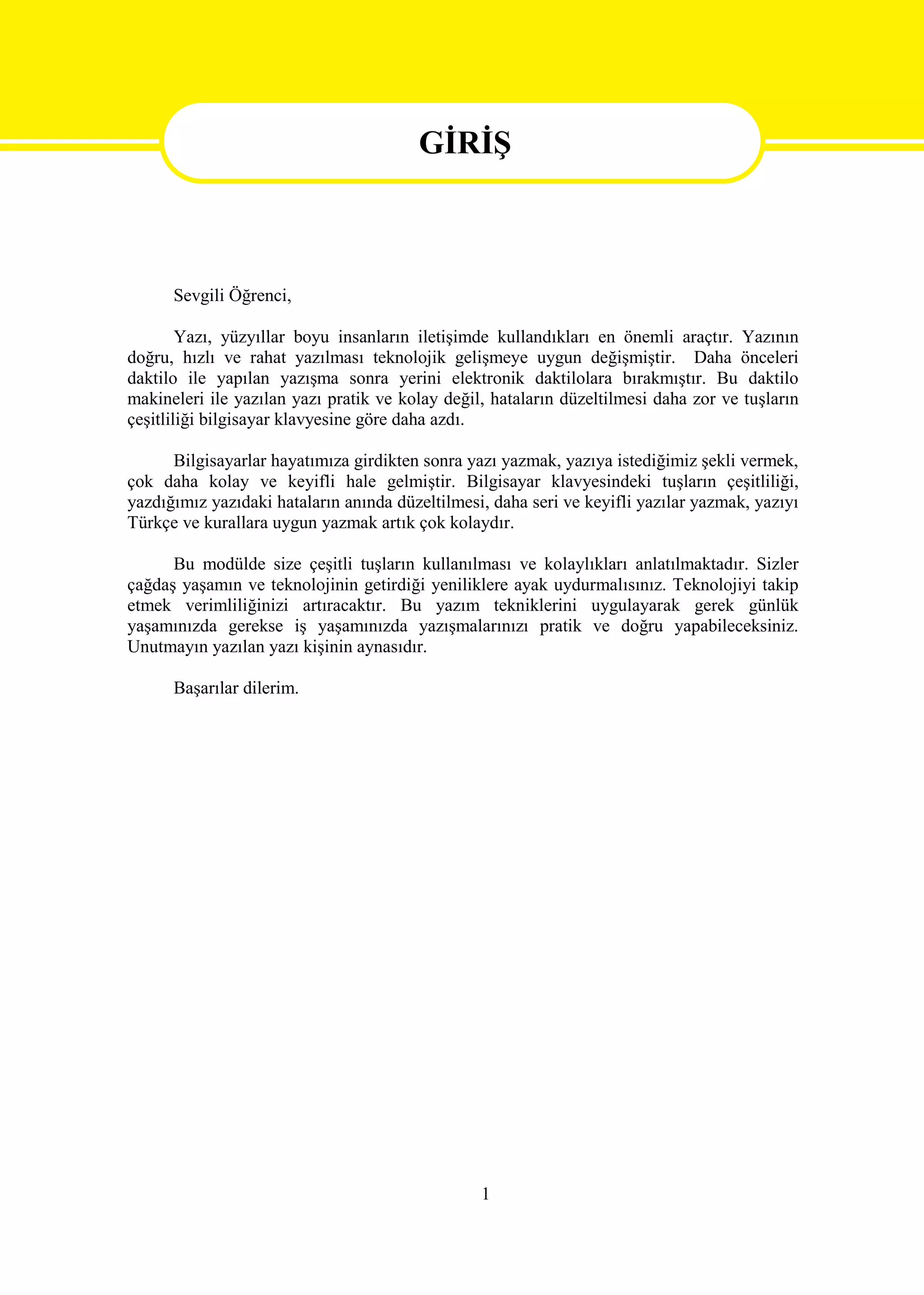 GİRİŞ
                                        GİRİŞ

      Sevgili Öğrenci,

        Yazı, yüzyıllar boyu insanların iletişimde kullandıkları en önemli araçtır. Yazının
doğru, hızlı ve rahat yazılması teknolojik gelişmeye uygun değişmiştir. Daha önceleri
daktilo ile yapılan yazışma sonra yerini elektronik daktilolara bırakmıştır. Bu daktilo
makineleri ile yazılan yazı pratik ve kolay değil, hataların düzeltilmesi daha zor ve tuşların
çeşitliliği bilgisayar klavyesine göre daha azdı.

      Bilgisayarlar hayatımıza girdikten sonra yazı yazmak, yazıya istediğimiz şekli vermek,
çok daha kolay ve keyifli hale gelmiştir. Bilgisayar klavyesindeki tuşların çeşitliliği,
yazdığımız yazıdaki hataların anında düzeltilmesi, daha seri ve keyifli yazılar yazmak, yazıyı
Türkçe ve kurallara uygun yazmak artık çok kolaydır.

      Bu modülde size çeşitli tuşların kullanılması ve kolaylıkları anlatılmaktadır. Sizler
çağdaş yaşamın ve teknolojinin getirdiği yeniliklere ayak uydurmalısınız. Teknolojiyi takip
etmek verimliliğinizi artıracaktır. Bu yazım tekniklerini uygulayarak gerek günlük
yaşamınızda gerekse iş yaşamınızda yazışmalarınızı pratik ve doğru yapabileceksiniz.
Unutmayın yazılan yazı kişinin aynasıdır.

      Başarılar dilerim.




                                                 1
 