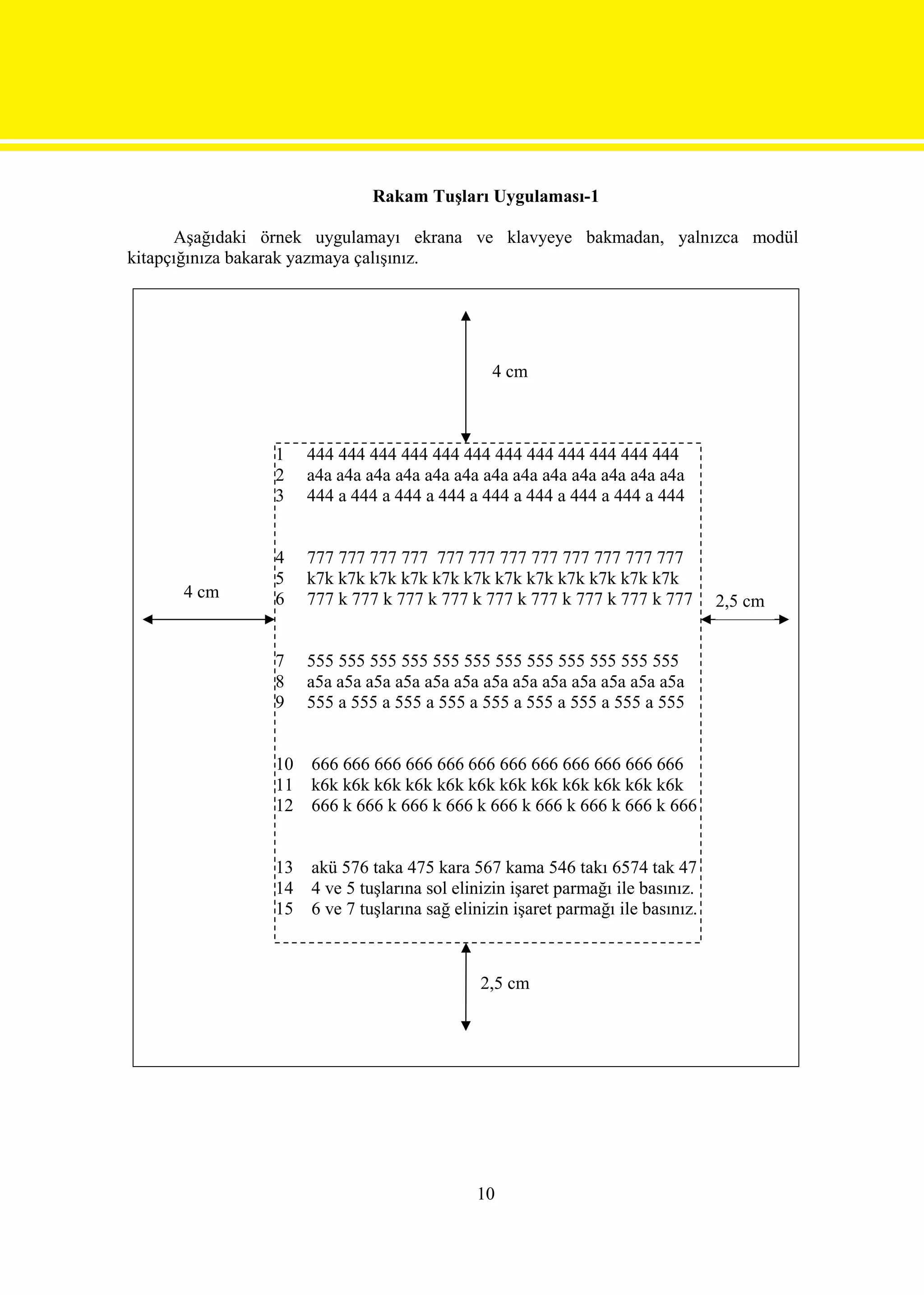 Rakam Tuşları Uygulaması-1

      Aşağıdaki örnek uygulamayı ekrana ve klavyeye bakmadan, yalnızca modül
kitapçığınıza bakarak yazmaya çalışınız.




                                               4 cm



                1    444 444 444 444 444 444 444 444 444 444 444 444
                2    a4a a4a a4a a4a a4a a4a a4a a4a a4a a4a a4a a4a a4a
                3    444 a 444 a 444 a 444 a 444 a 444 a 444 a 444 a 444


                4    777 777 777 777 777 777 777 777 777 777 777 777
                5    k7k k7k k7k k7k k7k k7k k7k k7k k7k k7k k7k k7k
      4 cm      6    777 k 777 k 777 k 777 k 777 k 777 k 777 k 777 k 777         2,5 cm


                7    555 555 555 555 555 555 555 555 555 555 555 555
                8    a5a a5a a5a a5a a5a a5a a5a a5a a5a a5a a5a a5a a5a
                9    555 a 555 a 555 a 555 a 555 a 555 a 555 a 555 a 555


                10   666 666 666 666 666 666 666 666 666 666 666 666
                11   k6k k6k k6k k6k k6k k6k k6k k6k k6k k6k k6k k6k
                12   666 k 666 k 666 k 666 k 666 k 666 k 666 k 666 k 666


                13   akü 576 taka 475 kara 567 kama 546 takı 6574 tak 47
                14   4 ve 5 tuşlarına sol elinizin işaret parmağı ile basınız.
                15   6 ve 7 tuşlarına sağ elinizin işaret parmağı ile basınız.



                                             2,5 cm




                                             10
 