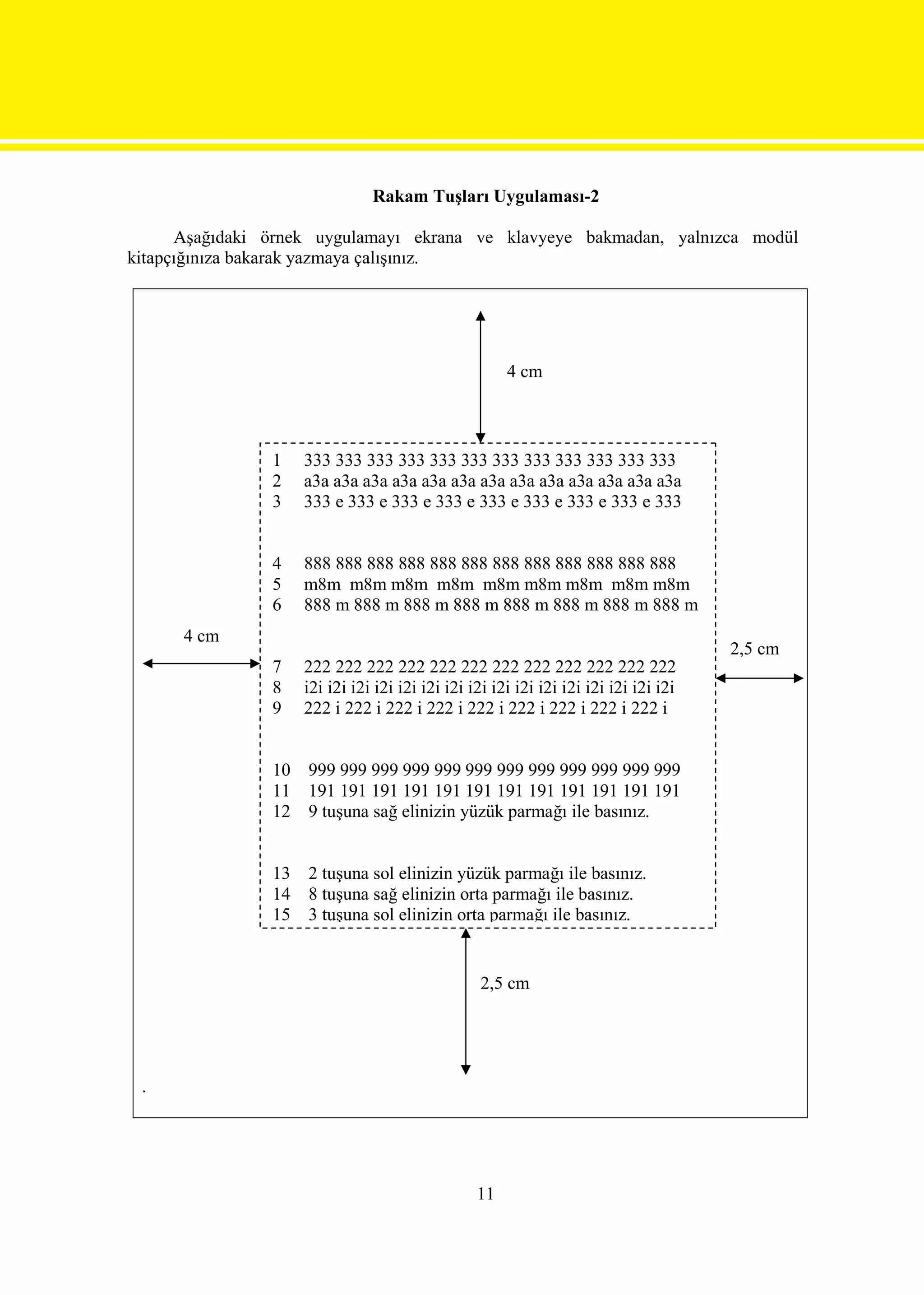 Rakam Tuşları Uygulaması-2

      Aşağıdaki örnek uygulamayı ekrana ve klavyeye bakmadan, yalnızca modül
kitapçığınıza bakarak yazmaya çalışınız.




                                                       4 cm



                1    333 333 333 333 333 333 333 333 333 333 333 333
                2    a3a a3a a3a a3a a3a a3a a3a a3a a3a a3a a3a a3a a3a
                3    333 e 333 e 333 e 333 e 333 e 333 e 333 e 333 e 333


                4    888 888 888 888 888 888 888 888 888 888 888 888
                5    m8m m8m m8m m8m m8m m8m m8m m8m m8m
                6    888 m 888 m 888 m 888 m 888 m 888 m 888 m 888 m
      4 cm
                                                                                       2,5 cm
                7    222 222 222 222 222 222 222 222 222 222 222 222
                8    i2i i2i i2i i2i i2i i2i i2i i2i i2i i2i i2i i2i i2i i2i i2i i2i
                9    222 i 222 i 222 i 222 i 222 i 222 i 222 i 222 i 222 i


                10   999 999 999 999 999 999 999 999 999 999 999 999
                11   191 191 191 191 191 191 191 191 191 191 191 191
                12   9 tuşuna sağ elinizin yüzük parmağı ile basınız.


                13   2 tuşuna sol elinizin yüzük parmağı ile basınız.
                14   8 tuşuna sağ elinizin orta parmağı ile basınız.
                15   3 tuşuna sol elinizin orta parmağı ile basınız.


                                                  2,5 cm




 .




                                                  11
 