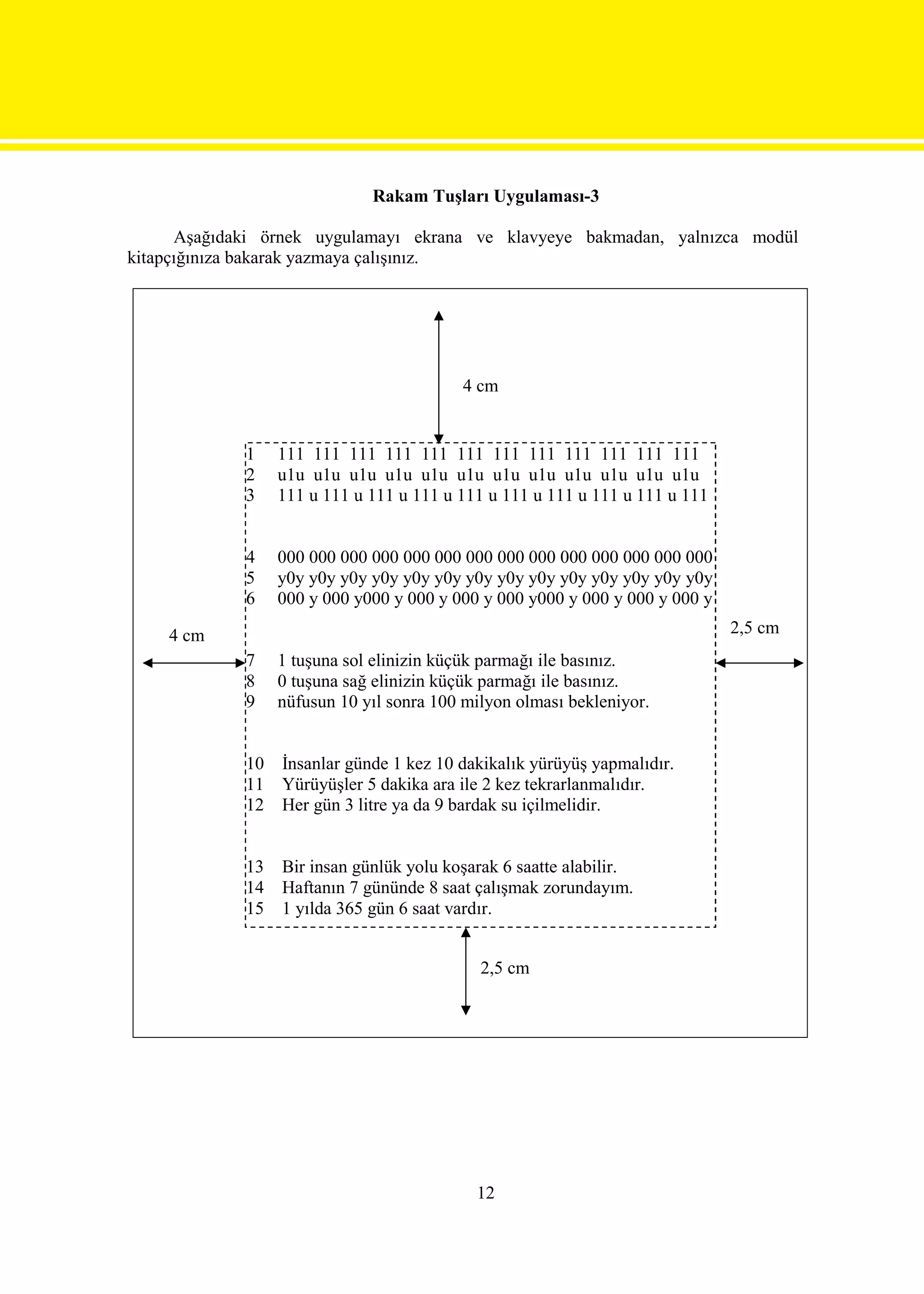 Rakam Tuşları Uygulaması-3

      Aşağıdaki örnek uygulamayı ekrana ve klavyeye bakmadan, yalnızca modül
kitapçığınıza bakarak yazmaya çalışınız.




                                          4 cm


             1    111 111 111 111 111 111 111 111 111 111 111 111
             2    u1u u1u u1u u1u u1u u1u u1u u1u u1u u1u u1u u1u
             3    111 u 111 u 111 u 111 u 111 u 111 u 111 u 111 u 111 u 111


             4    000 000 000 000 000 000 000 000 000 000 000 000 000 000
             5    y0y y0y y0y y0y y0y y0y y0y y0y y0y y0y y0y y0y y0y y0y
             6    000 y 000 y000 y 000 y 000 y 000 y000 y 000 y 000 y 000 y

    4 cm                                                                      2,5 cm
             7    1 tuşuna sol elinizin küçük parmağı ile basınız.
             8    0 tuşuna sağ elinizin küçük parmağı ile basınız.
             9    nüfusun 10 yıl sonra 100 milyon olması bekleniyor.


             10   İnsanlar günde 1 kez 10 dakikalık yürüyüş yapmalıdır.
             11   Yürüyüşler 5 dakika ara ile 2 kez tekrarlanmalıdır.
             12   Her gün 3 litre ya da 9 bardak su içilmelidir.


             13   Bir insan günlük yolu koşarak 6 saatte alabilir.
             14   Haftanın 7 gününde 8 saat çalışmak zorundayım.
             15   1 yılda 365 gün 6 saat vardır.


                                             2,5 cm




                                            12
 