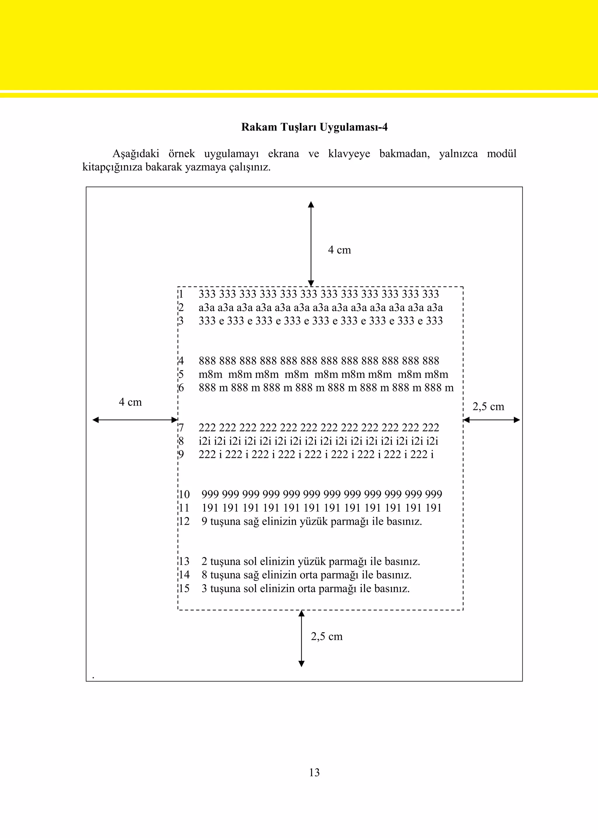 Rakam Tuşları Uygulaması-4

      Aşağıdaki örnek uygulamayı ekrana ve klavyeye bakmadan, yalnızca modül
kitapçığınıza bakarak yazmaya çalışınız.




                                                      4 cm


                1    333 333 333 333 333 333 333 333 333 333 333 333
                2    a3a a3a a3a a3a a3a a3a a3a a3a a3a a3a a3a a3a a3a
                3    333 e 333 e 333 e 333 e 333 e 333 e 333 e 333 e 333


                4    888 888 888 888 888 888 888 888 888 888 888 888
                5    m8m m8m m8m m8m m8m m8m m8m m8m m8m
                6    888 m 888 m 888 m 888 m 888 m 888 m 888 m 888 m
      4 cm                                                                             2,5 cm
                7    222 222 222 222 222 222 222 222 222 222 222 222
                8    i2i i2i i2i i2i i2i i2i i2i i2i i2i i2i i2i i2i i2i i2i i2i i2i
                9    222 i 222 i 222 i 222 i 222 i 222 i 222 i 222 i 222 i


                10   999 999 999 999 999 999 999 999 999 999 999 999
                11   191 191 191 191 191 191 191 191 191 191 191 191
                12   9 tuşuna sağ elinizin yüzük parmağı ile basınız.


                13   2 tuşuna sol elinizin yüzük parmağı ile basınız.
                14   8 tuşuna sağ elinizin orta parmağı ile basınız.
                15   3 tuşuna sol elinizin orta parmağı ile basınız.



                                                  2,5 cm


 .




                                                 13
 