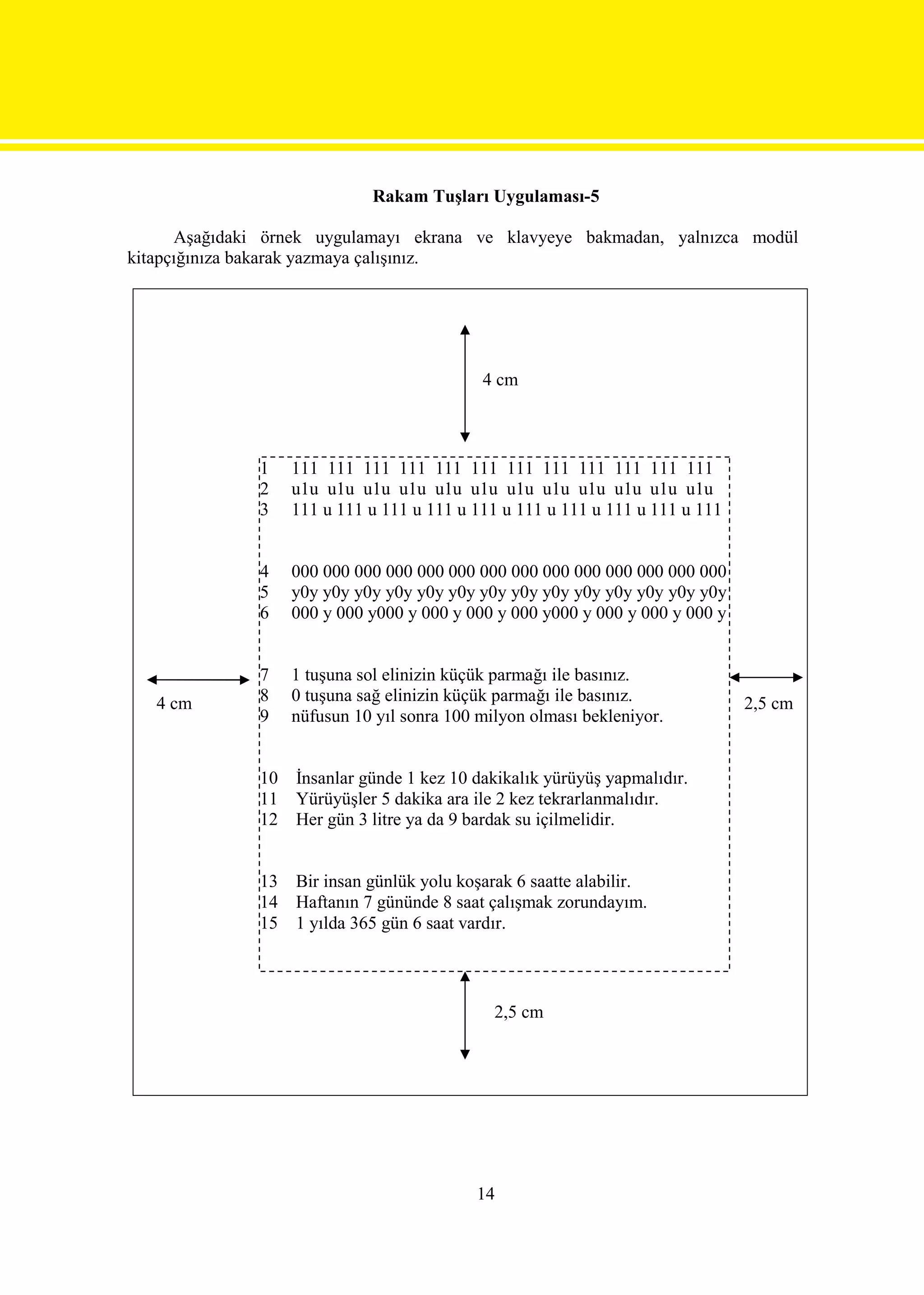 Rakam Tuşları Uygulaması-5

      Aşağıdaki örnek uygulamayı ekrana ve klavyeye bakmadan, yalnızca modül
kitapçığınıza bakarak yazmaya çalışınız.




                                             4 cm



               1    111 111 111 111 111 111 111 111 111 111 111 111
               2    u1u u1u u1u u1u u1u u1u u1u u1u u1u u1u u1u u1u
               3    111 u 111 u 111 u 111 u 111 u 111 u 111 u 111 u 111 u 111


               4    000 000 000 000 000 000 000 000 000 000 000 000 000 000
               5    y0y y0y y0y y0y y0y y0y y0y y0y y0y y0y y0y y0y y0y y0y
               6    000 y 000 y000 y 000 y 000 y 000 y000 y 000 y 000 y 000 y


               7    1 tuşuna sol elinizin küçük parmağı ile basınız.
   4 cm        8    0 tuşuna sağ elinizin küçük parmağı ile basınız.            2,5 cm
               9    nüfusun 10 yıl sonra 100 milyon olması bekleniyor.


               10   İnsanlar günde 1 kez 10 dakikalık yürüyüş yapmalıdır.
               11   Yürüyüşler 5 dakika ara ile 2 kez tekrarlanmalıdır.
               12   Her gün 3 litre ya da 9 bardak su içilmelidir.


               13   Bir insan günlük yolu koşarak 6 saatte alabilir.
               14   Haftanın 7 gününde 8 saat çalışmak zorundayım.
               15   1 yılda 365 gün 6 saat vardır.



                                               2,5 cm




                                            14
 