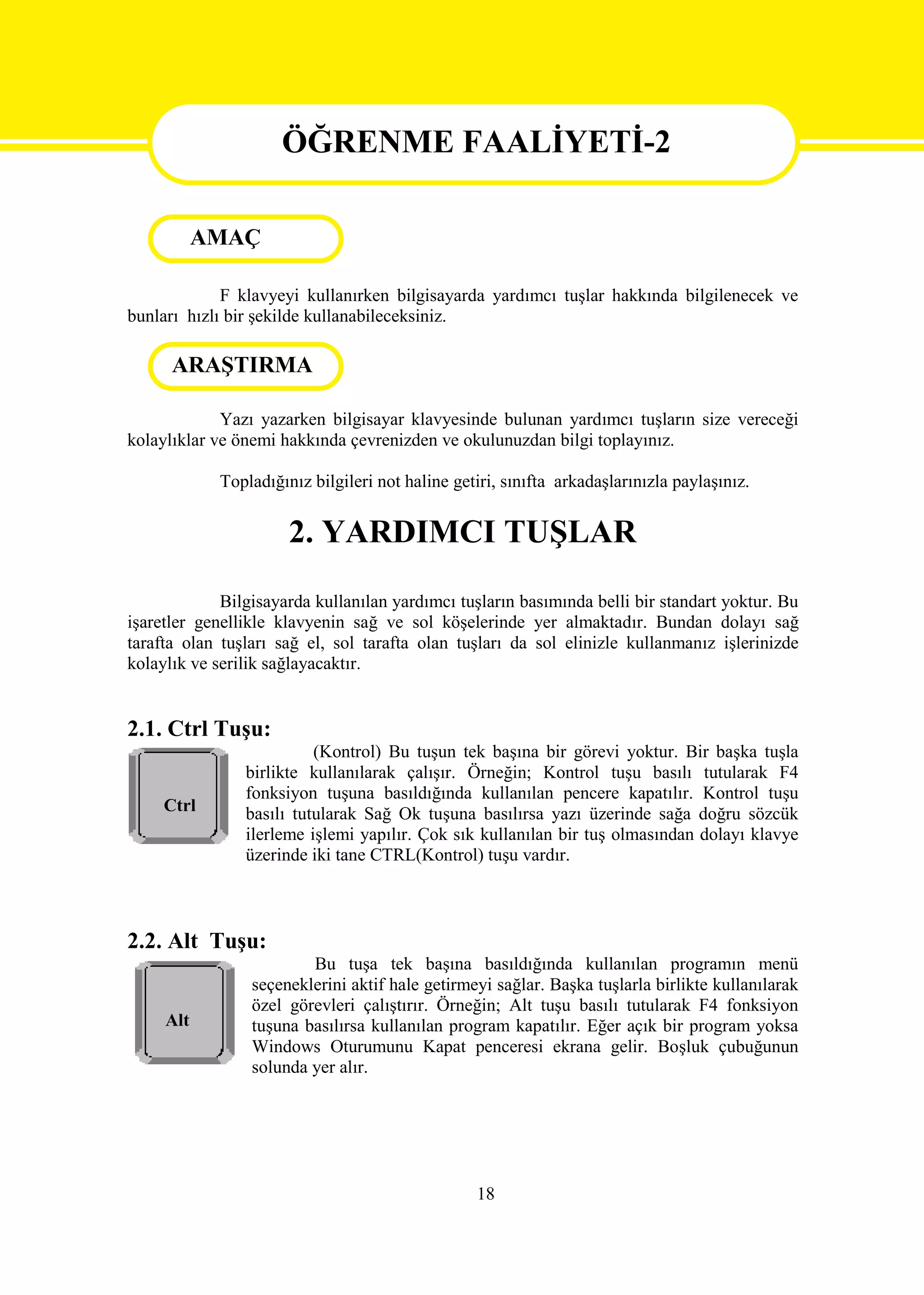 ÖĞRENME FAALİYETİ-2

           AMAÇÖĞRENME                       FAALİYETİ 2
      AMAÇ
             F klavyeyi kullanırken bilgisayarda yardımcı tuşlar hakkında bilgilenecek ve
bunları hızlı bir şekilde kullanabileceksiniz.

      ARAŞTIRMA
      ARAŞTIRMA

             Yazı yazarken bilgisayar klavyesinde bulunan yardımcı tuşların size vereceği
kolaylıklar ve önemi hakkında çevrenizden ve okulunuzdan bilgi toplayınız.

            Topladığınız bilgileri not haline getiri, sınıfta arkadaşlarınızla paylaşınız.


                      2. YARDIMCI TUŞLAR
             Bilgisayarda kullanılan yardımcı tuşların basımında belli bir standart yoktur. Bu
işaretler genellikle klavyenin sağ ve sol köşelerinde yer almaktadır. Bundan dolayı sağ
tarafta olan tuşları sağ el, sol tarafta olan tuşları da sol elinizle kullanmanız işlerinizde
kolaylık ve serilik sağlayacaktır.


2.1. Ctrl Tuşu:
                          (Kontrol) Bu tuşun tek başına bir görevi yoktur. Bir başka tuşla
                birlikte kullanılarak çalışır. Örneğin; Kontrol tuşu basılı tutularak F4
                fonksiyon tuşuna basıldığında kullanılan pencere kapatılır. Kontrol tuşu
     Ctrl       basılı tutularak Sağ Ok tuşuna basılırsa yazı üzerinde sağa doğru sözcük
                ilerleme işlemi yapılır. Çok sık kullanılan bir tuş olmasından dolayı klavye
                üzerinde iki tane CTRL(Kontrol) tuşu vardır.



2.2. Alt Tuşu:
                         Bu tuşa tek başına basıldığında kullanılan programın menü
                 seçeneklerini aktif hale getirmeyi sağlar. Başka tuşlarla birlikte kullanılarak
                 özel görevleri çalıştırır. Örneğin; Alt tuşu basılı tutularak F4 fonksiyon
     Alt         tuşuna basılırsa kullanılan program kapatılır. Eğer açık bir program yoksa
                 Windows Oturumunu Kapat penceresi ekrana gelir. Boşluk çubuğunun
                 solunda yer alır.




                                                 18
 