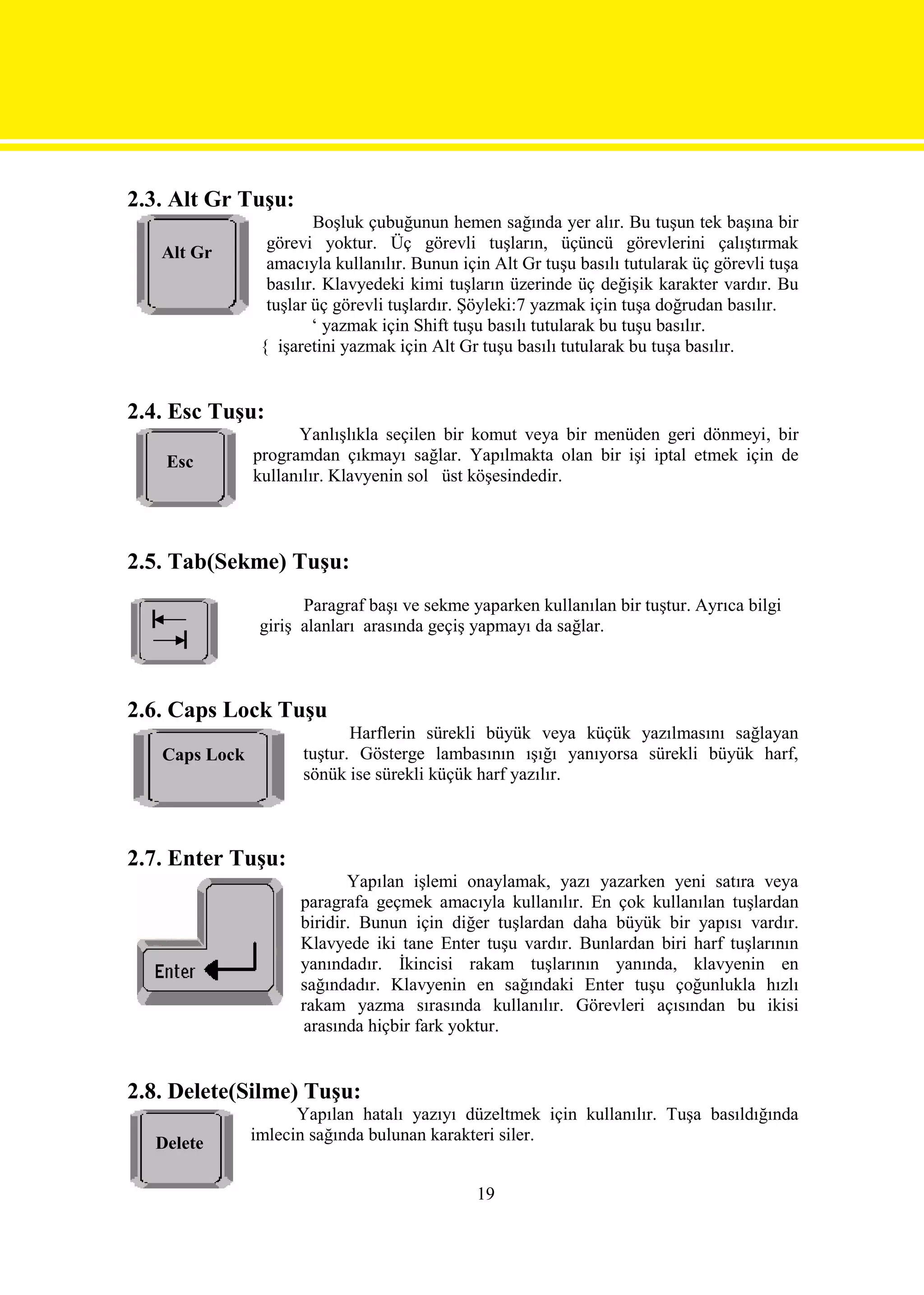 2.3. Alt Gr Tuşu:
                        Boşluk çubuğunun hemen sağında yer alır. Bu tuşun tek başına bir
                 görevi yoktur. Üç görevli tuşların, üçüncü görevlerini çalıştırmak
   Alt Gr
                 amacıyla kullanılır. Bunun için Alt Gr tuşu basılı tutularak üç görevli tuşa
                 basılır. Klavyedeki kimi tuşların üzerinde üç değişik karakter vardır. Bu
                 tuşlar üç görevli tuşlardır. Şöyleki:7 yazmak için tuşa doğrudan basılır.
                        ‘ yazmak için Shift tuşu basılı tutularak bu tuşu basılır.
                { işaretini yazmak için Alt Gr tuşu basılı tutularak bu tuşa basılır.


2.4. Esc Tuşu:
                     Yanlışlıkla seçilen bir komut veya bir menüden geri dönmeyi, bir
    Esc        programdan çıkmayı sağlar. Yapılmakta olan bir işi iptal etmek için de
               kullanılır. Klavyenin sol üst köşesindedir.



2.5. Tab(Sekme) Tuşu:
                      Paragraf başı ve sekme yaparken kullanılan bir tuştur. Ayrıca bilgi
                giriş alanları arasında geçiş yapmayı da sağlar.



2.6. Caps Lock Tuşu
                             Harflerin sürekli büyük veya küçük yazılmasını sağlayan
   Caps Lock          tuştur. Gösterge lambasının ışığı yanıyorsa sürekli büyük harf,
                      sönük ise sürekli küçük harf yazılır.



2.7. Enter Tuşu:
                            Yapılan işlemi onaylamak, yazı yazarken yeni satıra veya
                     paragrafa geçmek amacıyla kullanılır. En çok kullanılan tuşlardan
                     biridir. Bunun için diğer tuşlardan daha büyük bir yapısı vardır.
                     Klavyede iki tane Enter tuşu vardır. Bunlardan biri harf tuşlarının
                     yanındadır. İkincisi rakam tuşlarının yanında, klavyenin en
                     sağındadır. Klavyenin en sağındaki Enter tuşu çoğunlukla hızlı
                     rakam yazma sırasında kullanılır. Görevleri açısından bu ikisi
                     arasında hiçbir fark yoktur.


2.8. Delete(Silme) Tuşu:
                     Yapılan hatalı yazıyı düzeltmek için kullanılır. Tuşa basıldığında
  Delete       imlecin sağında bulunan karakteri siler.


                                              19
 