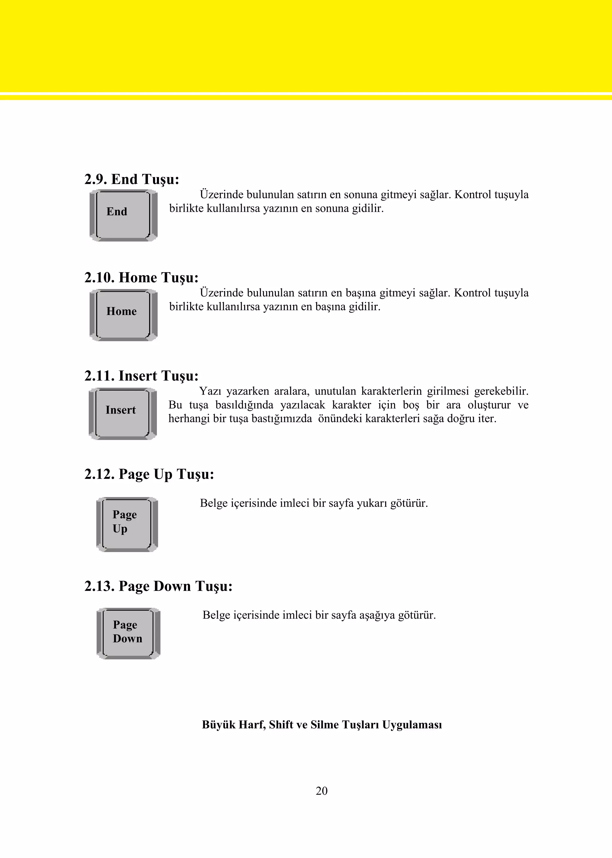 2.9. End Tuşu:
                    Üzerinde bulunulan satırın en sonuna gitmeyi sağlar. Kontrol tuşuyla
   End       birlikte kullanılırsa yazının en sonuna gidilir.




2.10. Home Tuşu:
                    Üzerinde bulunulan satırın en başına gitmeyi sağlar. Kontrol tuşuyla
   Home      birlikte kullanılırsa yazının en başına gidilir.




2.11. Insert Tuşu:
                   Yazı yazarken aralara, unutulan karakterlerin girilmesi gerekebilir.
   Insert    Bu tuşa basıldığında yazılacak karakter için boş bir ara oluşturur ve
             herhangi bir tuşa bastığımızda önündeki karakterleri sağa doğru iter.



2.12. Page Up Tuşu:
                     Belge içerisinde imleci bir sayfa yukarı götürür.
    Page
    Up



2.13. Page Down Tuşu:
                     Belge içerisinde imleci bir sayfa aşağıya götürür.
    Page
    Down




                     Büyük Harf, Shift ve Silme Tuşları Uygulaması




                                             20
 