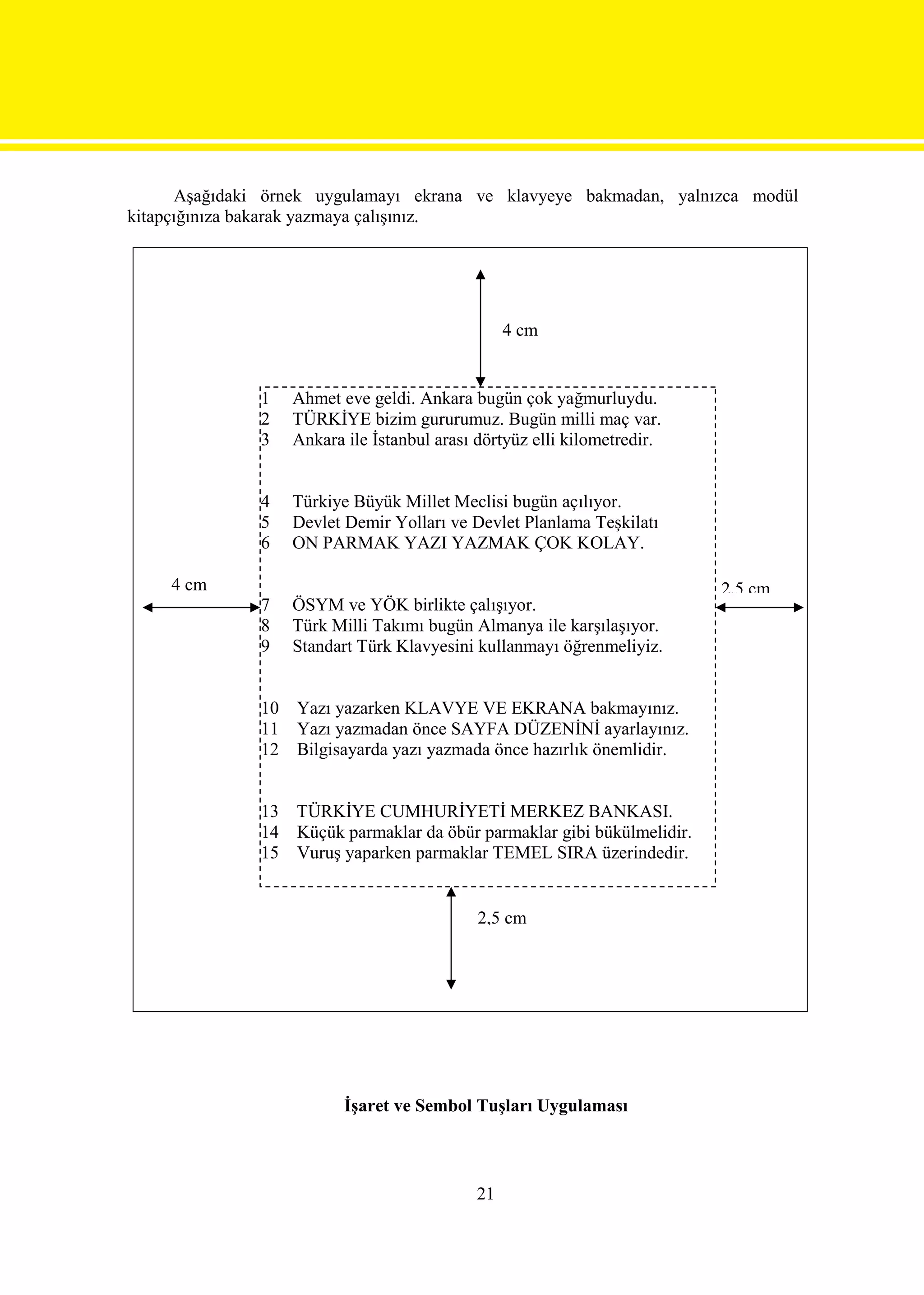 Aşağıdaki örnek uygulamayı ekrana ve klavyeye bakmadan, yalnızca modül
kitapçığınıza bakarak yazmaya çalışınız.




                                                   4 cm


               1    Ahmet eve geldi. Ankara bugün çok yağmurluydu.
               2    TÜRKİYE bizim gururumuz. Bugün milli maç var.
               3    Ankara ile İstanbul arası dörtyüz elli kilometredir.


               4    Türkiye Büyük Millet Meclisi bugün açılıyor.
               5    Devlet Demir Yolları ve Devlet Planlama Teşkilatı
               6    ON PARMAK YAZI YAZMAK ÇOK KOLAY.

    4 cm                                                                   2,5 cm
               7    ÖSYM ve YÖK birlikte çalışıyor.
               8    Türk Milli Takımı bugün Almanya ile karşılaşıyor.
               9    Standart Türk Klavyesini kullanmayı öğrenmeliyiz.


               10   Yazı yazarken KLAVYE VE EKRANA bakmayınız.
               11   Yazı yazmadan önce SAYFA DÜZENİNİ ayarlayınız.
               12   Bilgisayarda yazı yazmada önce hazırlık önemlidir.


               13 TÜRKİYE CUMHURİYETİ MERKEZ BANKASI.
               14 Küçük parmaklar da öbür parmaklar gibi bükülmelidir.
               15 Vuruş yaparken parmaklar TEMEL SIRA üzerindedir.


                                              2,5 cm




                           İşaret ve Sembol Tuşları Uygulaması



                                              21
 