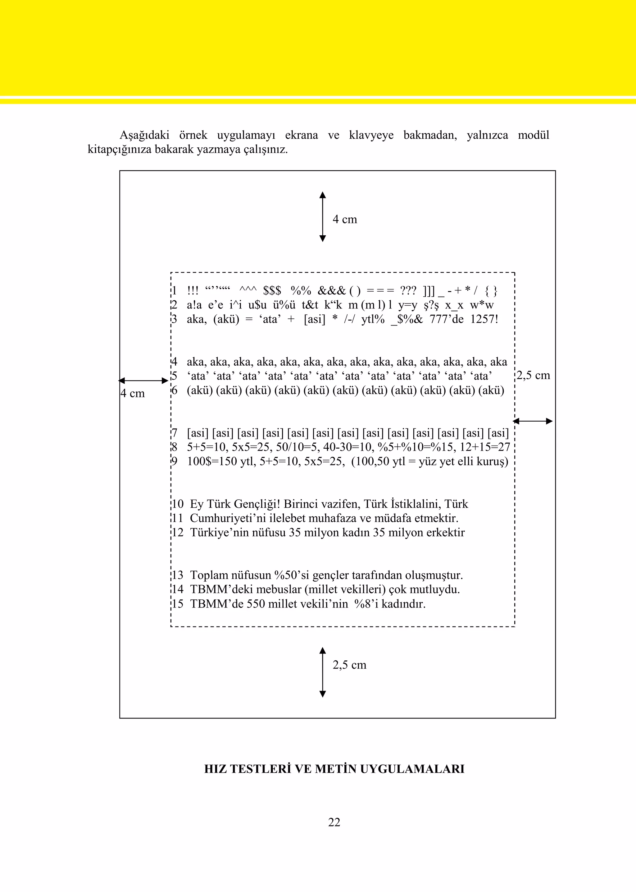 Aşağıdaki örnek uygulamayı ekrana ve klavyeye bakmadan, yalnızca modül
kitapçığınıza bakarak yazmaya çalışınız.




                                                  4 cm




             1 !!! “’’““ ^^^ $$$ %% &&& ( ) = = = ??? ]]] _ - + * / { }
             2 a!a e’e i^i u$u ü%ü t&t k“k m (m l) l y=y ş?ş x_x w*w
             3 aka, (akü) = ‘ata’ + [asi] * /-/ ytl% _$%& 777’de 1257!


             4 aka, aka, aka, aka, aka, aka, aka, aka, aka, aka, aka, aka, aka, aka
             5 ‘ata’ ‘ata’ ‘ata’ ‘ata’ ‘ata’ ‘ata’ ‘ata’ ‘ata’ ‘ata’ ‘ata’ ‘ata’ ‘ata’ 2,5 cm
     4 cm    6 (akü) (akü) (akü) (akü) (akü) (akü) (akü) (akü) (akü) (akü) (akü)


             7 [asi] [asi] [asi] [asi] [asi] [asi] [asi] [asi] [asi] [asi] [asi] [asi] [asi]
             8 5+5=10, 5x5=25, 50/10=5, 40-30=10, %5+%10=%15, 12+15=27
             9 100$=150 ytl, 5+5=10, 5x5=25, (100,50 ytl = yüz yet elli kuruş)


             10 Ey Türk Gençliği! Birinci vazifen, Türk İstiklalini, Türk
             11 Cumhuriyeti’ni ilelebet muhafaza ve müdafa etmektir.
             12 Türkiye’nin nüfusu 35 milyon kadın 35 milyon erkektir


             13 Toplam nüfusun %50’si gençler tarafından oluşmuştur.
             14 TBMM’deki mebuslar (millet vekilleri) çok mutluydu.
             15 TBMM’de 550 millet vekili’nin %8’i kadındır.



                                                  2,5 cm




                    HIZ TESTLERİ VE METİN UYGULAMALARI



                                                 22
 