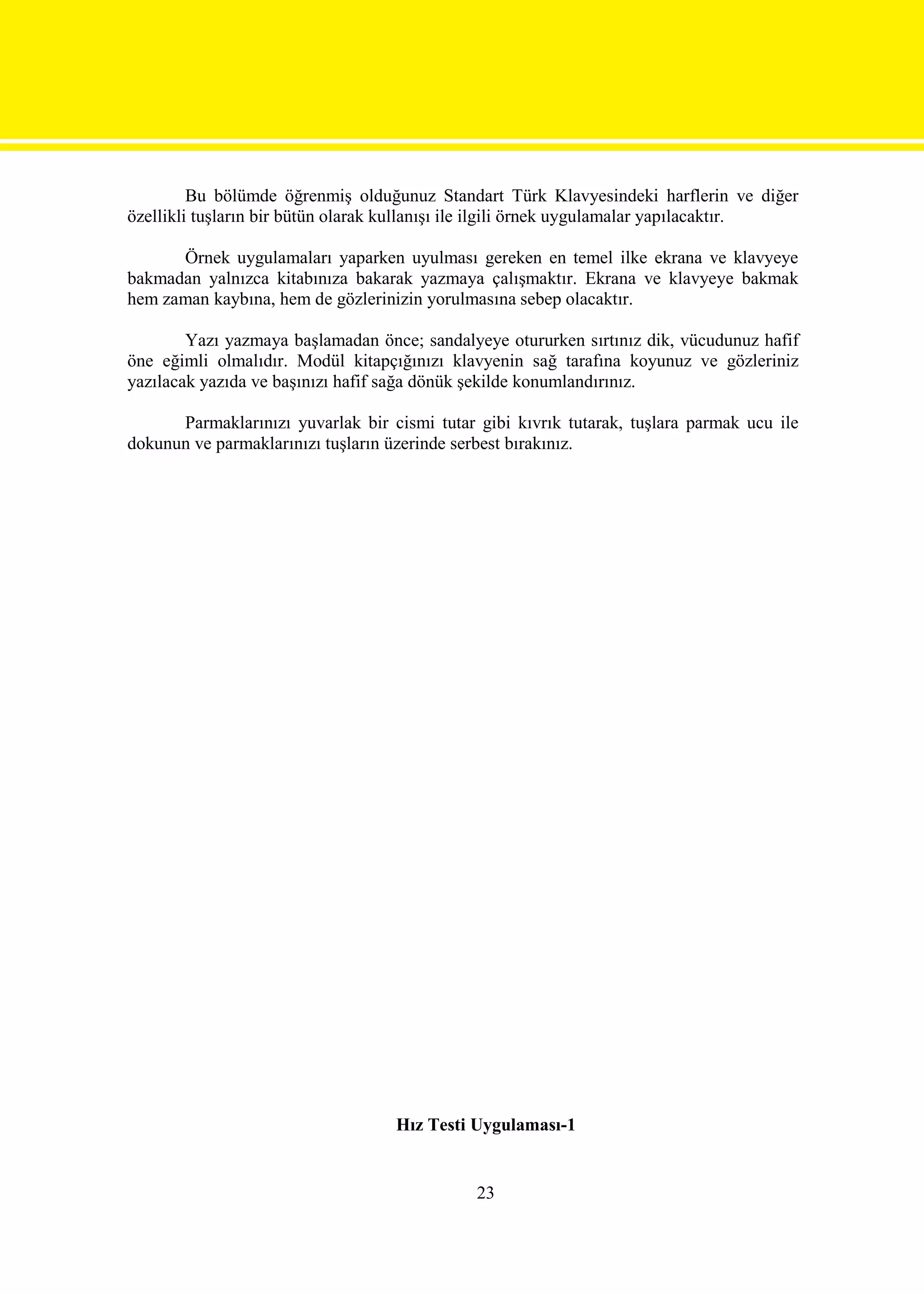 Bu bölümde öğrenmiş olduğunuz Standart Türk Klavyesindeki harflerin ve diğer
özellikli tuşların bir bütün olarak kullanışı ile ilgili örnek uygulamalar yapılacaktır.

      Örnek uygulamaları yaparken uyulması gereken en temel ilke ekrana ve klavyeye
bakmadan yalnızca kitabınıza bakarak yazmaya çalışmaktır. Ekrana ve klavyeye bakmak
hem zaman kaybına, hem de gözlerinizin yorulmasına sebep olacaktır.

        Yazı yazmaya başlamadan önce; sandalyeye otururken sırtınız dik, vücudunuz hafif
öne eğimli olmalıdır. Modül kitapçığınızı klavyenin sağ tarafına koyunuz ve gözleriniz
yazılacak yazıda ve başınızı hafif sağa dönük şekilde konumlandırınız.

      Parmaklarınızı yuvarlak bir cismi tutar gibi kıvrık tutarak, tuşlara parmak ucu ile
dokunun ve parmaklarınızı tuşların üzerinde serbest bırakınız.




                                   Hız Testi Uygulaması-1


                                              23
 