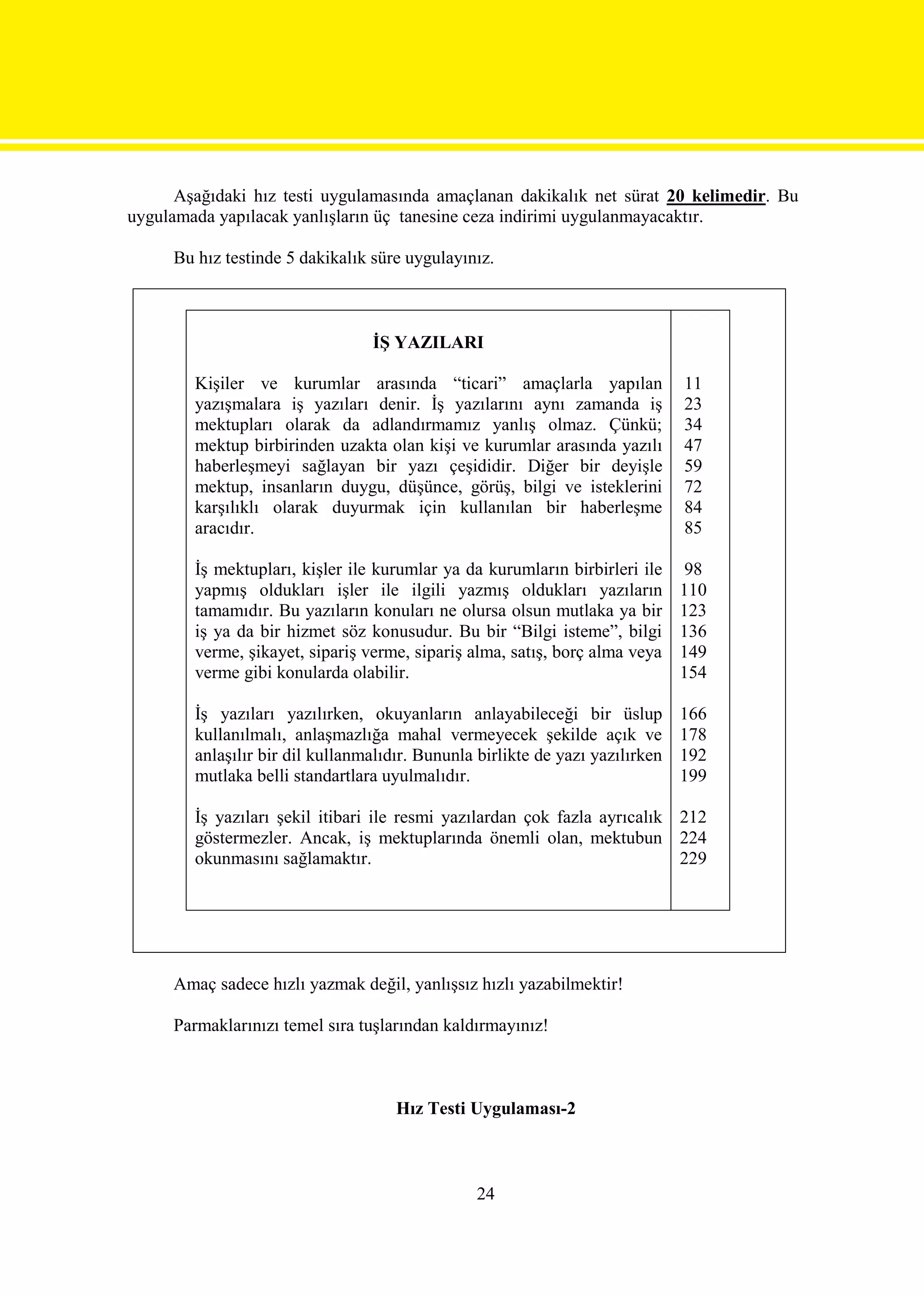 Aşağıdaki hız testi uygulamasında amaçlanan dakikalık net sürat 20 kelimedir. Bu
uygulamada yapılacak yanlışların üç tanesine ceza indirimi uygulanmayacaktır.

     Bu hız testinde 5 dakikalık süre uygulayınız.



                                 İŞ YAZILARI

        Kişiler ve kurumlar arasında “ticari” amaçlarla yapılan                11
        yazışmalara iş yazıları denir. İş yazılarını aynı zamanda iş           23
        mektupları olarak da adlandırmamız yanlış olmaz. Çünkü;                34
        mektup birbirinden uzakta olan kişi ve kurumlar arasında yazılı        47
        haberleşmeyi sağlayan bir yazı çeşididir. Diğer bir deyişle            59
        mektup, insanların duygu, düşünce, görüş, bilgi ve isteklerini         72
        karşılıklı olarak duyurmak için kullanılan bir haberleşme              84
        aracıdır.                                                              85

        İş mektupları, kişler ile kurumlar ya da kurumların birbirleri ile      98
        yapmış oldukları işler ile ilgili yazmış oldukları yazıların           110
        tamamıdır. Bu yazıların konuları ne olursa olsun mutlaka ya bir        123
        iş ya da bir hizmet söz konusudur. Bu bir “Bilgi isteme”, bilgi        136
        verme, şikayet, sipariş verme, sipariş alma, satış, borç alma veya     149
        verme gibi konularda olabilir.                                         154

        İş yazıları yazılırken, okuyanların anlayabileceği bir üslup           166
        kullanılmalı, anlaşmazlığa mahal vermeyecek şekilde açık ve            178
        anlaşılır bir dil kullanmalıdır. Bununla birlikte de yazı yazılırken   192
        mutlaka belli standartlara uyulmalıdır.                                199

        İş yazıları şekil itibari ile resmi yazılardan çok fazla ayrıcalık 212
        göstermezler. Ancak, iş mektuplarında önemli olan, mektubun 224
        okunmasını sağlamaktır.                                            229




     Amaç sadece hızlı yazmak değil, yanlışsız hızlı yazabilmektir!

     Parmaklarınızı temel sıra tuşlarından kaldırmayınız!



                                     Hız Testi Uygulaması-2



                                                 24
 